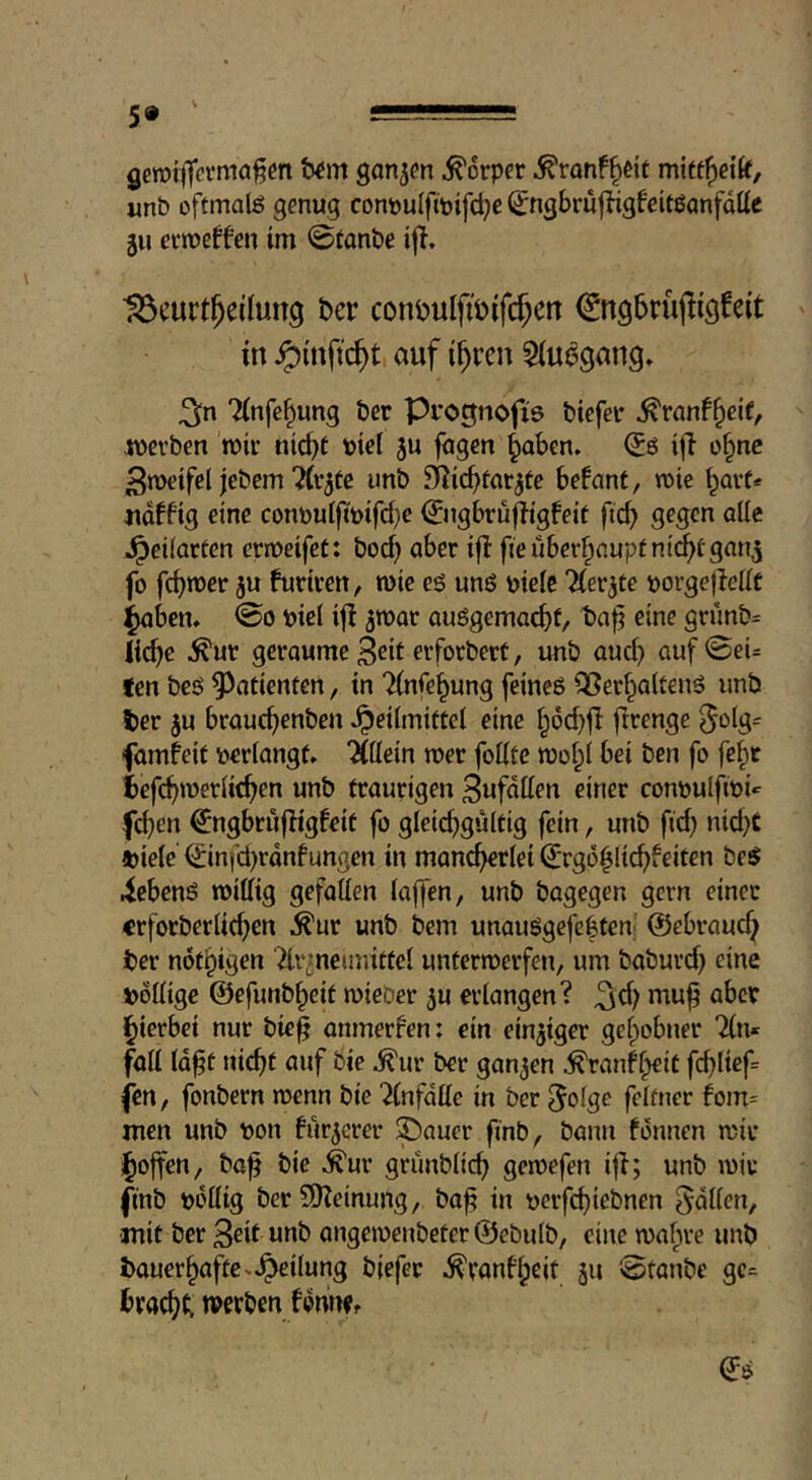 geroi^crmof m t)^m ganjcn Körper ^ranf^dt mitf^eik, unb oftmals genug cont)uIftpifd}c ^ngbrufdgfeitßanfdttc 511 ermeffen im ©tanbe ijl. ■^eurt^eilung hcv coni)uIfiöifc^en ^ngbruflicjfeit in ^iuftc^t auf i^ren ${u^gang» TCnfe^ung bcr Prognofi's biefei* ^ranf^cif, ivevben mic nid)t bid 5u fogen ^aben, ^0 i|l o§ne Swetfel jebem ^Cr^te unb S^ic^farjte befant, mie ^avt« iidffig eine conöut|iwfd}e ©igbrujligfeit ftc^ gegen alle ^cilarten crroeifet: bod} aber ifl fie überhaupt n{(^fgan5 fo fdjwer ju furiren, wie es uns ptelc 'Kennte ijorgeflellc l^ben* @0 piel ij! ^war auSgemacbf, eine grunb= lidje ^ur geraume 3dt erforbert, unb aud) auf0eU ten beS ^^atientcn, in 7(nfe^ung feines QSerf^altenS unb ter ^u brauc^enben Heilmittel eine l;dd)fl ftrengc ^otg- famfeit perlangt» %Mn mer foKte mol^l bei ben fo fe^t iefc^merlic^en unb traurigen 3ufdllen einer conpulftpi*^ fd)en ^ngbrufligfeit fo gleichgültig fein, unb fid) nid}C mele ^infd)rdnfungen in mancherlei ^'rgd^lichieiten beS iebenS millig gefallen laffen, unb bagegen gern einer «rforberlichen ^ur unb bem unauSgefcffen- ©ebraud^ ber nothigen Ttr^neimittel unterroerfen, um baburd) eine pöllige ©efunb^eit mieber 5u erlangen? ^d; muf aber ihierbei nur bie^ anmerfen: ein einziger gehobner Tin« fall Id^t nicht auf bie ^ur ber ganzen ^ranff^it fchlief« fen, fonbern menn bie Tlnfdlle in ber 5olge feltner fom= men unb pon für^erer 5pauer finb, bann fdnnen mir j^offen, ba^ bie .^ur grünblich geipefen i|?; unb mir finb pdllig berSHeinung, ba^ in perfchiebnen fallen, mit ber 3dt unb angemenbeter ©ebulb, eine mahre unb bauerhaftc»Heilung biefer ^ranbheit 511 @tanbe gc- bracht; werben fdnWf