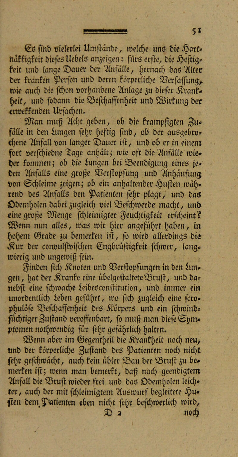 5* fmb tjiefcrfet Umjfdnbe, voe{d)C unö bie §orf» hdfftgfdt biefeö Uebefö onjci^en: furö erfrc, bic heftig* feit unb fange ®auer bcr 2(ufüffe, ^ernocb baö ?(ftec ber fvanfen 5^erfon unb bercn förperlicbc 35erfa||ung/ tuie Qucb bic fc^C'ti pov^anbene 'Kniage 3u biefee ^ranf* ^if, unb fobann bie ä3efd}affcn^eit unb ?fBirfung bec erroeffenben Urfac^en» 5Kan mu^ geben, ob bie frampftgten 3«*' falle in ben Zungen fe^c ^cftig fmb, ob bet auögebro» ebene Tlnfall non langer ^auer iff, unb ob er in einent fort nerfebiebne ‘Jage onbalt; mie oft bic ?(nfdlle wie* ber foinmen; ob bie iungen bei CBeenbigung eineö je» ben %nfall6 eine gro^e QSevftopfung unb ^nbaufung Don 0cbleimc geigen; ob ein anbaltenber puffen wdb* renb beö 2lnfallö ben 9^atienfcn fe^r plagt, unb ba$ jDbembolen babei 3ugleid) viel ^efd;n)erbe macht, unb oinegrofe 9)fenge fd)leimigter 5*eud;tigfeiC erfd}eint? 5Benn nun olleö, maö ivir hier ongefu^rt haben, in hohem @rabe ^u bemerfen iff, fo wirb allerbingö bie i^ur ber convulfivifdjen ^ngbrüfiigfeit feb^^c'^/ tvierig unb ungemij^ fein* ^inben ficb .knoten unb QSerffopfungen in ben ^un» gen, h^t ber ^ranfe eine ubelgeffalfeteQ3ruft, unb ba«: nebff eine feibeöconftitution, unb immer ein unorbentlicb leben geführt, wo ficb äwgleicb eine fero» phulöfe 53efcbaffenheit beö ^'ürperö unb ein fd^winb* fucbtigerBnffanb veroffenbart, fo mu^ man bieje0pm* pfomen nothwenbig für fehr gefährlich l^aiten* 5Benn aber im ©egentheil bie ^ranfheit nod; neu, tmb ber forperlicbe beö ^^atienten no(^ ni^t fehr gefeb^^d^t, auch fein übler ^au ber ^ruff ju be- merfen ijt; wenn man bemerft, ba^ n'aeb geenbigtem Einfall bie ^ruff tvieber frei unb baö -Obemholen lei<^« ter, aud; bcr mit fcbleimigtem ^(ugwurf begleitete pu- ffen bem,5'’flfienfen eben nicht fehr befcbwerlicb wirb, S) a noch