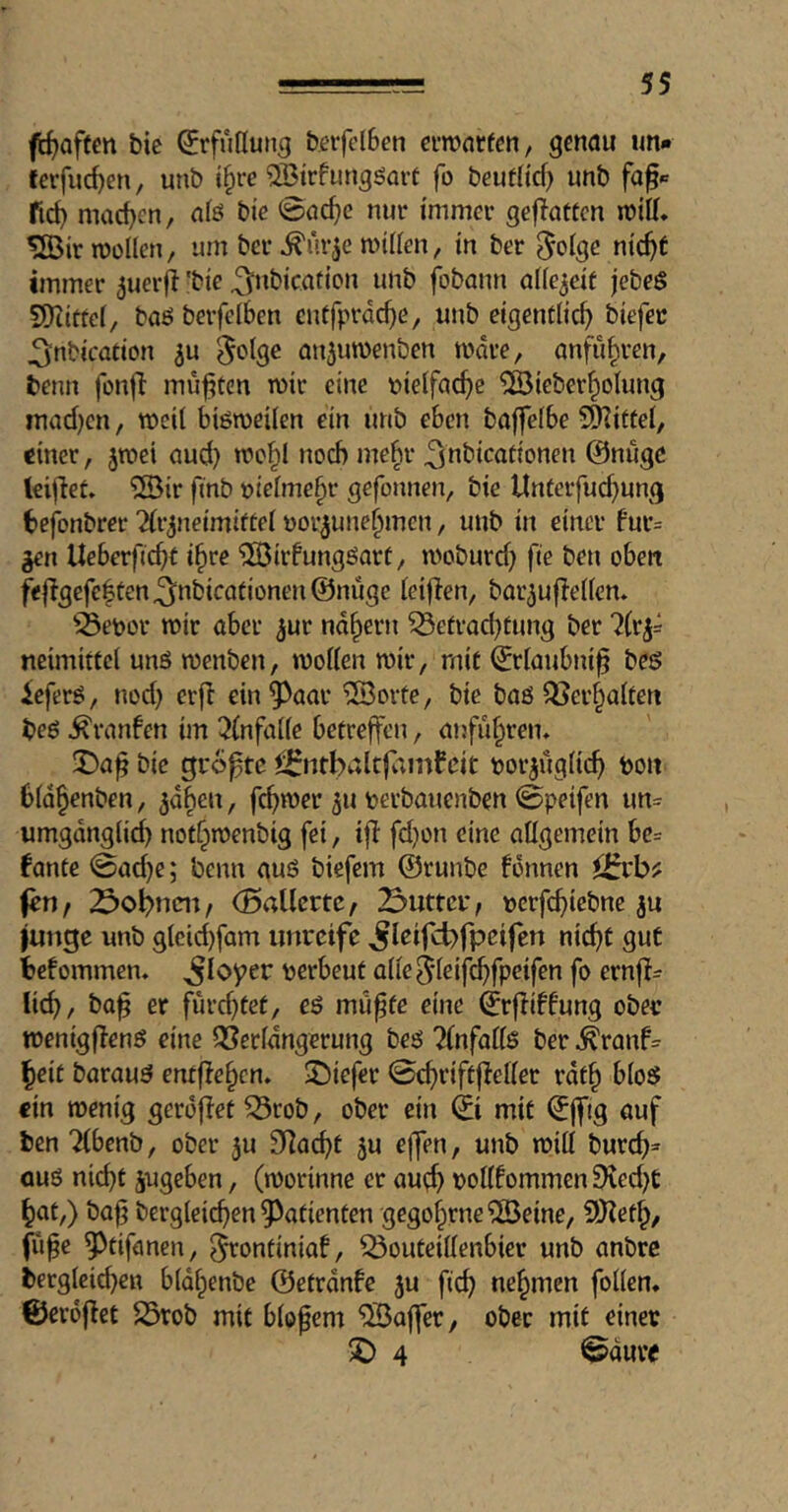 (troffen bie Erfüllung beifelBen eiwarfcn, genau tm* ferfud)en, unb i^re QBtrfungöart fo beufHcf) unb fid) machen, alö bie 0ac^e nur immer geflattcn mitt, ^irroollcn, um ber ^Arje miden, in ber ^otge nic^t immer 5uerfi 'bie ^nbic.ation unb fobann ode^eif jebeS SDiittei/ böö berfelbcn cnffprdd)e, unb eigentlich biefec ^nbication ^otge Qu^uwenben mdre, anfiihren, benn fonjl mußten mir eine t»ie(fache ^ieberhotung maefjen, meil biömeden ein unb eben baffelbe 5Ö^ittei, einer, jmei oud) mohl noch mehr ^nbicationen @nugc leiflet» ®ir finb »ieime^r gefonnen, bie Unterfuchung befonbrer ^{r^neimiftei üor^unehmen, unb in einer bur= Ueberficht i^ve ^irfungöort, moburch fie beti oben f<|Igcfc|ten^nbicafionen@nuge ieiflen, bor^ufledcm ^^eDor mir über ^ur ndhern 53efrocl)tung ber ?(ri= neimittcl unö menben, moden mir, mit ^rlaubni^ beö leferö, noc{) erji ein^^aar ®orte, bie baö ^ei’haden beö Äranfen im 3(nfade betreffen, anfuhrem bie größte ^^ntbaltfainfcit tjor^iigdch bou b(Q§enben, ^dben, fermer 511 berbauenben 0peifen im= umgdngdib not^menbig fei, ifl: fd)on eine adgemein bc= fante 0ad}e; benn auö biefem ©runbe fonnen fen f 23obnnt, (Baücrtc / 2>uttcr, »crfchicbne 3U junge unb gleid)fQm unreife ^leifcbfpeifen nicht gut befommen. ^loyer berbeut ade^ieifi^fpeifen fo ern|!= lieh, baf er furd^tet, eö mii^fe eine ©rfliffung ober menigflenö eine ^Serfdngerung bes5 ?(nfadö ber ^ranf^ ^eit barauö entflehen. ^Diefer ©chriftfledec rdt^ bioS ein menig gerdflet ^rob, ober ein © mit ©jftg auf ben “Hbenb, ober 3U Sdacht 3U ejfen, unb mid burch^ auö nicht 3ugeben, (morinne er aud) oodfommen Died)C hat,) baf3 bergleidjen 9^atienten gegohrne^Beine, 9J?eth/ fü^c 9^tifanen, ^ontiniaf, ^outeidenbier unb anbre i>erg(eid}en bidhenbe ©etrdnfe 3U fich nehmen fodem ©erdflet 23rob mit biopem Gaffer, ober mit einet 2) 4 0duve