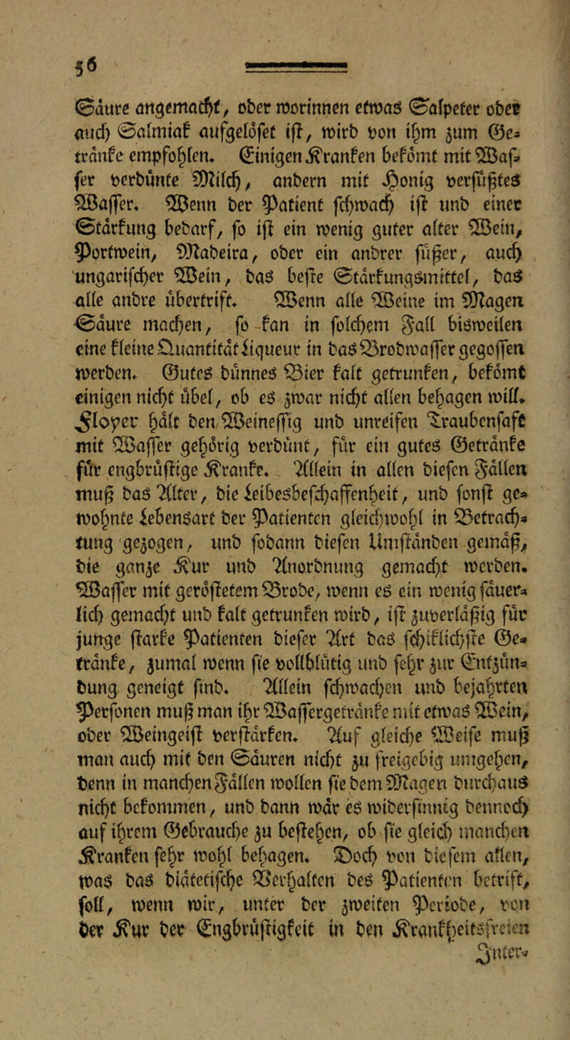 (Bdure ober mon'nnen etwas (Bolpcfer obee mid) ©ciitnia! öufgeldfeC ifl, toirb oon t^m ^um ©e^ trdnfe empfohlen, ©inigen ^ranfen befomf mit 5Bafs fer pcrbuntc onbern mit ^onig oevju^tcä 5öa(fer. 5ßenn ber ^^atient fd)it>ad^ if! unb einer ©tdrfung bebarf, fo iji ein n?enig guter niter ®ein, ^^ortmein, SUabeiro, ober ein anbrer fu^er, ouc^ ungorifcber 5®ein, baö befte ©tdrfungömittei, basJ al(e anbre ubertrift. QBenn alle ®eine im SHagen ©dure moc^en, fo fan in foicbem ^ail biötoeUen cine fleineÖuantitdtiiqueur in baö^robmaffergegojfen werben» @ufeö bunneö ^ier fait getrunfen, befdmt einigen nic^t übei, ob eö ^mar nic^t aüen besagen wiii, ^ioyer ^dit ben SÖeineffig unb unreifen ‘$:raubcnfafc mit ^a|]*er gehörig oerbunt, für ein guteö ©etrdnfc fiir engbruflige ^ranfe. Tiiiein in aüen biefen ^dtien muf basTiitcr, bie ieibeöbefc^ajfcn^eit, unb (onfl ge* wohnte icben$art ber ^^atienten gieid)n?o(ü in 33ctrac^« tung gezogen, unb fobann biefen Umfldnben gemdf;, bie ganje .^'ur unb Tinorbnung gemai^it werben. Gaffer mit gerdjietem 55robe, wenn eö ein wenig fduer^ Ji^ gemad)t unb fait getrunfen wirb, ifl 5uoerid^ig für junge jTarfe ^^atienten biefer Tirt baö f^ifiid}jrc @e» trdnfe, jumai wenn fi'e ooiibiiitig unb fe^r jur (jntjuna bung geneigt ftnb. Tiiiein fd)wac^)en unb bejat^rfen ^erfonen mu^ man i^r ^affergetrdnfe mit efwaö ÜBcin, ober ^eingeifi oerfldrfen» 2iuf gieic^e ^^eife mu^ man auch mit ben ©duren nidjt 5U freigebig umgeben, benn in maneben^düen woüen fie bernSOTagen burd)auö nicht befommen, unb bann wdr es wiberfinntg bennoch auf ihrem ®cbraud)e 3U befJeben, ob fie gieicb mand)cn Äranfen fe^r wo^i bebagen. ^oeb von biefem aften, Wa$ baö bidtetifeb^ ^ei'baifcn beö ^atienfrn betrift, foli, wenn wir, unter ber ^weiten ^criobe, von ber ^uv ber ^ngbrufiigfeit in ben ^ranfj^eitsfreien