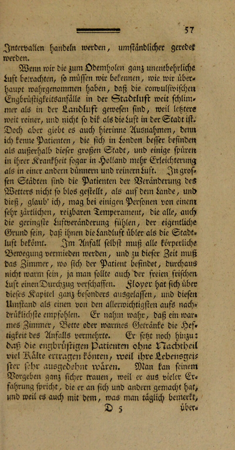 ^nfcrbaifen ^anbefrt warben, urrijlatibHc^er gercbef werben» ?ö5enn wir bie ^um Obem^iolen gan^ menthe^vii^i iuft betrac^fen, fo mujfcn wir befennen, wie wir über- ^^aupt wa^rgenommen f^aben, ba^ bie con\)uifwifc^en ^ngbni|ligfeiüöanfdllc in bei* ©taöthift weit fc^üm- nier oiö in bet ß,an6tuft gewefen finb, weil leftere weit reiner, unb nid}t fo bif aigbiefuft in ber©tabti|b. $Dod) cber giebt eö auc^ ^ierinne 7(uöna§men, benn id) benne Patienten, bie fid) in ionbon beffer befi'nbeit aliS QU^er^aib biefer großen ©fabt, unb einige fpureit in i^rer .^ranf^eit fogar in .^^olfanb me^r ^rfeiebferung ölö in einer einbcrn bunnern unb reinem iuft. 3*^ fen ©fdbten finb bie 9)of{enfen bei* Q}erdnberuug beS ?£>etterö nid)f fo bioö gefbeift, aiö auf bem ianbe, uni> biej?, glaub’ id), mag bei einigen ^erfonen ijon einem fel^r ^drtii^en, reizbaren Temperament, bie alte, aiic^i bie geringflc iuftnerdnberung füllen, ber eigentlid)e @runb fein, baf i§nen bieianbluft übler alö bie ©tabf* luft befömt» ^m 7(nfaU felbfi mu^ alle fdvperlid)e 53ewegung »ermieben werben, unb ^u biefer taö 3ii^nier, wo ftd) ber ^^atient befinbet, burdjauö nid)t warm fein, ja man follte auc^ ber freien frifd)cn iuft einen T^urc^^ug m’fd)affen. ^loyer §at fi^ über biefeö .Kapitel gan^ befonberö au5gela(fen, unb biefett Umlfanb alö einen pon ben allerwic^tigf^en aufö nac^» brüflid)fle empfohlen, ^r na^ni wa§r, ba^ ein war* meö^inmier, 55ette ober warmeö ©etrdnfe bie .^ef» tigfeit beö Tlnfallö perme^rte. ©* fc|t nod) §in3u: ^aj5 Me engbrufrigen Patienten c^nc rtacbtbeil riclixaltc ertragen fernen/ tx?eU il^rc ^ebettögei^ ftcr febr auögebebnt waren* SOian fan feinem 9?orgeben ganj ftd)er trauen, weil er auö pielct ^r- fa^rung fprid)t, bie er an fid) unb anbern gemad)f ^at, unb weil eö au(^ mit bem, waö man fdglit^ betnerft, 2) 5 über-