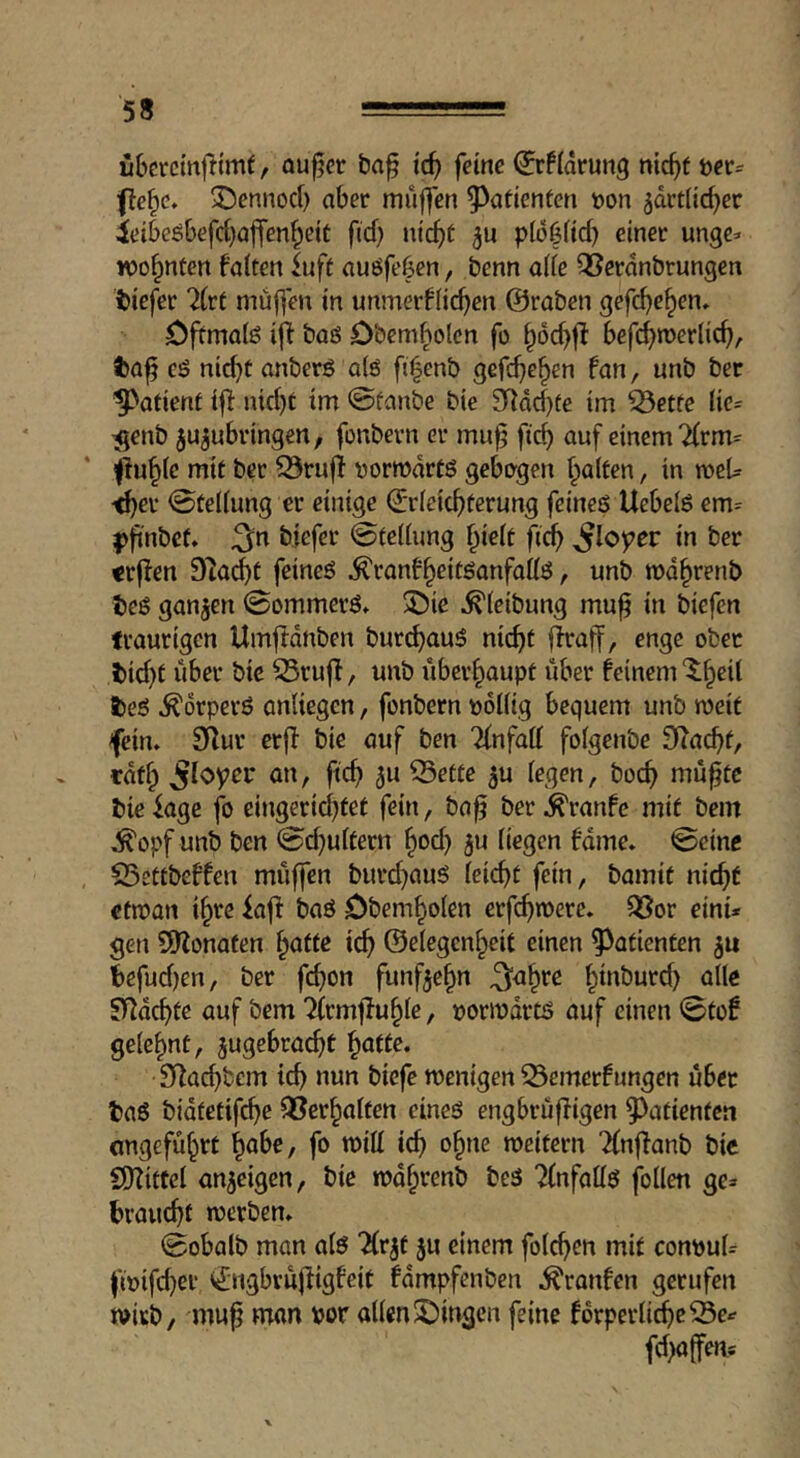 fibcrcmfttmf f au^cr ba^ id) feine Wiarung nic^t t)er= ffe^c. 3!5ennod) aber muffen Patienten »on 5drt(ic^er ieibeöbefd)affen^eiC fid) nic^t pfo^fid) einer unge* wohnten falten iuft auöfeben, benn alle QSerdnbrungen tiefer 7(re muffen in unmerflic^en ©raben gefd)e^en» Dftmalö iff baö Dbemf^olcn fo ^dcbf^ befc^roerlic^, ta^ CÖ nid)t anberö a(6 fi^enb gefc^c^en fan, unb ber patient iff nid)t tm 0fanbe bie 9Rdd)te im ^etfe (ie= ^enb ju^ubringen, fonbern er mu^ fid) auf einem 7(rm= jlu^lc mit ber ^rnff »orrodrtö gebogen (galten, in tocU ^er Stellung er einige ©rleic^)tcrung feineö Uebelö em= pfinbet. 3^n biefer Stellung ^ielt fic^ ^loper in ber «rffen ?ilad)t feineö ^ranf^eitöanfallö, unb rod^renb teö ganzen 0ommerö» 5)ie ^(eibung mu^ in biefcn traurigen Umfldnben bur^auö nic^t ffraff, enge ober tid)t über bic S5ruff, unb überhaupt iiber feinem ^^eil teö ^drperö anliegcn, fonbern »ollig bequem unb weit fein. Sifur erff bie auf ben Tlnfall folgenbe fRacbt, edf^ ^loyer an, ftc^ ^u 53etfe 5u legen, bocf> mü^tc bic iage fo cingerid^tet fein, ba^ ber J^ranfe mit bem .^opf unb ben 0d)ulüern §od) 5u liegen fame. @einc 25ettbeffen muffen burd^auö leiebt fein, bamit nicht ctman ibte kft baö Dbembolen erfebwere. ^JSor einU gen SWonafen teb ©elegcnbeit einen Patienten befud)en, ber febon fünfzehn ^abre btnburd) alle Sy^debte auf bem 7(rmfluble, »ormdrtö auf einen 0tof gelehnt, jugebraebt 9lad)bcm icb nun biefe menigen 53emcrfungen übet baß bidtetifeb^ Q^erbalten eineö engbrüfligen ^^ntienten ongefubrt fo mill icb meitern Tlnflanb bic CDiiftcl anjeigen, bie mdbtenb beß ?lnfallß follen ge=> brauebf merben. 0obalb man alß ‘^Irjt $u einem folcben mit conpuU fi»ifd}et ^ngbvujligfeit fdmpfenben ^ronfen gerufen mirb, mup man por allen ^Dingen feine fdrperlicbe33e^ fd)affen*
