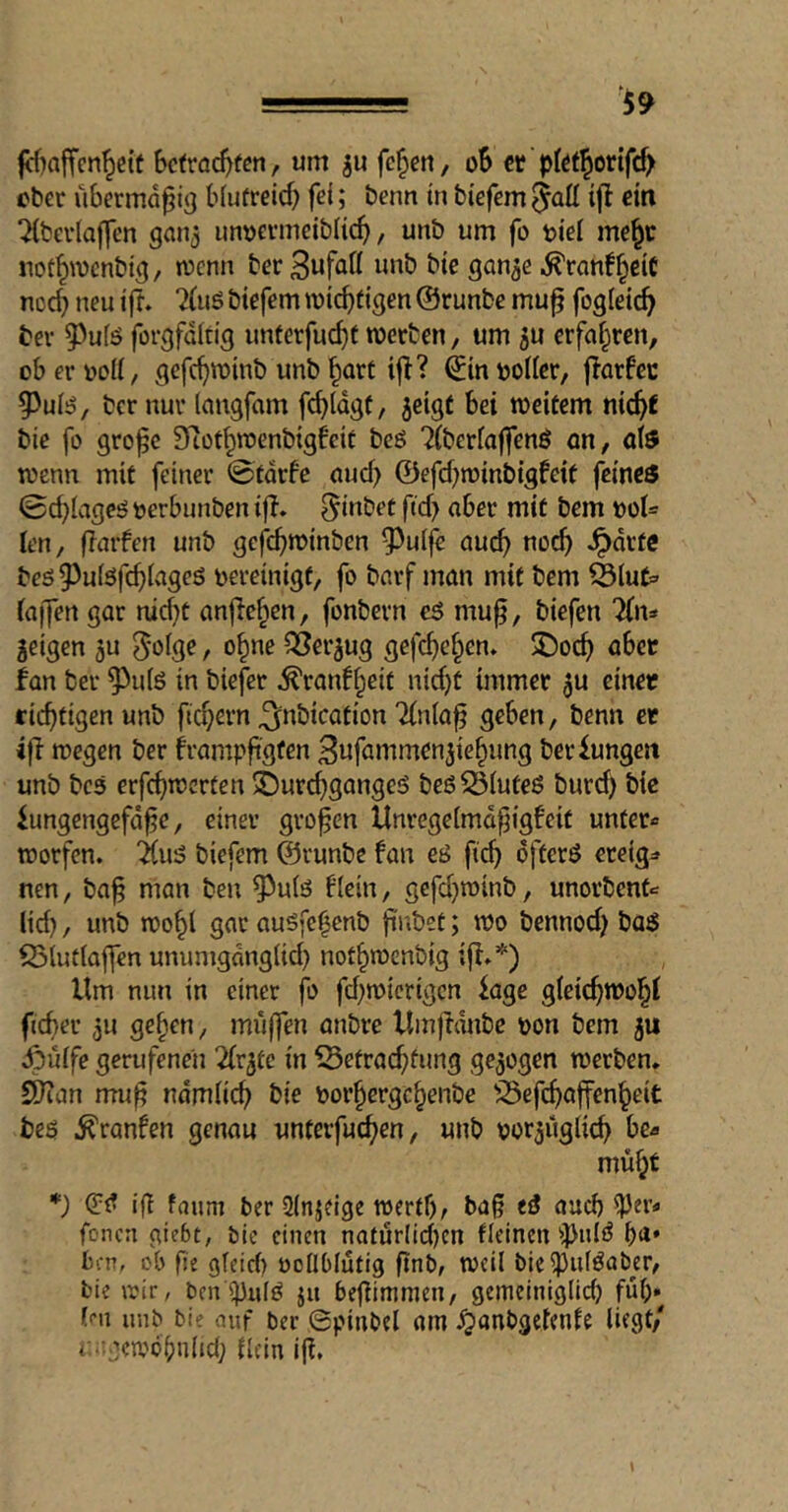 fcf)affen^e{t , um ju feiert/ oS er pfötjerifef) eher übermäßig b(uüreid) fei; benn in tiefem ^att iji ein ‘Hterlaffen ganj imtjevmeitlic^, unt um fo tiei me^r uot^TOcntig, tvenn ter S^n^e .^ran!§ciC no4 neu iff. ?(uö tiefem wichtigen ©runte mu^ fogleic^ ter 5)ufö forgfditig unterfuc^f werten, um jU erfai^ren, obevDoU, gefc^wint unt §art ijl? ©inijoüer, jlorfec ^uB/ ter nur langfam fc^ldgf, jeigt bei weitem nic^f tie fo gro^c Siof^wcntigfeic teö 7(teriaffenö an, afe wenn mit feiner ©tdrfe aud> ©efebwintigfeit feines 0d}lageö öerbunten ifT. Eintet ftd) aber mit tem »ot* len, flarfen unt gef^>winten ^^uife aud> nod) .^drtc teö 9)u(öfcbiages bereinigt, fo tarf man mit tem ^lut=> (aifen gar md}t anjlc^en, fontern eS mu^, tiefen liw^ geigen gu 0oige, o^ne QSergug gefebeben. SDoeb aber fan ter ^u(ö in tiefer ^ranf^eit nidjt immer gu einet richtigen unt ficb^^n ^ntication 7(niaf geben, tenn et wegen ter h’ampftgf^n 3nfammengiebung ter Zungen unt tes erfcbnJcrten 3Dur^gangeö teöS5(uteß turd) tie iungengefd^e, einer großen Unregeimd^igfeit unter« worfen. i(u^ tiefem ©runte fan eö ficb öfters eteig« nen, ta^ man ten ^uis f(ein, gefd}wint, unortent« ltd), unt wo^l gar ausfe^ent fii'ö-t; wo tennod) taS S5(ut{ajfcn unumgdng(id) notbwentig ijf.*) Um nun in einer fo fd)wicrigcn kge gleicbwobl ficber gu geben, mi'iffen antre UmjHntc bon tem gu ipülfe gerufenen 2(rgtc in 53etracbfung gegogen werten. C^an mu^ ndmli«^ tie boi’bergcbente ^^efebaffenbeit tes .^ranfen genau unterfueben, unt borgüglicb be« mübt (TS ig faum ter üinjfige wertbr tag eS auch (Per« fonen giebt, ble einen natur(id)cn fleinen ipnIS ben, ob fe gfeirf) boüblutig ^nb, weil btci)3u(Saber, tie wir / ben ipnlS jit begimnien, gemeiniglid) fub» (i'll unb bi? auf ber 0pinb?l am ^anbgetenfe liegt/ r.iv.'ffwdbniid) dein ig.