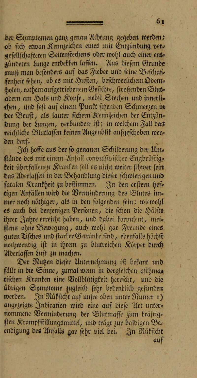 h(i' ©ympfomeu 90113 genau ?(^tung gegeben tnetben; ob fteb ettoan ^ennjeid)en eineö mit ^n^ünbung gefellfcbafteten 0ei(entlecbenö ober auch einer enf« ^ünbeten iunge entbeffen iajfen» TCnö biefem ©runbe jnu§ man befonberö auf baö lieber unb feine ^Gfcbnf=' fenbeit fe^en, ob eö mit ^ujlen, befebmeriiebemöbem« bolen, rotbemaufgefriebenem@eftcbte, |lro|enbcn ^(uf- Obern am .^atö unb ^opfe, nebfi,@tecben unb tnnerii- <ben, unb fejl auf einem ^unft fifenben ©cbmer^en in ter ^rujl, alö (aufer fiebern ^enn^eicben ber ©nt^un» t)ung ber iiungen, »erbunben if!; in meicbem ^aK ba$ reiebiiebe 25(utiaffen feinen 2(ugenblif aufgefci)oben wer* ben barf. ^cb genauen ©ebifberung ber Um» ffdnbc beö mit einem 2(nfali conimlfioifcber ©ngbrüfüg» feit überfallenen ^ranfen foil e$ nicht weiter febwer fein taö Tlberlaffen in ber Sebanblung biefer febwierigen unb fatalen .^ranf^eit ju beflimmen. 2fn erflern befF eigen 2lnfdllen wirb bie Q5erminberung beö ^luteö im» mer noch nofbiger, al5 in ben folgenben fein: miewcbl eö auch bei benjenigen ^erfonen, bie febon bie ^difte ihrer ^abre crreid}t haben, unb babei forpulent, mei» j!enö ohne Bewegung, aud) wohl gar ^reunbe eines, guten'tifebeß unbf!arfer@etrdnfe finb, ebenfalls becbjl notbwenbig ij! in ihrem ^u blutreichen Körper bur^ Tlberlajfen iuft 30 machen. $Der 9i!uben biefer Unternehmung ift befant unb fallt in bie ©inne, ^umal wenn in bergleichcn affhmoji tifd)en ^ranfen eine QSollblutigfeit hevrfd)t, unb bic übrigen ©pmptome ^ugleid) fehr bebenflid) gefunbert werben, ^n 9{üfficht auf unfVe oben unter ^turner t) angejeigte ^abicotion wirb eine auf biefe 7frt unter» nommene Sßerminberung ber ^lutmaffe 5'um frdftig» f!en .^rampffüllungSmittel, unb tragt 3ur balbigen 33e»^ enbigung beg 'Unfalls gar fehr tiel bei. ^n iKüfficbC