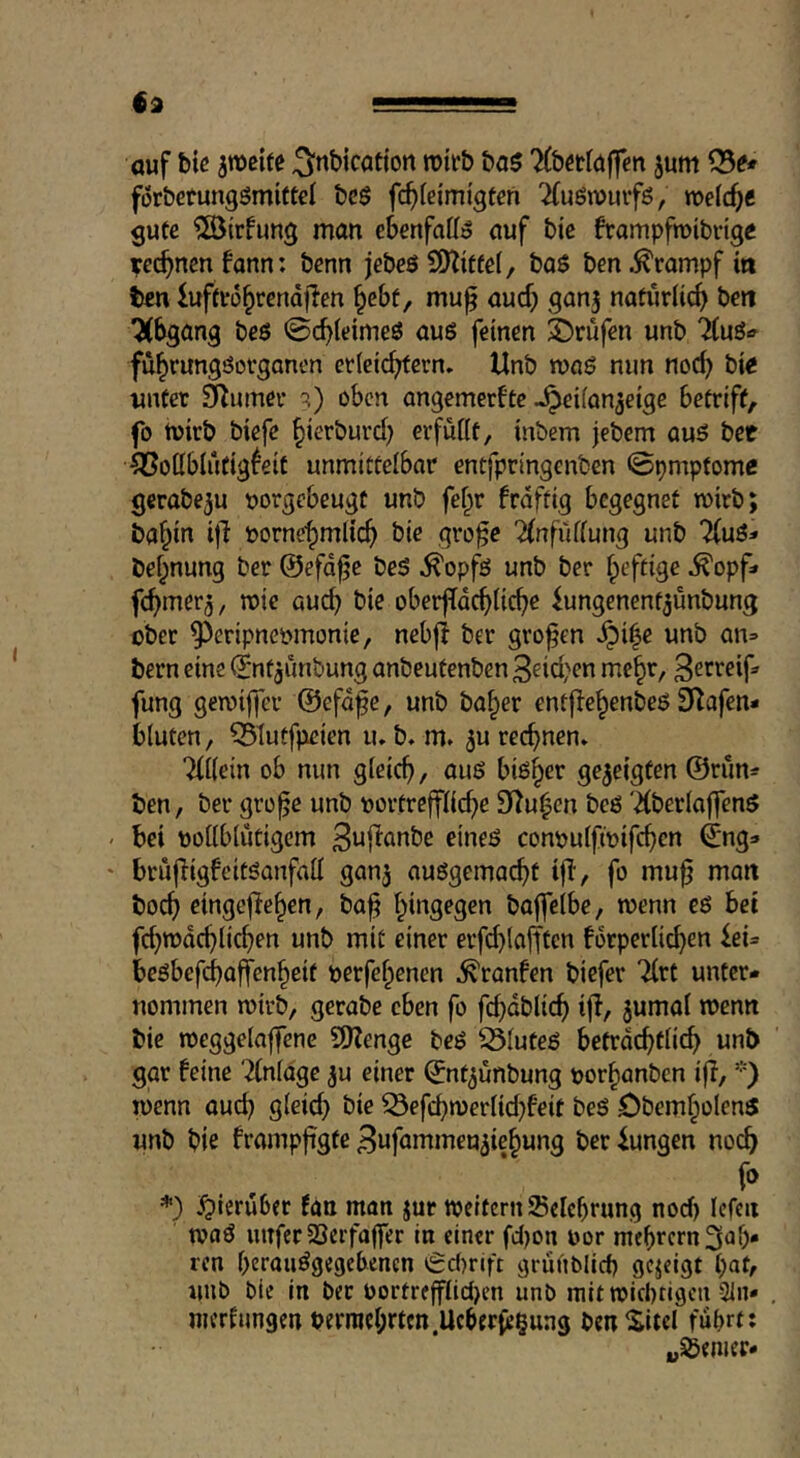 €2 auf biß 3tt)eiee ^nbicatton rotrb bo$ TCMäffen jum förbetungömittel bcö fc^leimigfen 2(uön)uifö, guec ?©{rfimg man ebenfattö auf bic frampfmibvtgc rechnen fann: benn jebcö Wlittä, baö ben Krampf in ten iufctü^rendjien §ebf, muft aud; ganj nafiirlic^> beit 7(bgang beö 0c^(dmeö aus feinen ©rufen unb HwU fü^rungöorgonen crleic^crn. Unb roaö nun noc^ bic unter 3Rumer ?) oben angemerftc -^eifan^eige betriff/, fo tuirb biefe ^ierburd) erfüttt, inbem jebem auö bet ^ottblutigfeit unmitteibar entfpringenben ©pmptomc gcrabeju uorgebeugt unb fei^r frdftig begegnet mitb; ba^in i|l borne^mlic^ bie gro^e 2(nfüfiung unb bef;nung ber ©efd^e be5 .^opf^ unb ber fpeftige ^opf» fcfimer^/ mie auc^ bie oberfidcf)lic^e ^ungenenf^unbung ober 9)eripneomonie/ nebfl ber großen .^i|e unb an» tern eine ©ntjunbung anbeutenben 3^id'en me^r, fung geroiffer ©efdfe, unb ba^er entfie^enbeö 3^afen- bluten, ^iutfpeien lub. m» ^u rechnen. TfKein ob nun gleich, ou6 bisher gezeigten @rün» ben, ber gro^e unb oortrepc^e 9iZu|en beö '2(berioffen5 bei ooiibiutigem B^fianbe eineö conpuifmipen ©ng» brujligfcitöanfatt ganj außgema^t ijl, fo mu^ man boc^ cingefie^en, ba^ i^ingegen baffeibe, wenn eö bet prodc^lidjen unb mit einer erfd)(afften forperiie^en iei= bcöbefdboffen^eit perfefpenen .^raufen biefer 7(rt unter- nommen wirb, gerabe eben fo fc^dblic^ ijl, jumai wenn bie njeggelaffene SDZenge beö ^iuteö betrdebtü^ unb gar feine '^nidge ju einer ©nt^unbung por^anben ifl, *) wenn auc^ gieicb öie ^epmeriid^feit beö Obem^olen^ unb bie frampfigte ^ufammeu^ie^ung ber iungen noch *) hierüber fan man jur tpcitcrn Sclcbrung nod) Icfcn tvaö intfec SSerfaffer in einer fdjon por mebrernSt^b* ren berauögegebenen 6c()rift griinblicb gezeigt bat, unb bie in ber Portre|fiid)en unb mitroiebtigen 31n» , merfungen perracbrtcn.Ucberfe^ung benSitel fubrtt „55emer*