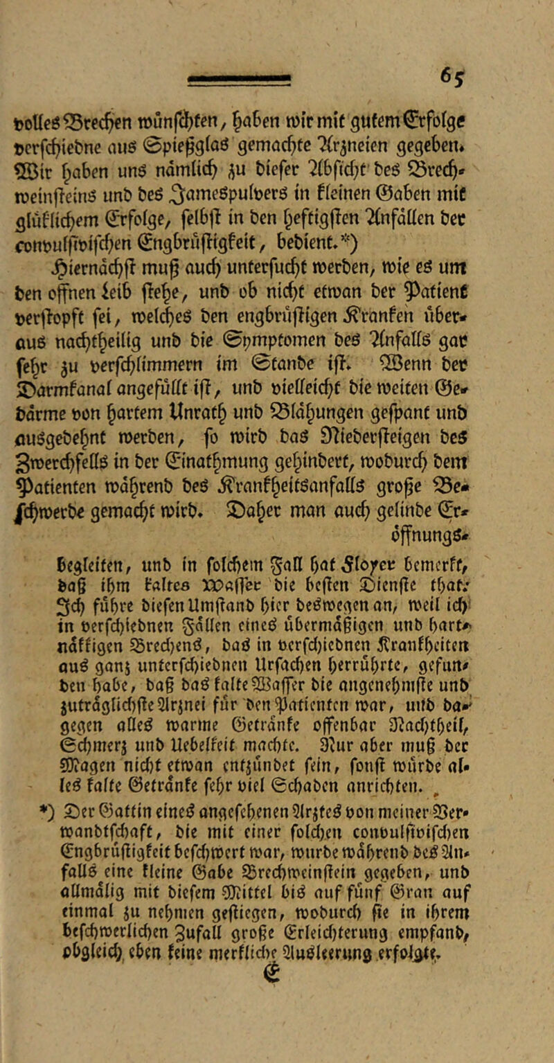 -5—— 6^ toUeö^rec^>cn wunf(^)fen, ^aSen wir mit gutem Erfolge tcrfc^iebne aiiö 0pie^g(aö gemachte ^{r^ncicn gegeben. 5ötr ^aben unö ndmtic^ biefcr 2(bficbt' bcö SSrec^* wetnfieinö unb beö ^ömeöpufeerö in fieinen ©oben mit glü^iicbem ©rfoige, felbjl in bcn f^eftigjlen 2(nfdüen bec conpuffcuifc^en ©ngbrüfligfeit, bebient.*) ^ierndc^fl mu^ auc^ unterfuc^f werben, wie es um ben offnen leib ffe^e, unb ob nicht efwon ber patient perffopft fei, wel(i)cs ben engbrüffigen ^ronfeh über* öuß nachtheilig unb bie 0pmpfomen beß Tinfatis goe fe^r ju perfcbbmmern im 0tünbe iff» 5Benn bee S>armfünntangcfüfft iff, unb »ielieichf bie weifen @e* bdrme pon hnvtem Unrof^ unb 95idhungen gefpant unb flußgebehnt werben, fo wirb baß 9^ieberffeigen bcß 3wercbfeflß in ber ©inafhmung gef^inberf, woburch bem Patienten wd^renb beß ^ranf^eitsanfatts grofe ^e* gemacht wirb. ^Da^er man auch gelinbe ©r* dffnungß* bcgicifcn, unb in foldiem ^all hat 5iofcr bemcrft, ba§ ibm faires XPßffer 'bie bereit ©ienüe fbat/ 3ch führe tiefen Umüanb hier beßwegenan, weil ich' in öerfd)iebnen §dlicn etneß übermäßigen unb bart*- ndffigen S5red)enß, baß in üerfdjiebnen Äranfheiten öuß gans unfcrfd)icbnen Urfad)en berrübrfe, gefun# ben habe, boß baß fa(fe5ß3affer bie angcnehmße unb }utrdglid)fle5Irjnei für ben^atienfen war, uUb bo*' gegen ötleß warme ©efrdnfe offenbar 3fad)fbeif, 0d)merj unb Uebelfeif maebre. 9fur aber muß ber sjjiagen nicht efwan enf^ünbet fein, fonft würbe al» ieß faife ©efrdnfe fehr biel Schaben anrichfen. *) 2)ec ©affin eineß angefchenen 5lrjfeß ton meiner 35er» wanbffd)aff, bie mit einer foid).en conüulfioifdjen ©ngbrüßigfeif befd;Werf war, würbe wdhrenb beß2in» fallß^eine fleine ©abe SBrechweinffein gegeben, unb aUmdlig mit tiefem ?0iittel biß auf fünf ©ran auf einmal ju nehmen geffiegen, woburch fie in ihrem befchwerlichen Zufall große ©rieidjferung empfanb/ pbgleid;, eben feine merflidK Slußleerung erfoiiti;.