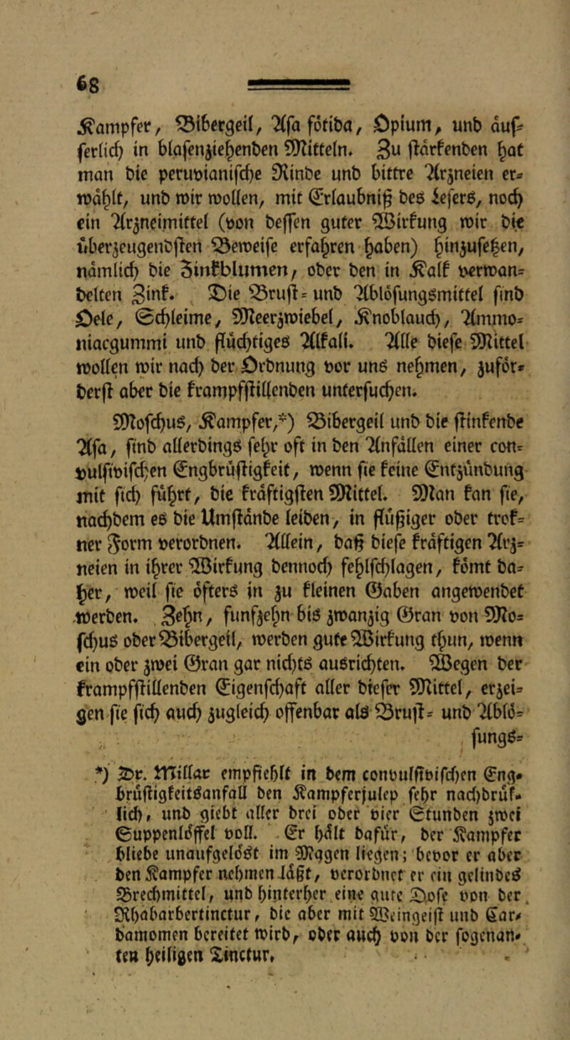 dampfet/ ^iScrgeil, TCfaföfibö, Cpium, unb duf^ fer(id) in blafcn^te^cnben ?[y?ittc(n, 3« j^drfcnben ^aC man bie perupianifc^c SKinbe unb bittre ‘^rjneien er» md^lt, unb mir wollen, mit ^riaubni^ beö ieferö, noc^ ein Tir^neimittei (pon beffen guter ?Ö3irfung wir bie uber^eugenbjlen 53eweife erfahren ^aben) §injufe|en, ndmlicb bie BinBblumen; ober ben in ^a(f perwan= beiten ^ruji=unb Tlbldfunggmittel finb öele, 0c^leime, SKeer^wiebel, .^noblaud), 7(mmo= niaegummi unb fTuc^tigeö 2(lfa(u Tille biefe SKittel wollen wir nac^ ber örbnung por unö nehmen, jufor* berjl ober bie frompfjlillenben unterfuc^en, 9)?ofc^uö/ Kämpfer,*) S3ibergeil unb bie flinfenbe Tlfo, ftnb ollerbingö fel;r oft in ben Tlnfdllen einer con» i)ulftpifd?en ^ngbrujligfeit, wenn fie feine ^ntjünbung mit fti Öic frdftigjlen SO'littel, SDlon fon fie, ttoc^bem eb bie Umffdnbe leiben, in flu^iger ober trof= ner ^orm perorbnen* Tlllein, ba§ biefe frdftigen Tlr^= neien in i^rer ^löirfung bennod) fe^lfcblogen, fdmt bo» ^er, weil fie dfterö in ju fleinen ©oben ongewenbet -Werben« , B^^n, funf^elpn biö jwon^ig ©ron pon 9Ko= fd}uß ober Bibergeil, werben gute^Birfung t^un, wenn ein ober jwei ©ron gor nidi)tß ouörii^ten» ?Ö3egen ber frompfflillenben ©igenfd)oft oller btefer 5Kittel, er^ei» gen fie fic^ ouc^ sugleic^ ojfenbor olö ^rujl» unb Tlblö» fungö» *) S>r. ITJillac cmpfieblt in bem conoulftbtfdjen €ng# brufligfeitöanfoll ben 5^ampfer|ulep febr nad)bruf- Jicb» unb giebt aller brei ober pier 0tunben jwei 0uppenIdjfcI Poll. 0r bdit bafur, ber ^^anipfec bliebe unaufgeldöt im gjiggen liegen; bepor er aber ben Dampfer nehmen Jd§t, perorbnef er rin gclinbe^ S3red)mittel, unb hinterher eine gute S^pfe Pon ber. Slhobarbcrtinctur, bie ober mit ^^eingeifl unb gar/ bamomen bereitet wirb^ ober auch >>»»1 l^cr fogenart» te» Xinctur.