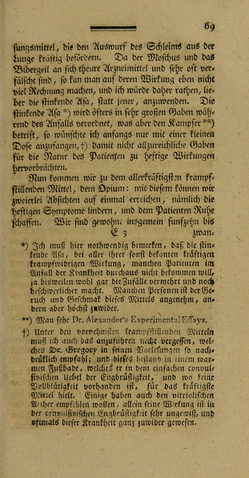 6g fungämiffcl, h\( ben ?(u3rouvf beö 0(^Ieim6 auS ber iunge frdftig befürbern. ber 5Dlofc^uö unb bQ0 Bibergeil ein fic^ f^cure Tti’^neimiffel unb fe|iv oft ocr< fdlfc^t ftnb, fo fan man auf beren ^Dirfung eben nic^t tie! 6iec^nung madden, unb tef) mürbe baffer raffen, ik* ber bie fftnfenbe Tffa, ffatt jener, anjumenben. fitnfenbe ^(fa *) mirb offers in fe^r großen 0aben md§^ renb beS 7(nfa((ö oerorbnef, maS aber ben Dampfer betriff, fo rounfd)te id) anfangs nur mit einer f{einen 5Dofc anjufangen,!) bamif nicht aiijureichndjc @aben für bie älafur bes 93atien|en ^u §eftige ^irfungen ^cmorbrddjten» 0i^un foinmen mir ju bem aflerfrdftigffm frampf= jlilfenben 5)iitfel, bem Opium: miPbiefem f-dnnen mit jmeieriei ?(bftd)ten auf einmal erreidjen, ndmlid) bic heftigen ©pmpfome linbern, unb bem Patienten £>iuhe fchaffen* ®ir ftnb gemohne insgemein fünfzehn bis ^ 3 jmarti *) 3d) imi|j hier nofbrnenbig benicrfm, baf bic f?in< fenbe Slfa, bei oder ihrer fonft befanten frdftigcn frampfmibrigen ?Birfung, manchen ^^)atientcn im Slnfatl ber Äranfhcit burd)auS nid)t befonimen mitff ja biemeilcn mohl gar bie^ufalle oermehrt unb noc^ befd)rocrlid)er mad)t. ?0?and)en ipcrfonen ijl bcr@e<' rud) unb ©efd)maf biefeS SJiittdS angenehm, an» bern aber hdd)lf jitoiber. **) SJian fehe Dr. Alexander’s Experimental ElTays. f) Unter ben oornchmffen frampfffiOenben 5)iitteltt muf? ich and) baS oniuführei; nicht ocrgejfen, mel^ d)c0 S>c. cBccgoty in feinen 5}öriefungen fo nad)< brüflid) empfahl; unb biefeS heffanb in einem war- men ^ußbabe, wcIdjeS er in bem cinfad>en conoul« fioifd)en llehcl ber (Engbrujfigfeit, unb wo feine SboUblütigfeit oorhanben iji, für baS frdftigffc sDiittel hielt. (Einige haben oncl) ben oitriolifchett Reiher cmofvhlen wollen, allein feine 5S5irfung ijf in ber cononlfioifd)eu (Jngbrüüigfeit fehr ungewiß, unb ©ftnmlS biefer Äranfheit ganj juwiber gewefen.