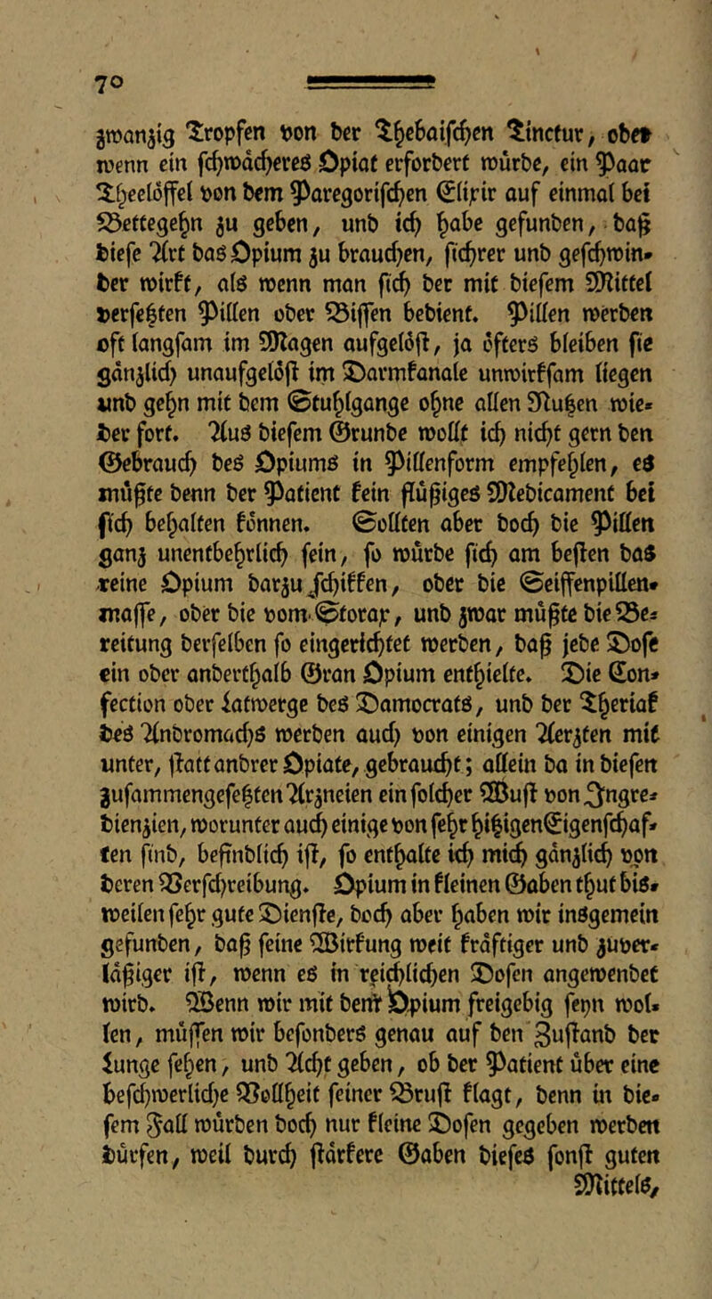gman^ig tropfen \)on bcr ^^cbaifc^m ttncfur, obct wenn ein fc^mdc^erßö Opiot erforberf murbc, ein ^aor ^tf^ecloffcl pon bem 9^avc3orif(^)en ^(ipir auf einmol bet S3ette9e§n ju geben, unb tc^ ^abe gefunben, baj? btefc “ärf baö Opium ju braud^en, ftc^rer unb gefc^min* ber wirft, a(ö wenn man ber mit biefem SHittel j>erfe|ten 9^iden ober 53iflren bebient. ^^iifen werben oft fangfam im SJlagen aufgetojl, ja ofterö bleiben fie gdn^lid) unaufgeloj^ im J)armfanale unwirffam (iegen unb ge§n mit bem ©tu^fgange o^nc alien 3llu|cn wie« bee fort. %u$ biefem ©runbe wollt ic^ nic^t gern ben ©ebrauc^ beö Opiumö in 93illenform empfehlen, €$ müfte benn ber 9^aticnt fein flu^igeö SHcbicamenf bet (i'e^ befpalten fonnen. ©ottten abet boc^ bie Ritten ganj unentbehrlich fein, fo würbe fich am bejlen ba5 -reine Opium barju/chiffen, ober bie ©eiffenpillen* jnaffe, ober bie pom ©forap, unb jwar mufte bieSSe* reitung berfelben fo eingeri^tet werben, ba^ jebc ®ofe ein ober anberthalb ©ran Opium enthielte. iOie Son* fection ober iatwerge beö :Oomocratö, unb ber ^h^*^iö^ bed Tinbromad^ö werben aud) pon einigen Tfer^ten mit unter, jlaftanbrerOpiate, gebraucht ; affein ba inbiefen gufommengefe|ten7lraneien einfolcher ?SBu|f pon^ngre* bien^ien, worunter au^ einige pon fehr hi|igcnSigenfchaf« ten finb, befinbltch iff, fo enthalte ich *iii^ sdn^lich Pon beren ^erfd)reibung. Opium in fleinen ©aben thut bi6» weilen fehr gute £)ienffe, boch aber haben wir insgemein gefunben, ba^ feine ^itfung weit frdftiger unb ^Uper* Id^iger iff, wenn es in reiflichen ^Dofen angewenbeC wirb, ^enn wir mit benf Opium freigebig fepn woU (en, muffen wir befonberS genau auf ben 3wf^önb bet Junge fehen, unb lldjt geben, ob ber 9^atient über eine befchwerlid^e QSeffheif feiner iSruff flagt, benn in bie- fem ^aff würben boch nur fleine i)ofen gegeben werben i)ürfen, weil burch fidrfere ©aben biefcS fonfl guten SO'liftelS,