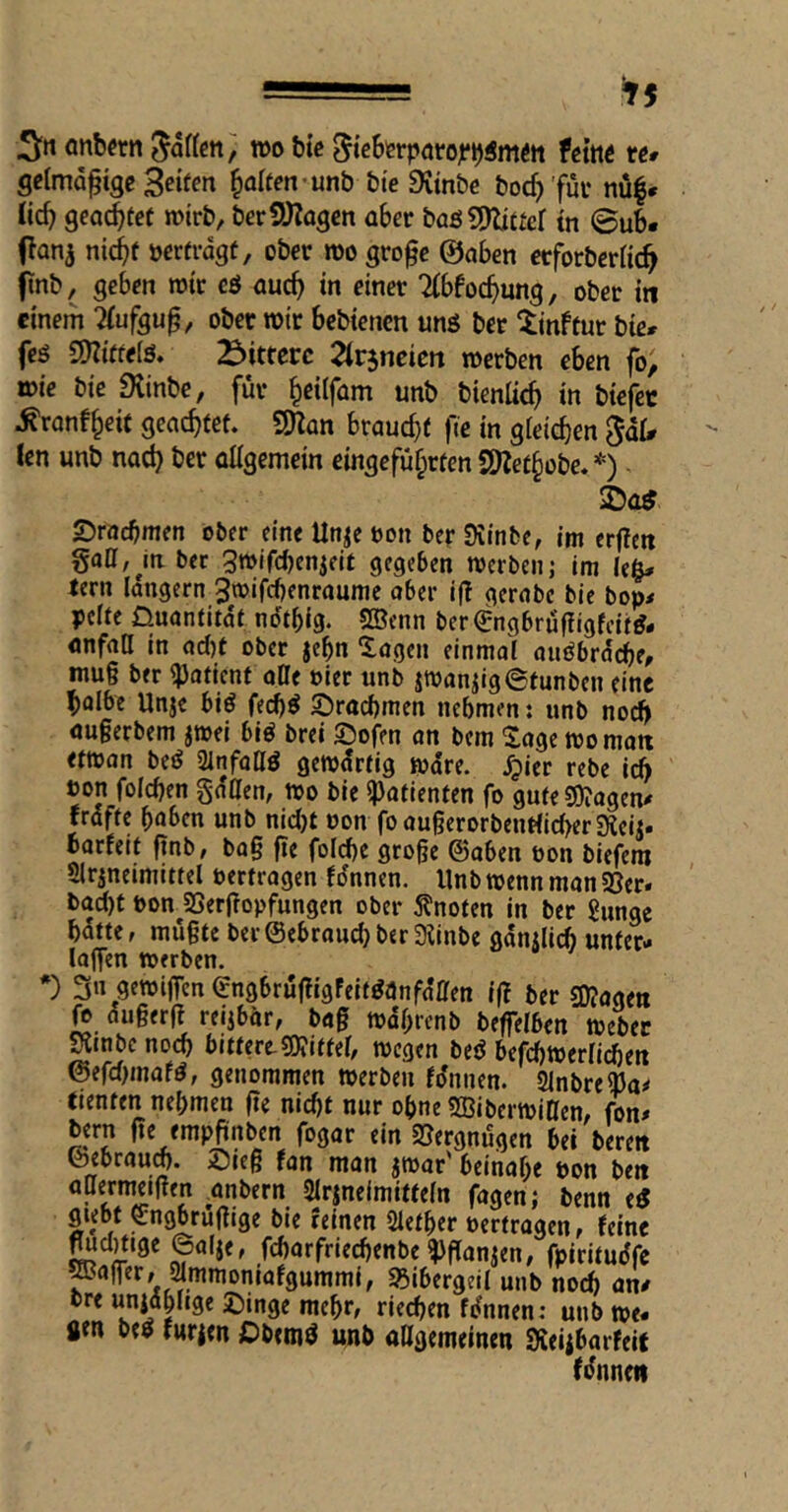 =■ ^5 Snonb^rnSartctty; tt)o bic ftint rc# gclmd^ige 3«fen H^^n-unb bie 9imbc boc^'fui* nü|* tic^ geortet roirb, berSDZagen aber baß?J)li£ier tn ©ub- Oanj nic^f mtvagt, ober m gro^e ©oben etforbcrac^ fnb, geben rotr eö oucb in einer Ttbfocbung, ober in einem 2(ufgup, ober wir bebienen unö ber ^inftur bie» feö CDZitfelö. bittere ^irjncicn werben eben fo; wie bie 9tinbe, für ^eilfom unb bienlicb »n tiefer ^ronf^eif geoebtef. ^an brouebf fie in gieicben gaU len unb nod) ber allgemein eingefu^rten S9Ze£§obe. *) - 2)0^ Sroebmen ober eine Un^c oon bcrSiinbe, im erfien gaff, Ja ber gwifebenjeit gegeben werben; im Ie§* tern langem gwifebenroume ober ijT gerobe bie bop< pclfe Üuantitdf ndtbig. SBenn ber€ngbrüf!igfcit^- anfon in od)t ober jebn Sogen einmoli ouöbrdcbe, inu§ ber ^otient oDe oier unb jwaniiglStunben eine bolbe unje biö feeb^ S)rttcbmen nehmen: unb nod^ öugerbem jwei biö brei SJofen an bem Soge wo matt etwan beö ÜinfoQö gewdreig wore, ^icr rebe icb oon foicben gdHen, wo bie ipafienten fo gufeSOJogen^ frdffc haben unb nid)t non foau§erorbcntficbcr9icij» borfeit (inb, bog ge folcbe groge ©oben oon tiefem 21rjneimittel oertrogen fdnnen. Unb wenn man 5öer» bod)t bon SSergopfungen ober 5?noten in ber Sunge batte, mügte ber@ebraud)ber3linbe gdnUicb unter- loffen werben. *) 3« gewijfcn engbrügigfeit^anfo’Cfen ig ber 3)?agett fo dugerg reijbor, bog wdbienb beflelben Weber Siinbe noch bittere-50?iffei, wegen beö befi^werliien @efd)mafd, genommen werben fdnnen. SlnbreOJa^ tienten nehmen ge nicht nur ohne SBiberwiaen, fon# bern ge empgnben fogor ein 25ergnügen bet bereit fan man jwor' beinahe bon bett allermeigen .onbern Slrjnelmitfeln fogen; benn e« giebt ^ngbrügige bie reinen Slether bertrogen, feine ©«4«» fcbarfriecbenbe?)ganjen, fpiritudfe ^oger, ^mmoniafgummi, 93ibergeil unb noch an/ bre unjdhnge £)inge mehr, riechen fdnnen; unb we- gen beö furien Dbemd unb oßgemeinen SKeiiborfeit fdnneit