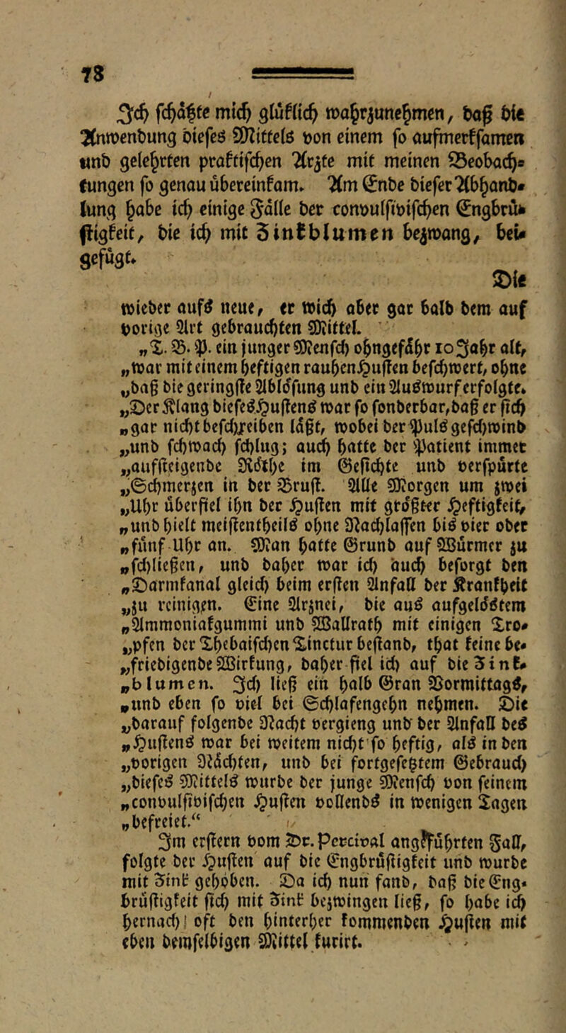 fc^dffc mic^ glufKc^ »ajrjunc^mw, tag tie 2(nn>entung tiefcö SOZitfciö \)on einem fo aufmerffamen «nt gelehrten praftifc^en ^(rjfe mit meinen S3eobac^e fungen fo genau übereinfam» Tim €nte tiefer'^b^ant* iung §abe ic^ einige ^dile ter con»ulfmifcf>cn €ngbrüfc fligbeif, tie ic^ mit Sintblumen be^roang, tcU gefügt» ^ie roieber öuf^ neue, tt »ict ober gor halb tem auf tjoi’iöe 3li’t gebrauchten ©litte!. 93. ip. ein junger ©lenfd) obngefdbr lo^obt a!t, „war mit einem heftigen raubcn^uffcn befchwert, ohne „ba§ biegeringffejibmfung unb ein 2Iuöwurf erfolgte* „©erklang biefeö^u|tenö war fo fonberbar,bog er f?dh „gar nichtbefdjjreiben !d0t, wobei ber ^ulögefc!)winb „unb fchwach fchlug; audh hatte ber 'ipatient immer „aufltcigenbe Sidthe im ©efichte unb öerfpurte „©dhmerjen in ber93ruj!. 2itle ©Jorgen um jwei „Uhr überfiel ihn ber ^uflen mit gro'gter ^eftigfeit, „unb hielt meiftentheilö ohne 3Jachlojfen biöoiet ober „fünf Uhr an. ©Jan hatte ©runb auf SBürmer ju „fc!)(ie§en, unb hoher war ic!) buch beforgt ten „©armfanal gleic!) beim erfien 21nfatl ber Äranfheit „ju reinigen, ©ine Sirinci, bie auö aufgelöstem „91mmoniafgummi unb ©BaUrath mit einigen Xro« „pfen bcrXheboifc!)enS,incturbe|lanb, that leine be* „friebigenbeSEBirfung, baher ftel id) auf bieSint* „b lumen. 3d) ließ ein halb ©ran ©ormittagS, „unb eben fo uiel bei ©chlafengchn nehmen. JDie „barouf folgenbc 3Ja^t oergieng unb ber Slnfall beS „^lußenS war bei weitem nid)t'fo heft©/ «IS in ben „vorigen 3J(5d)ten, unb bei fortgefe$tem ©ebraud) „biefeS ©littelS würbe ber junge ©Jenfeh üon feinem „conoulfibifchen .^uflen ooHenbö in wenigen Jogen „befreiet.^* ' (/ 3m erßern bom X>c. pcmual angeführten Sali, folgte ber öpujlen auf bie ©ngbrüjligfeit unb würbe mit Sint gehoben. Sa nun fanb, boß bie©ng* brüßigfeit ftd) mit 5tnl: bejwingen lieg, fo habe i^ hernad)! oft ben hinterher fommenben Jjujien mit eben bemfelhigen Mittel lurirt.