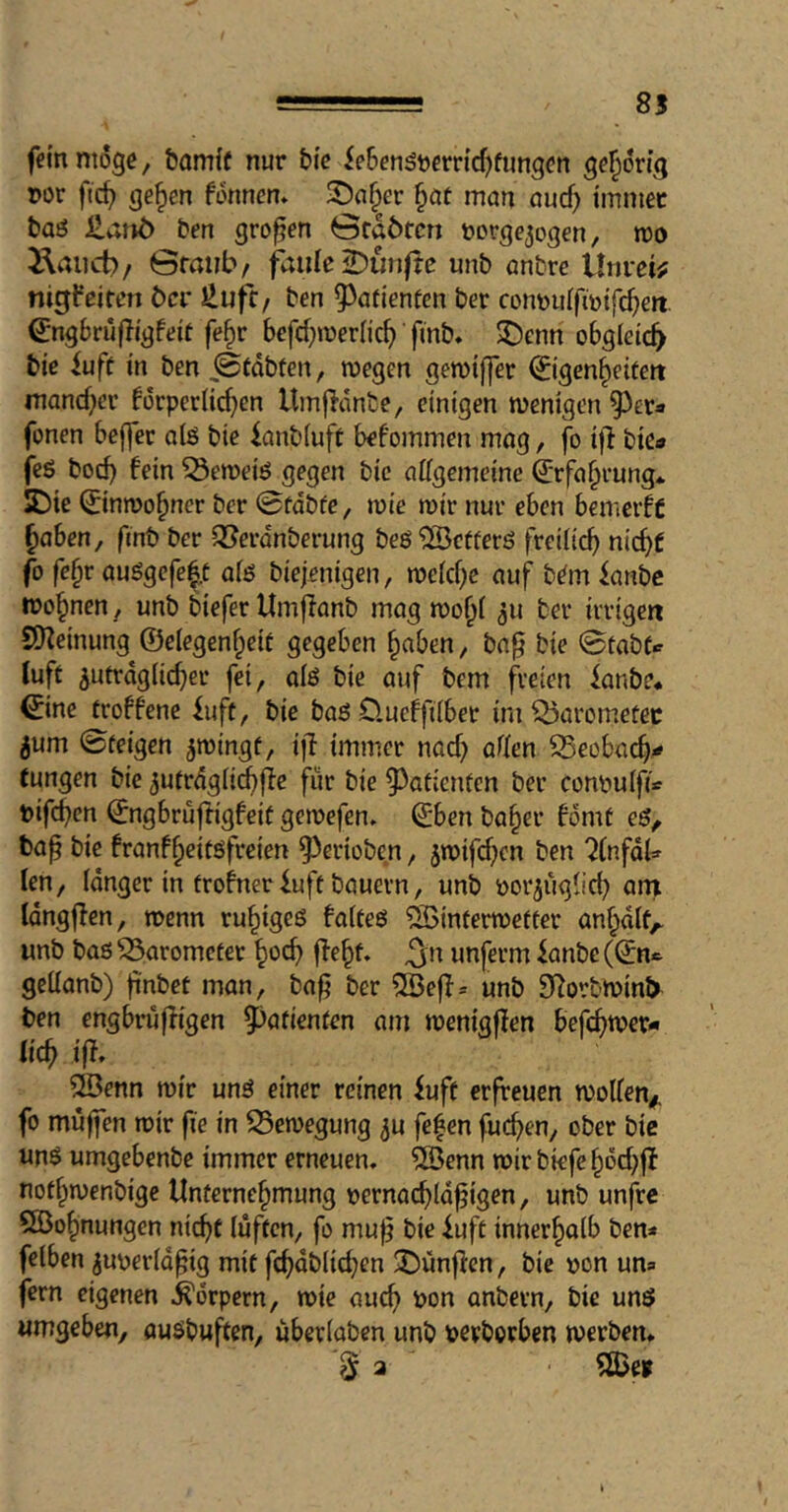 85 fein möge, bamif nur bie ieBen^wrridjfungcn gehörig r>or fic^ ge^en fonnen» 3)a§er §öt man aucf) immer baö £anö ben großen ördötcn »orge^ogen, roo i\aiict)/ Gmiib/ faule 2)unftc unb anbre Unreif nigfeiten öer JlufC/ ben 5^afienten ber contjiiifmifc^en. ^ngbrufligfeit fe^r bcfd^meriic^ finb, $Denn obgleich bie iuft in ben iStdbten, wegen gewiffer ©gen^eifen mand)cr forperlic^en Umjidnbe, einigen wenigen ^^er» fonen befler alß bie ianbiuft befommen mog, fo i|l biea fc6 boc^ fein ^eweiö gegen bic aügemeine ©fa^rung* S)ie ©nwo^ner ber 0fdbfe, wie wir nur eben bemeift §aben, fmb ber ^erdnberung beö^cfferö freiiid) nic^f fo fc§r auögcfe|t aiö biejenigen, weid;c auf b^m ianbe wohnen , unb biefer Umjlanb mag wo^i ber irrigen SO^einung ©elegen^eit gegeben ^aben, ba^ bie 0tabfc luft 5utrdg(id)er fei, alö bie auf bem freien knbe* ©ne troffene iuft, bie baö Clucbfiiber imQ5aromefec 5um ©feigen ^wingf, ijl immer nad; arfen SSeobac^^ tungen bie ^ufrdglicbjie für bie 5^aficnfcn ber conbuifi« btfcben ©ngbrufligfetf gewefen. ©ben ba§er bdmt bap bie franf^eitöfreien ^erioben, jwifdicn ben 7(nfd^ len, Idnger in frofneriuff bauern, unb bor^uglid^ ani Idngjien, wenn ru^igeö faiteö ^interwefter an§dlf^ unb bas Barometer ^ocb fle§f. ^n unferm knbc (©n<^ geüanb) fnbet man, baf; ber ®efl= unb Si^orbwinb ben engbrufKgen ^afienfen am wenigflen befc^wer* lic^ ift, ®enn wir uns einer reinen iuft erfreuen wolfen^. fo muffen wir fie in Bewegung fefen fuc^en, ober bie uns umgebenbe immer erneuen, 5öenn wir bkfe ^6d;|t notf^wenbige Unternehmung oernacbld^igen, unb unfre SÖohnungen nicht lüften, fo mu^ bie iuft innerhalb ben* felben ^uoerld^ig mit fchdblid;en üDunflen, bie bon un» fern eigenen Körpern, wie auch bon anbern, bic uns umgeben, ausbuften, überlaben unb bcvborben werben, 3 a ^ß^e»