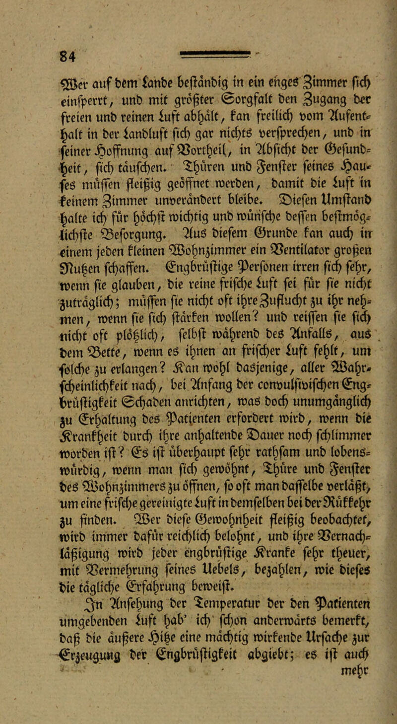 auf bcm fanbe bejldnbtg tn ein chqeö 3inimer fic^ etnfperrt, unb mit groffer ©orgfalt ben bet freien unb reinen iuft abfpdlt, fan freiiii^ pom Tiufent^ ^a(t in ber knbiuft fid) gar nid)t6 perfpred)en/ unb in •feiner Hoffnung auf QJort^ei(, in 7(bfid)t ber ®efunb= >l^eit, ficb tdufd)en» '$;^uren unb ^enffer feineö ^au* feö muffen ficifig geöffnet werben, bamif bie iuft in feinem dimmer unnerdnberf bieibe. S^iefen Umffanb ^aite ic^ fur ^oc^fl wichtig unb wurifd)c beffen beflmdg^ (id)fie ^eforgung, “^uö biefem ©runbe fan auch in einem jeben fieinen ^ohn^immer ein Ventilator großen SRulcn fd)aifen, ©ngbruffige ^erfonen irren fi(J fe^r, wenn fie glauben, bie reine frifd)e luft fei fur fie nicht jutrdglich; muffen fie nicht oft i^re Zuflucht ju i^r ne^» men, wenn fie flieh f^drfen wollen? unb reiffen fie fidh nid)t oft pl6|lid), felbfi wd^renb be6 Tfnfdllö, auS . tern Vette, wenn es i^nen an frifeher iuft fe^lt, uni foldfe 5u erlangen? i^an wo^l baöjenige, aller 5öahr# fcheinlichfeit nach/ bei Einfang ber conpulfipifchen©ng^ irüfiigfeit 0chabcn anrichten, waö boch unumgdngli(^ ju Erhaltung bcö ^^atfenten erforbert wirb, wenn bic ^ranf^eit burch i^te anhaltenbe 5)auer noch fchlimmec worben iff? ©ö ift überhaupt fehr rathfam unb lobenö» wurbig, wenn man fid) gewöhnt, ilh^re unb ^enffer beß Cßdohn^immeröju öffnen, fooft manbaffelbe peridot/ um eine frifd)e gereinigte iuft in bemfelben bei ber 9iuffehr ju fi'nben. vH?er biefe ©ewohnheit fleißig beobachtet, wirb immer bafur reichlich belohnt, unb ihre Vernachc Id^igung wirb feber engbruffige d^ranfe fehr theuer, mit Vermehrung feineö Uebelö, befahlen, wie biefe5 bie tdgliche Erfahrung beweif!, ^n 2lnfehung ber ^emperotur ber ben Patienten umgebenben luft h^^’ tth' fd)on anberwdrtö bemerft, ba^ bie dunere ^i|e eine mdchtig wirfenbe Urfai^e ^ur ^rjeugung ber ^ngbnijiigfeit abgiebt; eö ifl auch mehr