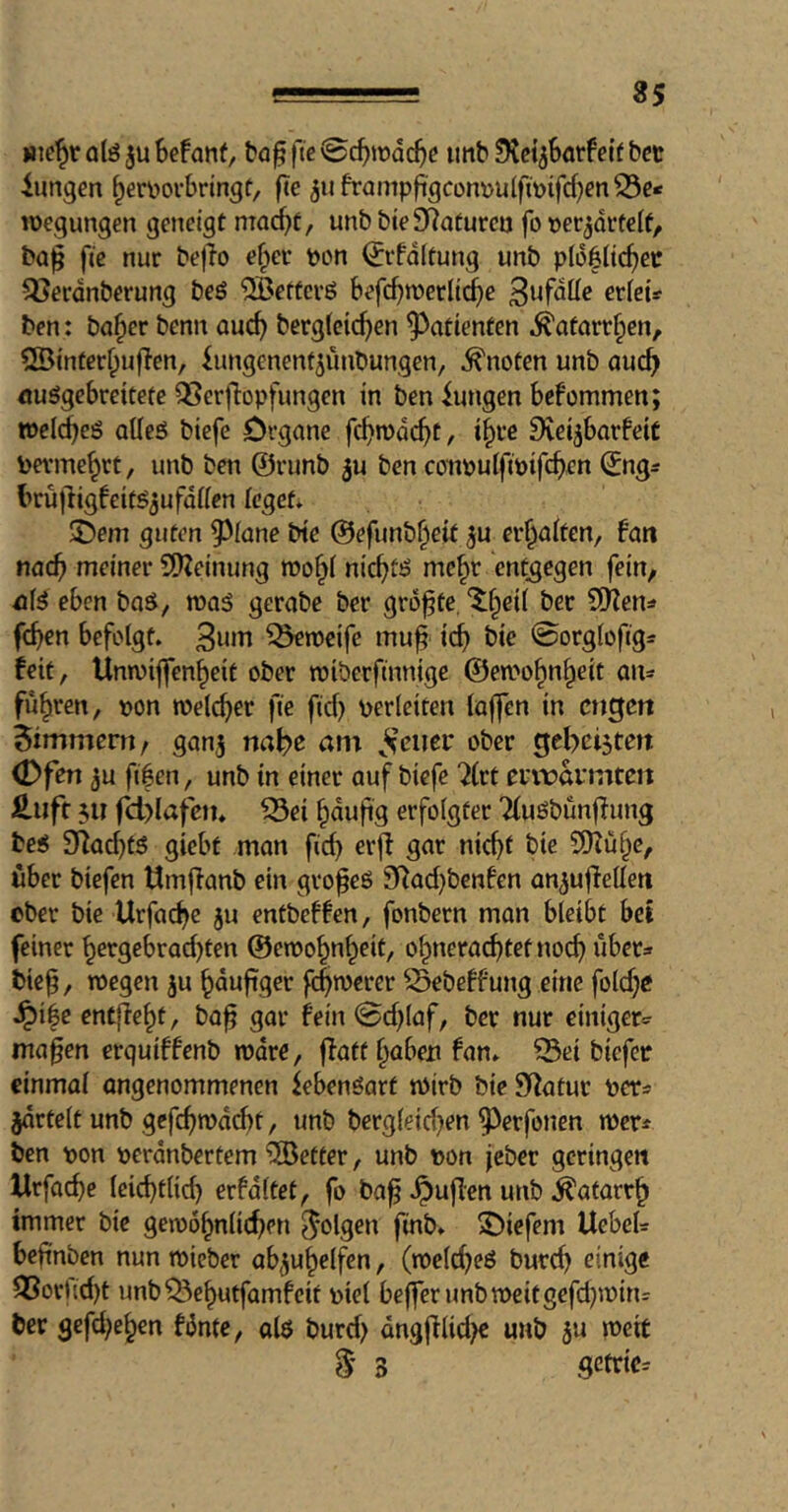 35 »le^rolöjuBefanf, bagfte<Sc^tt>Qc5c imb ^Kci^Sarfetfbcc iungen ^eri^ovbringt, fTe juframpft'gcon^ulfmifd^m^c* roegungen geneigt mac^t, unbbieSRaturea fo »er^orfelf, ba^ fte nur bej^o e§ei- pon ^ifdltung unb pB^Hc^ec 5}ecdnberung beö ^etfcvö Befc^n)erltcf)e ericts ben: ba^er benn ouc^ berg(cic^en Patienten .^afart^en, SSinterf^ufTen, iungenent^unbungen, knoten unb auc^ öuögebreitetc 33erflopfungen in ben iungen befommen; »elc^eö oUeö biefe Organe fc^mdc^C, i^ve Siei^barbeiC bevme^rt, unb beti ©ninb ju ben conpuiftpifc^en ©ng^ t>rü|ligbeit^3ufd((en (eget* S)em guten ^^fone bte @efunb§eif ^u erhalten, bati nac^ meiner 9)?einung roo§i nic^tö me§r entgegen fein, eben bo^, waä gerabe ber größte, ^§ei( bec 50^en=» frf)en befolgt. ^rpcife mu^ ic^ bie @orglofig=: feit, Unwiffen^eit ober roiberftnnige @en>o^n^eit fuhren, pon welker fie fid) perleiten laffen in cngcti Zimmern/ ganj na^e am ^^’eiier ober (Dfen 3u ftfen, unb in einer auf biefe 7(rt euiravmten £iift $u fcl)lafejn ^ei ^dufig erfolgter Tluöbunfiung bei 5Tiac^ti giebf man fid) erjl gar nic^t bie SDZül^c, über biefen timffanb ein gvopei 3Rad)benfen an^uflellen ober bie Urfac^e ju entbeffen, fonbern man bleibt bet feiner ^ergebrad)ten ©etpo^n^eit, o^nerac^tetnoc^ übeta tief, tpegen ju ^duftger fd)n)erer Sebeffung eine fold)C dpi|e entfielt, ba^ gar fein 0d)laf, ber nur einiger.^ ma§en erquiffenb tpdre, jfatt §abexi fan. ^ei biefec einmal öngenommenen iebenöart tPirb bie Sifatur per^ jdrtelt unb gcfc^mdcbt, unb berg(eid)en ^erfonen wer* ben pon perdnbertem fetter, unb pon jeber geringe« Urfac^e leic^tlid) erfdltet, fo ba^ .^uflen unb .^atarr^ immer bie gen)ö^nlid)en folgen finb. 3^iefem UebeU beftnben nun rnicber ab^u^elfen, (noel^eö burd) einige ^orUd)t unb^e^utfamfeit piel befferimbtpeitgefd)ipin= ber gcfd)e^en fdnte, al$ burd) dng|flid)€ unb ju weit