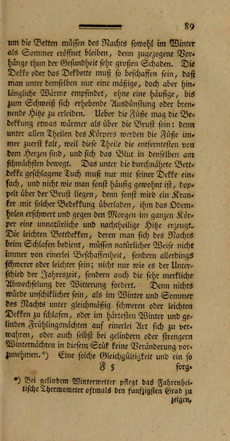 um bic mitffen öeö fonJof»{ tm ?[Öinfgr <ilö 0ommei- eröffnet bleiben, benn 5uge309ene ^or« ^dnge f^un ber ©efunb^eit fef^r grofen 0cbaben» S)ie 5)effe ober boö ©efbette mu^ fo befc^affen fein, ba^ niön unter bemfelbcn nur' eine madige, boc^ aber ^tn* Idn^Hcbe ®drme empfi'nbet, of^nc eine ^dufige, big 3um ©cf^meif fic^ er^ebenbe Tluöbünflung ober bren# nenbe ^i|e ju erietben. Ueber bie ^u^e mag bie ^e* beffung etioaö mdrmer a(6 über bie Q3ruff fein: bentt unter atten ‘^^^eifen beö ^orper^ merben bie ^-ü^e im» mer juerft faft, meil biefe 't^eife bie entfernteften t>on bem ^er^en finb, unb fic^ baö S3(ut in benfelben am fcbwdc^flen bemegt. i)aß unter bie burd^ndf^ete ^5ett» beffe gefc^iagene ‘^uc^ mu§ nur mit feiner 2)effe ein? fac^, unb nic^t wie man fonff ^dufi'g gewohnt ifl, bop* pelt über ber ^rujf liegen, benn fonff n?irb ein ^ran» fer mit folcber ^ebebfung überlaben, ibmbaöDbem» ^olen erfc^mert unb gegen ben 9)^orgen im ganzen ^6r* per eine unnatürliche unb nad^t^eilige ^i|e erzeugt. 5Die leichten 53eftbefben, beren man fich beß SRachfß beim ©dhlafen bebient, müffen natürlicher “iJBeife nicht immer t)on einerlei ^efchajfenheit, fonbern allerbingß fehlerer ober leichter fein; nid)t nur toie cß ber Unter» fchieb ber ^^iahreß^eit, fonbern aud) bie fe§r merUtd^e ^bmechfelung ber Witterung forbert. i)enn nichtß würbe unfchiUicher fein, alß tm ^Sinter unb ©ommer beß SITachtß unter gleid)md^ig fehleren ober leichten S)effen ^u fd;lafen, ober im hdrteften hinter unb ge» linben grühlingßndchfen auf einerlei 7(rt fich 3« ber» wahren, ober auch f^lbjf bei gelinbern ober jlrengern 5Öintemdchten in biefem ©tüf feine QJerdnberung^oor» lunehmen.*) ©ne fold;e ©leid^gültigfeit unb ein fo d 5 forS* •) Set gelinbern SBinfertretter pfTegf baß gahrenhei« tifche Sherntometec oftmalß ben funfiigjfen ©rab ju {eigen,