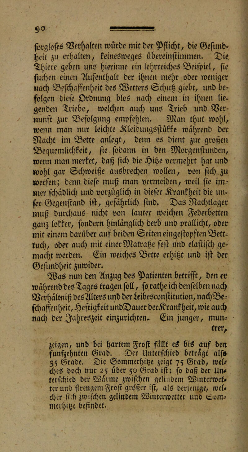 forgfcfcö tvur&c mit &er bie ©efunb^ ^cit ju erfialten, fcineömegcö iibereinflimmen. X)ie. ^f^iere geben unß ^ierinnc ein iehrreicbeö ^eifpiel, fie fud}en einen 7iufentf^a(t ber ifpnen meipr ober meniger ttöc^ 53efcf)affenf;eif beß ®efferö ©d;uf giebt, unb be= folgen tiefe Orbnung bloö nneb einem in i^nen lie= genben Triebe, roelcben nud) nnS ‘Jrieb unb 3Ser= «unft jur Q3efolgung empfehlen» 9Kan t^uf wenn man nur leichte ^leibungöflüffe röd|renb bet SRaebt im CÖette anlcgt, benn eö bient jur groben S3equemlid}feit, fte.fobann in ben iDZorgenjlunbcn, wenn man merfet, bab fid) t>ic -^ile permebrt ^at unb wo^l gar 0cbn>eibe auöbre^en wollen, t)on ficb-dn werfen; benn biefe mub man permeiben, weil fie im- mer fd)dblid) unb por^uglicb in biefer ^ranfb^it bie un= fer ©egenjlanb if!, gefdbrlid) bnb* ^aö SRacbtlaget mub biircbauö nicht pon lauter weichen gan^ loffer, fonbern hinldnglich berb unb prallicht, ober mit einem baruber auf beiten ©eiten eingej!opffen ^ett= tud}, ober auch einer ?DZatra|e fe|! unb elafrifch ge^ mad)t werben* €in weicheö ^ette erbibt unb if! ber ©cfunbbeit juwiber. ®aö nun ben Tfn^ug beß Patienten betrifft, ben er wdbeenb beö ^ageö tragen foil, fo ratbe ich benfelben nach QSerbdlmib beß'^lterß unb ber feibeßconfütution, nach^c= fchaffenbeit, ^eftig!eit unb©auer ber^ranfbeit, wie auch nad) ber ^abreß^eit ein^urichten* ^in junger, mun=r trer,, jeigen, unb bei höff^nt 5ro|! fallt eß Biß auf ben funfjehuteu ©rab. Sec Unterf^ieb betragt olf* 35 ©rate. Sic ©ommerhi|e jeigt 75 ©rab, tpcl/ d)cß bod) nur 25 über 50 ©rab i(!; fo bag ber terfebieb ber 5ßdrtne jwifchen geliabeni tJBinterwef- tcr unb firengcnigrofr grdger ifh alß bcrjcuige, wel- cher fid) itpifd)en gelinbem SBiiucrwetter imo com^« nierbige befiubet.