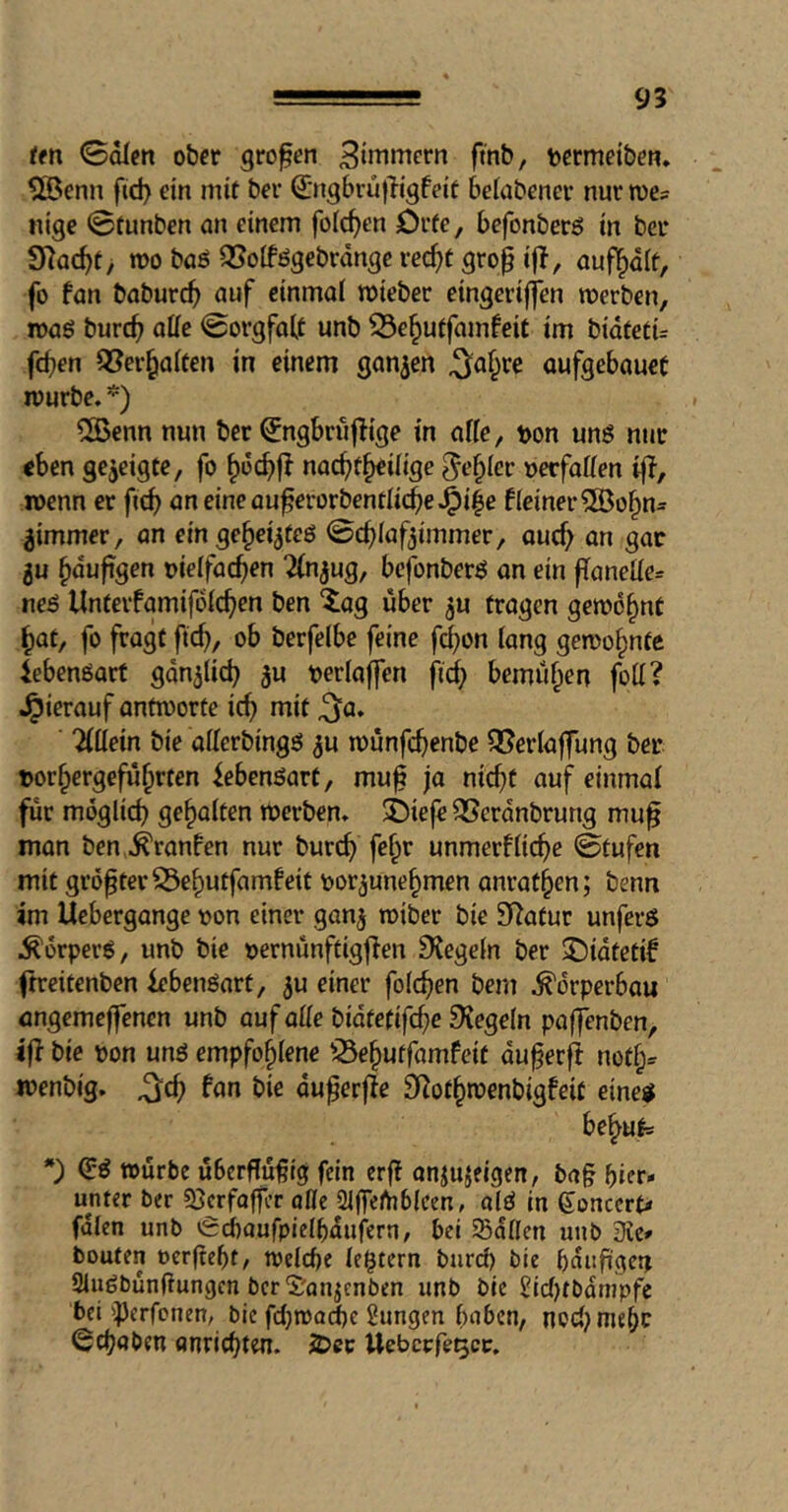 ten ©dien ober großen 3inimcrn fmb, termeiben. ?©enn fid> ein mit ber 0igbru|ligfeit bclübener nur me? nige ©tunben an einem folc^en örfe, befonberö in ber SHac^t, wo baö 35oIfögebrdnge rec^t grop ifl, aufl^dlt, fo fan baburc^) auf einmal mieber eingeriffen werben, waö burc^ affe ©orgfolt unb 33e^uffamfeit im bidtetü fcben Q!?er§a(fen in einem ganzen ^o§re oufgebauet würbe. ÜBenn nun ber ^ngbrujlige in affe, ton uns nur «ben gezeigte, fo nachteilige fehler tecfaffen iff, wenn er fich aneineauec<^ti?cntlithe*0ie f(einer^SJohn^^ jimmer, an eingee^teS ©chlaf^immer, ou(f> an gar 5u hduftgen tielfachen Tinjug^ bcfonbers an ein |Taneffe= nes Untevfamifdichen ben ^ag über ^u tragen gewohnt hat, fo fragt ftch, ob berfelbe feine fchon lang gewohnte Lebensart gänzlich ju terlaffen fi(^ bemühen foff? Jpierauf antworte ich mit ^a. Tlffein bie afferbings ^u wunfchenbe QJerlaffung ber torhergefuhrten Lebensart, muf ja nicht auf einmal für möglich geholten werben. i)ie|e QScrdnbrung mu^ man ben .^ranfen nur burch fehr unmerfliehe ©tufen mit größer S3ehutfamfeit tor^unehmen anrathen; benn im Uebergange ton einer gan^ wiber bie Statur unfevS Körpers, unb bie ternünftigflen Siegeln ber $Didtetif ftreitenben lebenöart, ju einer folchen bem .Körperbau angemejfenen unb auf affe bidtefifche Regeln paffenben, ifl bie ton uns empfohlene iSehutfamfeit du^erfl notf;^ wenbig. ^ch fan bie du^erffe SRothwenbigfeit eine^ behu|= *) (HS würbe uberffu^tg fein erff anjujeigen, bag hier- unter ber 33crfoffcr offe 2ljfeftj6(cen, alS In goncerp» fdlen unb ^£d)aufpielhdufern, bei Sdflen unb die* bouten oerfteht, welche legtern burd) bie häufigen SluSbunffungen bcr'S'an^enben unb bie I2id)tbdnipfe bei 'Perfonen, bie fdjwai^c Hungen haben, nod^mehr gehoben anrichten. JDec Uebcrfe^cc.