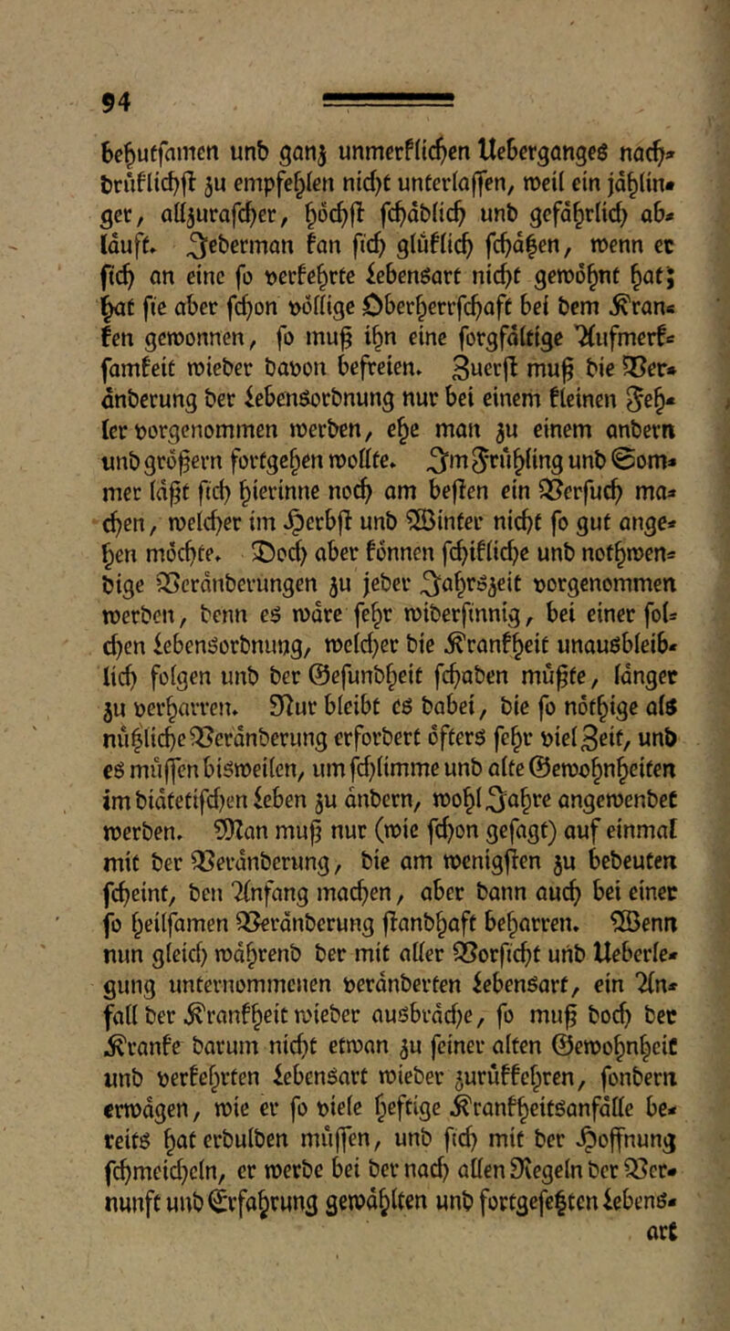 54 Be^uffamcn unb unmerfltc^en IteSergangeö 3u empfehlen ntd)t untevlajfen, rocil ein jd^iin« get, attjutafc^et, ^dc^fl fc^dbiic^ unb gcfd^tlid) ah* Iduff» ^eberman fan ftc^ glufiic^ fc^a|tn, wenn ec ftc^ an eine fo t)erfe§rtc fcbenSart ni(^t gerod^nf ^afj l^f fie abet fc^on »oiiige Oberf^etrfc^afC bei bcm ^ran« fen gcroonncn, fo mu^ i^n eine forgfdltige Tfufmerfc famfeit roieber baoon befreien» 3ucrfl mu^ bie ^er» dnberung bet f eben^rbnung nut bei einem flcinen ^e^* let i?orgcnommen loetben, e^e man einem anbetfi unb großem fotige§en mottte» ^m ^tii^iing unb 0om* met (d^i fid) ^ietinne noc^ am beffen ein 3?erfuc^ ma^» ^en / weicher im ,^etb|f unb Winter nicbt fo gut ange* ^en möchte» ^od) abet fdnnen fc^ifiidje unb nof^men* bige QSctdnbetungen 5u jebet ^^a^te^eit oorgcnommen metbcn, benn eö mate fe^t mibetfinnig, bei einet foU d)en lebenöütbnung, meid^er bie ^ranf^cit unaußbleib* lid) folgen unb bet ©efunb^eit fcfioben mu^fe, idnget ju oct^avreit» 9i^ut bleibt eö babci, bie fo ndf^ige oi5 nu^iicbe^etdnbetung etfotbert dfterö fe^t biei3tif/ «nb eö miifien bismeiien, urn fd)(imme unb aite ©croo^n^eitcn im bidtetifd)en feben ju dnbcrn, mo^l^o^te angcroenbeC metben» 5Kan mufj nut (mic fc^on gefagt) auf einmaf mit bet QSetdnbcrung, bie am mcnigjfen ju bebeuten fc^eint, ben Tinfang macfyen, abet bann auc^ bet einet fo f^eiifamen ^tdnbctung ffanb^aft befpatten. ®enri nun g(eid) n)d§tenb bet mit aiiet CSorficbt unb Ueberie* gung unternommenen oetdnbetfen iebenöart, ein 2(n* fall bet ^ranf^eit roiebet auöbtdd)e/ fo mu^ boc^ bet ^tanfe batum nicfit etman ^u feinet alten ©en)o^n|ciC unb betfef^tten febenöatt miebet jutuffcf^ten, fonbetn ctrodgen, mie et fo oiele ^eftige .^ranf^citöanfdlle be* reitö ^atetbulben muffen, unb fic^ mit bet »Hoffnung fd)meid)cln, ct metbe bei bet nad) alien 9vegeln bet 5?ct# nunfcunb^tfa^tung gewd^lten unbfüttgefc|tcnfebenö- att