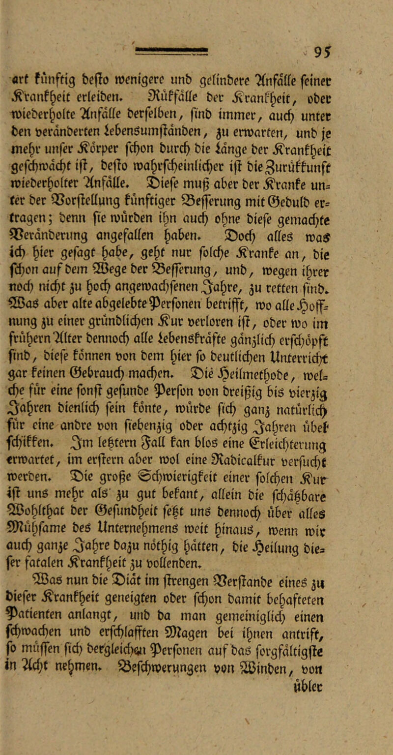 art funfttg bejio roenigcrc unb gcfinberc 'HnfdUc feinet .^ranf^eic erleiben. SiuffdKe ber ^ranf^ett, obct wicber^olte 2(nfdi(e berfelben, ftnb immer, auc^ unter ben tjerdnberten iebensumfldnben, 511 entarten, unb je me^r unfer Körper fc^on burc^ bie idngc ber ^ranf^eit gefimdc^f ijl, beflo roa^rfc^einiic^er if! bie3uruftunff mieber^oiter 'Unfälle. i)iefe muf ober ber ^ranfe un= (er ber QJorfleilung funftiger S3efferung mit@ebu(b er= (ragen; benn fie mürben i^n aud^ o^ne biefe gemad)fe ^erdnberung ongefoticn §oben» JJocf; offeö moiJ id) ^ier gefügt ^obe, ge^t nur folc^e ^ronfe on, bie fd;on auf bem SSege ber ^cfferung, unb, wegen i§rer nocb nic^t ju ongewod^fenen 5u retten finb* 5ßaö ober alte abgelebte ^^erfonen betrifft, mo aüe^offr nung ju einer grunblicf)cn ^ur terloren if!, ober wo im frühem Tdter bennoc^ alle iebenöfrdfte gdn^ltc^ erfd)dpft finb, biefe fonnen ton bem §ier fo beutlic^en Unferri^t gar feinen ©ebrouc^ mackem SDie ^eilmet^obe, n)cl= d)e für eine fonf! gefunbe g>erfon ton brei^ig biö tier3ig ^a^ren bienlic^ fein fdnte, ttiirbe 04 natürlich für eine anbrc ton fieben^ig ober ac^t^ig ^af^ren übef fdyiffen. ^m leftern ^all fan bloö eine ^rleicOtevung erwartet, im erf!ern aber wol eine Stabtcalfur terfuc^t werben, ^ic gro^e ©d)wierigfeit einer folgen ^ur if! unß me^r alö' 3U gut befant, allein bie fd;d^barc Sßo^lt^at ber @efunb§eif fe|t uns bennoc^ über alleö 9)!ü§fame beö Unternelpmenö weit ^inauö, wenn wir au4 gan^e ^a^re ba^u not§ig Ipdtten, bie .^cilung bie= fer fatolen ^ranf^eit ^u tottenben. ®aö nun bie ^idt im f!rengen ^erf!anbe eineö 3« biefet ^ranf^eit geneigten ober fc^on bamit bcf^aftcten Patienten anlangt, unb ba man gemeiniglid} einen f4wad)en unb erfd)lofften 9)!agen bei il;nen antrift, fo muffen ftd) ber'gleid^on 5^erfonen auf baö forgfdltigf!^ in 5(d;t nehmen, ^efc^werungen ton ^löinbcn, ton üblec