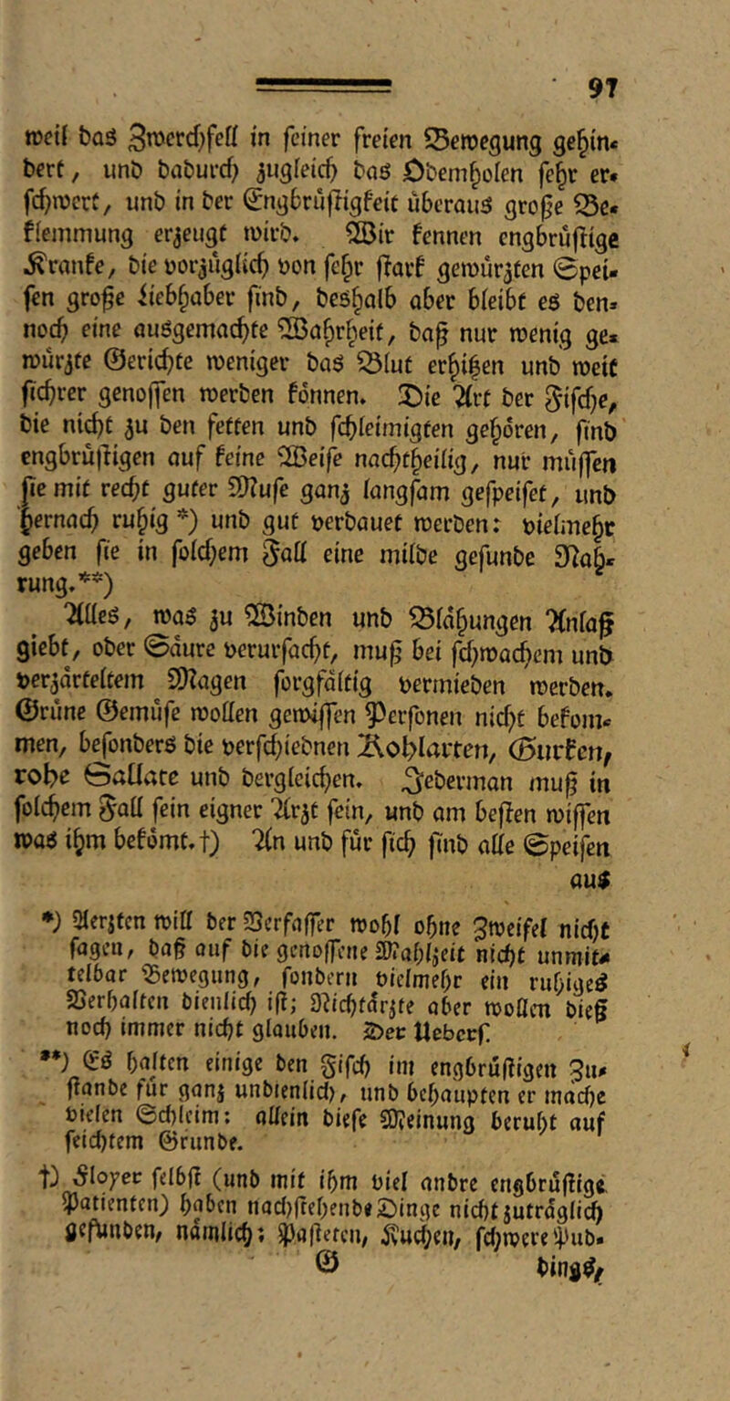 n)ct{ baö 3tt>crd)fett in feiner freien 5Bemegung ge§in< bert, unb baburef? ^ugfeic^ bnö Obem^olen fe§r er. fc^njcrC, unb in ber (^ngbrufligfeic überaus grof^e S5e. ffeinmung erzeugt wirb» 2Bir fennen engbruflige Traufe, bie uorjugiic^ Don fefpr j^arf gemur^ten 0pei- fen grofe iieb^ober finb, bes^olb aber bieibf eö ben. nocb eine auSgemac^tc ®a§rhei(, ba^ nur wenig ge. würgte ©erlebte weniger baS ^iut er^i^en unb weit ft^rer genoffen werben fonnen. J)ie %vt ber §{fcf)e, bie nic^t ^u ben fetten unb fcbleimigten geboren, ftnb engbrüfligen auf feine ^H3ei|^ nac^t^eilig, nur muffen (cemit recht guter 2)?ufe gan^ (angfam gefpeifet, unb ■Jernach ru^ig *) unb gut »erbauet werben: »ietmehc geben fie in folchem 5«^ eine milbe gefunbe 3Ra§. rung,*^*) %üe6, was 3u ^lÖinben unb ^fa^ungen ‘Knla^ giebt, ober ©aure »erurfacht, mu^ bei fchwachem unb »er^arteitem SfHagen forgfditig »ermieben werben, ©rüne ©emüfe wotten gewiffen ^erfonen nicht befom. men, b^onberS bie »erfchtebnen Äo^Iaiten, (Surfen, robe Saüate unb bergicichen. ^eberman mu^ in folchem ^aü fein eigner TCr^t fein, unb am beffen wiffen was ihm befdmt.t) %n unb für fich |Tnb aKe ©peifen au$ ♦) iHerjtcn wltt ber Serfaffer wobt ohne Zweifel niebt fagen, bag ouf bie genoffene SKah^eit nicht unmit- telbar ^Bewegung, fonbern üielmehr ein ruhigeS SSerhaiten bieiilici) ig; D^ichtdrjte aber woCen bieg noch immer nicht glauben. 2>ei: tlebcrf »•} es halten einige ben gifch im engbrügigen 5u. ganbe für ganj unbienlid), unb behaupten er mache Dielen ©d)(eim; aüm biefe COjeinung beruht auf feid)fem ©runbe. anbre engbrügigi ^Patienten) haben nad)gehenb«£)inge nicht jutrdglich gef^nben, nämlich? lageren/ ^ud;en/ fd;wereipub. © bingS,