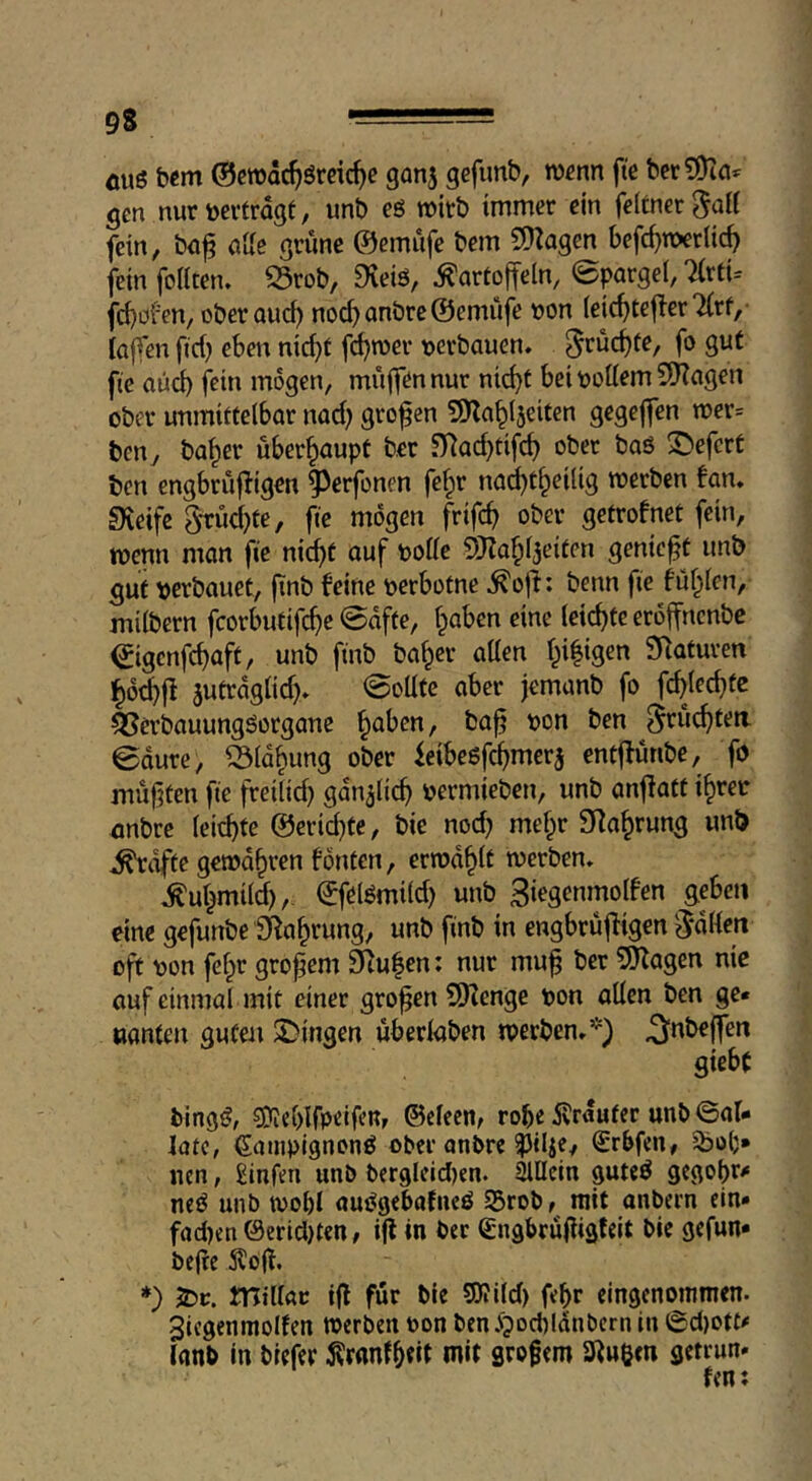 fluö bcm ©crodc^öreic^c gan^ gefimb, w^nn fte ber?9ici^ gm nur »ertragt, unb eö wirb immer ein feltner^aU fein, ba^ alle grüne ©emüfe bem 5)Zagen befrf)n>erlic^ fein foHten. S3rob, 9veiö, Kartoffeln, Spargel, 7(rti= fd)ofen, oberaud) nocf)anbre ©emüfe »on (eic^tefler 7(rf, lafTen fid} eben nic^t fd^roer »erbauen» f^rüc^te, fo gut fie aüd) fein mögen, müffen nur ni^t bei »ollem 5Kagen ober unmittelbar nad) großen SJZa^ljeiten gegejfen wer» ben, ba^er überhaupt ber .^ad)tifc^ ober baö 2)efcrt bcn engbrüf^igen ^erfonen fe^r na^t^eilig roerben fan» Sieife 3tüd}te, fie mögen frifc^ ober getrofnet fein, wenn man fie nid)t auf »olle 5)?af;l3eiten genickt unb gut »erbauet, (inb feine »erbotne Koji: benn fie fül;len, milbern fcorbutifc^e @afte, l^aben eine (eichte eröffncnbc €igenfd)aft, unb finb ba^er aUen l^i|igen Staturen äutraglid)» Sollte aber jemanb fo fc^jec^te ^erbauungSorgane ^aben, ba^ »on ben ^rüc^teti 0dure, ^Id^ung ober feibeöfc^merj entffünbe, fo müßten fie freilid} gan^lic^ »ermieben, unb anjiatt if)rer anbre leichte @erid)te, bie nod; melpr SRa^rung unb Kräfte gemd^ren fönten, errod^lt werben» Kul^mild),. ©felömild) unb 3iegenmotfen geben eine gefunbe SRa^rung, unb finb in engbrüjligen 5*dllen oft »on fel^r großem 9^u|en: nur mu^ ber 5Kagen nie auf einmal mit einer großen SHenge »on allen ben ge« nanten guten ^Dingen überlaben werben»*) ^nbeffen giebt bingö, ?0iel)lfpelfcR, ©cleen, robe ifrduter unb ©al« late, ßcuiipignonö ober anbre ^ilic, Srbfen, nen, Sinfm unb ber9leid)en. Allein guteö gegobr^“ neö unb wobl auOgebatncö S5rob, mit anbern ein« fad)en(Serid)ten, i(f in ber Sngbrujlisfeit bie gefun* be(?e ifofl. *) JDc. JTItllar tfl für bie SKild) febr eingenommen. 3icgenmolfen werben »on ben ipocbldnbcrn in ©d)otf# lanb in biefer ^ranlbtil wit grofem Singen getrun« fen: