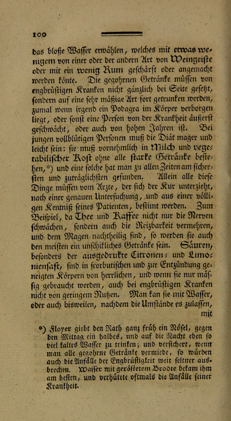 fcaö btofe ^föaflfec ermd^Ien, mif etwa» xot» nigem t)on einer ober bet anbern liit tjon tt>eingei|^e ober mit ein tt)eni0 2\um gefd)drft ober ongemnc^t werben fonte* ^ie gcgo^rnen ©etrdnfc muffen oon cngbrujligen ^ranfen nid)t gdnjlic^ bei 0eite gefeit, fonbern auf eine fc|r rndfiacTlrt fort getrunfen werben, gumal wenn irgenb ein ^obagra im Körper perborgeu liegt, ober fonfi eine ^erfon oon bet ^ranf|eit du^erfl gefc^wdc^t, ober oud) von |o|en ^a|ven ifl. 33ei jungen vottblutigen ^^erfonen muf bie t)idt mager unb Ieid}t fein: fte mu^ vorne|mlic| in tllilcf)^unb v«c0c^ trtbilifd^er ^ojt o|ne alle flarfe (Sctranfe befie- len,-) unb eine foid}e |at man ju aÜen Seiten am ftc|er- flen unb jutrdgiiciflen gefunben» Tlilein alte biefc 3^inge muffen vom ^fr^te, ber ftc| ber ^ur unterhielt, tiac| einer genauen Unterfuc|ung, unb auö einer völli- gen ^entnij? feineö ^^atienten, beflimt werben* 3«^ 23eifpiel, ba Zi)ec uiib !Raffee nicht nur bie Silerven fd)wdcben, fonbern auch bie ^ei^baifeit vermefpren, unb bem 9}lagen nad)t|ei(ig finb, fo werben fie auch ben meiflen ein unfchiflid)eg ©etrdnfe fein* Gdurcn, befonberö ber auegebniftc (fitroncn^ unb £imo^ tiicnfaft, finb in fcorbutifchen unb hur ©ntjünbung ge- neigten Körpern von herrlichen, unb wenti fte nur mdf- ftg gebraud)t werben, aud} bei engbrüfligen ^ranfen nidpt von geringem 9ilu|en. SO^an fan fie mit Gaffer, ober auch bisweilen, nadpbem bieUmffdnbe oö hulaffen, mit *) ^loyco gicbt ben Slafh 9onj früh dn 3Rdfel, gegen ben sjjiittag ein hnlbe^, unb auf bie aiacbt eben fo Viel folteö Raffer ju trinfenj unb verftchert, wenn man alle gcgohrne ©etrdnfe vermiebe, fo würben aud) bieSlnfdUe ber ^-ngbruffigEcit weit fcltncr ouö. bred)cn. ^obalfcc mit gerodetem Äcoote befani ihm am befien, unb verhütete oftmals bieülnfdde feiner ^ranfhdt*