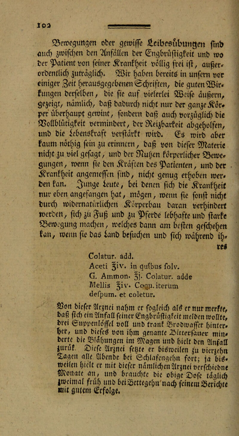 ober Leibesübungen jTnb oud) 5roifd)cn ben 2(nfdKcn ber ^ngbvujltgfeif unb wo ber 9^adent von feiner ^ranf^eit vcüig frei ij}, au^er^ orbent(id) 5ufrd9ii^* ^ir ^aben bereits in unfern vor einiger 3eit ^erauögegebenen 0c^riften, bie guten 5Öir* fungen berfelben, bie fte auf vieierlei 5Beife äußern, gezeigt/ namlic^, ba^ boburd) ntc^f nur ber gan^e^^or# per überhaupt gewint, fonbern bafj auc^ vor^ugfid) bie Q3onblütig!eit vertninbert, ber Svei^barfeit abge^olfen, unb bie febensfraft verfidrft wirb* wirb aber faum nödpig fein ^u erinnern, ba^ von biefer ÜO^atcrie uic^f 5u viel gefagt, unb ber 9^u|en forperlid>er Q3ewer gungen, wenn fte ben graften bes g^atienfen, unb ber . ^ranff^eit angemejfcn fnb, nic^t genug erhoben wer* ben fan* 5unge ieutc, bei benen ftc^ bie ^tanf^eie nur eben angefangen ^ot, mögen, wenn fie fonjl nic^f burd) wibernatütlic^cn Körperbau baran ver^inberf werben, ftc^aö ^u^ unb ^u g)ferbe lebf^afteunb ffarfc S3ew:gung machen, welches bann am bejfen gefc^e§en fan, wenn fie baS ianb bcfuc^en unb ft'c^ wd^renb il^* res Colatur. ädd. Aceti 5^''* in qulbus folv. G. Ammon. 5j' Colatur. adde IWellis 5iv. Coqji. iterüm defpum. et coletur. löört biefer SIrjnei nabm er fogleid) aid er nur merfte, ba^ jtd) ein Slnfaß feiner ^ngbrufiigfelf melben woßfe, brei ©uppenlo'ffel vott unb front Srobtvoffer hinter* her, unb biefcd von ihm genante Blttecfoucc min* berte bie 53fdf)ungen im ?0?ogcn unb hielt ben 5lnfaff |uruf. ^)iefe Slrjnei fe^te er bisweilen ju vierzehn S.flgen alle SIbenbe bei 0chlafcngehn fort; jo biS* wellen hielt er mit biefer nämlichen 2irjneiverfd)lebne tOionate an, unb braud)tc bie obige £)ofe tdglidh iwelttiol früh unb bciSettegehu'nach fernem Jöerid)te mit öuitm (Erfolge*