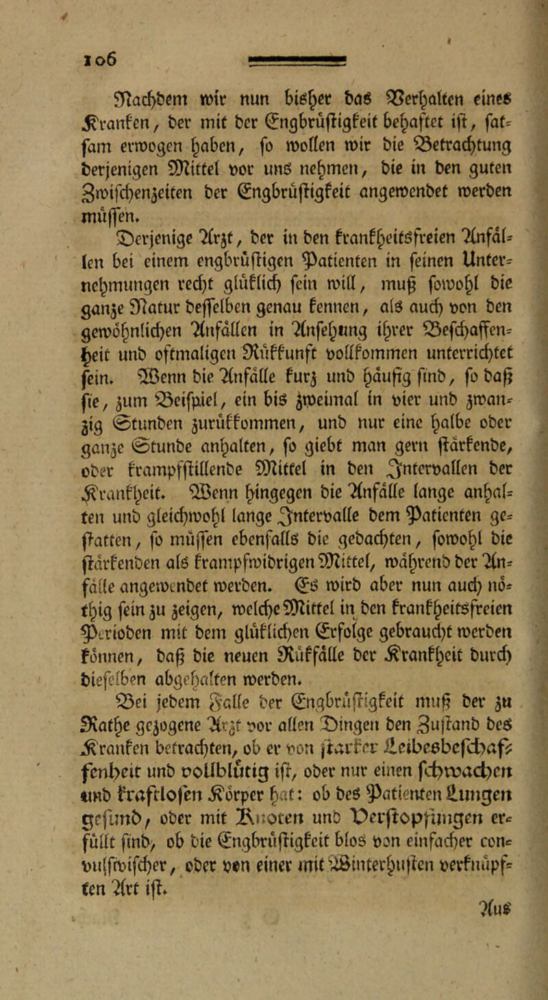 io6 nun big^ct baö 35erbalfen eine« ^vanfen, ber mif bcr ^ngbrüfügfeit behaftet ifi, fat= fam eiwogen f^aben, fo moflen roir bie Betrachtung berjentgcn 9)Zittel nor un« nehmen, bie in ben guten 3n>ifchen3eiten ber ^ngbruf!igfeit angewenbet raerben muffen. 5^erjenige 'Jirjt, ber in ben fran!h<?iföf‘^ßiß>i 2(nfdU len bet einem engbrufiigcn Patienten in feinen Unter- nehmungen red)t giuUich fein mifl, mu§ fomohi tie gan^e SRatur beffeiben genau kennen, a(ö auch gemöhttiie^^»^ 'JinfdÜen in ‘^(nfehimg ihrer i5efchaffen= iheit unb oftmaligen Stuffunft nollfommen unterrichtet fein. 'iJÖenn bie Tinfdlie fur^ unb h^^fe / fo fte, 3um '^eifiiiel, ein biö ^tpeimal in nier unb ^manr gig @fimben juruffommen, unb nur eine halbe ober gaitjc @tunbe anhalten, fo giebf man gern fldrfcnbe, ober frampffliüenbe SlKitfel in ben ^nternalien ber ^ranfheit. ®enn hingegen bie ?(nfdlie lange anhal= fen unb gleichmohl lange ^nteroalle bem Patienten ge= |>atten, fo muffen ebenfallö bie gebachten, foroohl bie fidrfenben als frampfmibrigenSJJittel, mdhrenb ber Jln^ falle angemenbet werben. <JS wirb aber nun auch thig fein^u feigen, welche SEHittel in ben franfheitsfreien ^irioben mit bem glüflichen Erfolge gcbraud}t werben fonnen, ba^ bic neuen Stuffdlle ber .^ranfheit burd) biefelben abgehalfen werben. Q5ei jebem S’clle ber (Jngbrufligfeit mu§ ber 3u SKathe gezogene “^r^t !?or allen ÜDingen ben 3u)Ianb be« ^rattfen befrad}ten, ob er non jtaif er ileibeebcfcbafj: fenbett unb üoUblutig ifl, ober nur einen fcbn?ad)cn ttnb fraftlofcn .Körper hat« ob bes Patienten Hungen gcfimb/ ober mit 2\noten unb \;)er|topfungen cr«= füllt finb> ob bie (JngbrufTigfeit bloö pon einfacher con^ puffwifcher, ober pon einer mit iÄinterhuf^en perfnupf= ten 2(rt ifl.