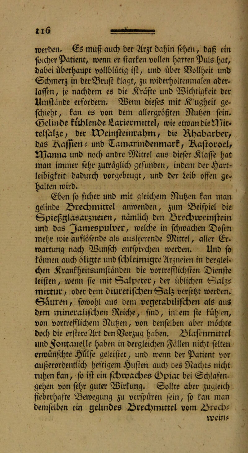 «1 ti6 werben» mu^ aud; bcr 'Uv^t öa^in fef)en, bo^ ein foirfjer patient, wenn er frarfen tjoKen garten ^ulö §af, babei überhaupt boilbiiiftg tfl, unb über SSoU^eit unb 0cbmer5 in ber^rufl fiogf, ju wiber^oltenmaien aber^ (ajfen, je nac^bem eö bie Grafte unb ’IBic^tigfeit ber Umflanbe erforbern» 2öenn biefeö mit ^’ug^eif ge= fd)te^t, fon eö von bem aüergro^ten 92u|en fein, (Bclirtbe Bublcnbc Hapiermittel, wie etwanbietllit* teiföljc/ ber tX>ein|icinrrt^m / bie Äbßbarber/ böö Äafficrts: unb itamarinbenmarB, 2\afroroelf ll^anna unb noc^ unbre SHitfel auö biefer ^lojie ^at man immer fe^r ^uttdgiic^ gefunben, inbcm ber,^Qrt= leibigfeit baburc^ vorgebeugt, unb bcr icib offen ge=f Ralfen wirb. (Jben fo f(d)er unb mit afeid>em 9i^u|en fan man gelinbc 23vecbmittcl anwenben, 5um ^eifpiei bie Gpicf^glasarjneien, ndmlid) ben öreebvreinftein imb baö 3^tne6p«lüci*, weicbe in fc^wacben 55ofen mehr wie aufidfenbe alö auöicerenbe COZittei, aiier (ji'= Wartung nach ®unfcb entfpreeben werben. Unb fo fdnnen oucb<^li3tß unbfcblcimigtcTir^neien in berglei= <brn ^ranfbcitöumfrdnben bie vortrcfflicbtTen iDienffc ieifien, wenn fte mit Salpeter / ber übiieben Sai5? miptiir / ober bem biiirctifd>en @al$ verfebt werben. ©Suren / fowofpl auö bem regerabiltfct^cn alö auö bem mineraiifeben 9?eicbe, finb, intern fte füb en, Von vortreffiiebem 9^uben, von benfelben aber mdd}fe boeb bie erfiereTirt benOSor^ug haben. Z^iafenmittel unb Fontanelle haben in bergieid^en fallen nicht feiten erwurtfebt^ ^tllfe geleiffet, unb wenn ber patient vor öufjerorbentlid; heftigem .puffen, aud) oeö 91ad,'tö nicht ruhen fan, fo iff ein fd>wacf>eö 0piar bei 0d)(afen= gehen von felpr guter ^irfung. Sollte aber zugleich fieberhafte S3ewegung ju verfpüren jein, fo tan man bemfeiben ein ^eltnbeö 2?recbmiffel vom ^ved)( weim