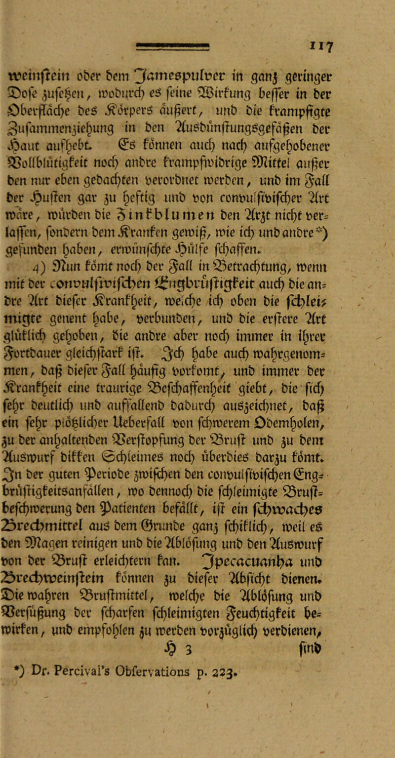 weinf!em ober b^m 3amc6puft?cc in gnnj gerinnet 25oft' aufc^cn, iroburd? eö feine ?S3irfung beffer in ber Öbcvffa^e bcö ^orperiS nu^erf, imb bie frnmpfi'gtc ^nfainmenjie^ung in ben 2(uöbunftungögefd^en bei* .6ciuf fluffpebt ^6 fönnen and) nacf) (lufge^obenei* ^BoKbludgfeit noc^ nnbre frampfiinbrige ?[)iittel aufer ben nur eben gebad)fen perorbnet werben, unb im ber .^uflen gar ju §eftig unb iwn conpuffipife^er “Hrt tp'are, würben bie 5 i n f b I u in e n ben %x}^t nic^e per= la)]cn, fonbern bem^rnnfen gewi^, wie id) imbanbrc*) gefimben fpaben, erwunfd)te *^u(fe fdiaffen* 4) 92im fomt nod) ber in ^^etrac^tung, wenn inif ber .onutilfjt'ifcben ^Jfngbruftigfeit auc^ bie an* bre Xrt biefer ivranf^eit, welche id) oben bie fd)Iei? migre genent f^abe, perbunben, unb bie erfTcre 7(rC glid(id) gef)oben, bie anbre aber nod) immer in i^rei* ^ortbauer glcid)|tarf i|i. §abe aud) wa^rgenom* men, ba^ biefer §nuft'g porfomty unb immer ber .^ranf^eit eine traurige 33cfc^affenf)eif giebf, bie fid) fe^r bcudicb unb auffadenb baburc^ auö5eid)net, ba^ ein fe§r piö|lid)er Ueberfad pon fd)werem Obem^oien, 5u ber an^altenbcn ^erflopfung ber ^rufl unb ^u bem “Äuäwurf biffen (^c^ieimeö nod) überbieö barju fomt* ^n ber guten ^eciobe ^wife^en ben conpuifipifdjen^ng* brüfrigfeitöanfalien, wo bennod) bie fc^feimigte S3ru|i= bcfc^werung ben 5^atienten befadt, iff ein fcl)vnad)e9 23red)mitfef au:? bem ©runbe ganj fc^iflid), weil eö ben 5)fagen reinigen unb bie ?fbl6fung unb ben 2(uöwurf pon ber 53ruff erleid)tern fan* 3pecrtcUrtn^a unb 23i*ect)tücinflcin fonnen ju biefer Tfbfic^t bienen* 5Die warren ^ruffmittel, weld)e bie Tfblofung unb 33erfu^ung bet febarfen fi^leimigten ^euebtigfeit be= wirfen, unb empfohlen ju werben Porjuglicb tjerbienen^ ^ 3 finb *'} Df. Percival’s Obfervations p. 223.