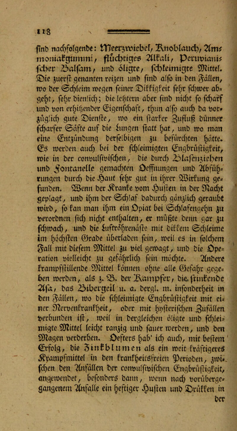 H8 finb nad^folgcnbc: tneerjtvtcbel/ !iRtiobIaucb, Zmf moniaCgiimmi / flucbttgee 2lWaUf Pcrimiani# fcbcr unb oligte/ fcbfeimigte SE^iittef. ■Öie jucrfl genanfen retten unb fmb affo in ben ^öÜen, n>o ber 0cb(eim wegen feiner ©iffigfeit fc^r fc^wer ob» gc^t, fe^r btenfieb; btc lectern aber ftnb ntc^t fo fcf)arf unb \)on er§i|enber ^igenfe^aff, t§un a!fo aucb ba Mr* ^iigii(^ gute 3^tenfle, wo ein flarfer 3nfEu^ biinnec fc^arfer @nfte ouf bie fungen jtatt ^af, unb wo man cine ^ntjimbung berfeibigen ^u befürchten (^$ werben auch fchieimigten ^ngbrufttgfeit, wie in ber conouifwifehen, bie buref) 2:ijiafeiniebert unb Fontanelle gemachten Oeffnungen unb ibfu§* rungen bur(^ bie ^aut fe^r gut in ihrer ^irf'ung ge* funben» 2Benn ber ^ranfe \)om ^uften in ber Diacht geplagt, unb ihm ber @chlaf baburd) gdnjiich geraubt wirb, fo fan man ihm ein Opiat bei 0chlafengehn ju »erorbnen ftch nicht enthalten, er mü^te benn gar ju fchwach, unb bie iuftrohrendfle mit biffern ©chleimc im hiJi^l^cn ©rabe überlaben fein, weil eä in fold}em ^all mit biefem 9}fitfel gu piel gewagt, unb bie Ope= ration pielleicht ^u gefährlich fein mochte* 2lnberc frampfjlillenbe Djiittel fonnen ohne alle ©efahr gege» 6en werben, alö 3*^. berÄainpfcc, bie.ftinfcnöc 2(fa / baä 23ibßi'gcU u. a. bergl. m. infonberheit in ben Odilen, wo bie fchleimigte ©ngbrüjligfeit mit cu ner 9ferpenfranfheit, ober mit hbfterifd^en Bufdllen perbunben i|f, weil in bergleichen diigte unb fd)lei* migte SDtitfel leidet ranzig unb fauer werben, unb ben SOZagen perberben. Oefterö hab’ ich aud), mit bejfem' ^folg, bie 5infblnmcn als ein weit frdftigeres ^pampfmittel in ben franfheitöfreien ^erioben, ^wU. fchen ben Tlnfdllen ber conpulfipifchen ©ngbrüffigfeit, flngjewenbet, befonberö bann, wenn nad) porüberge* gangenem ilnfalle ein heftiger .^ujlen unb 3)rüffen in