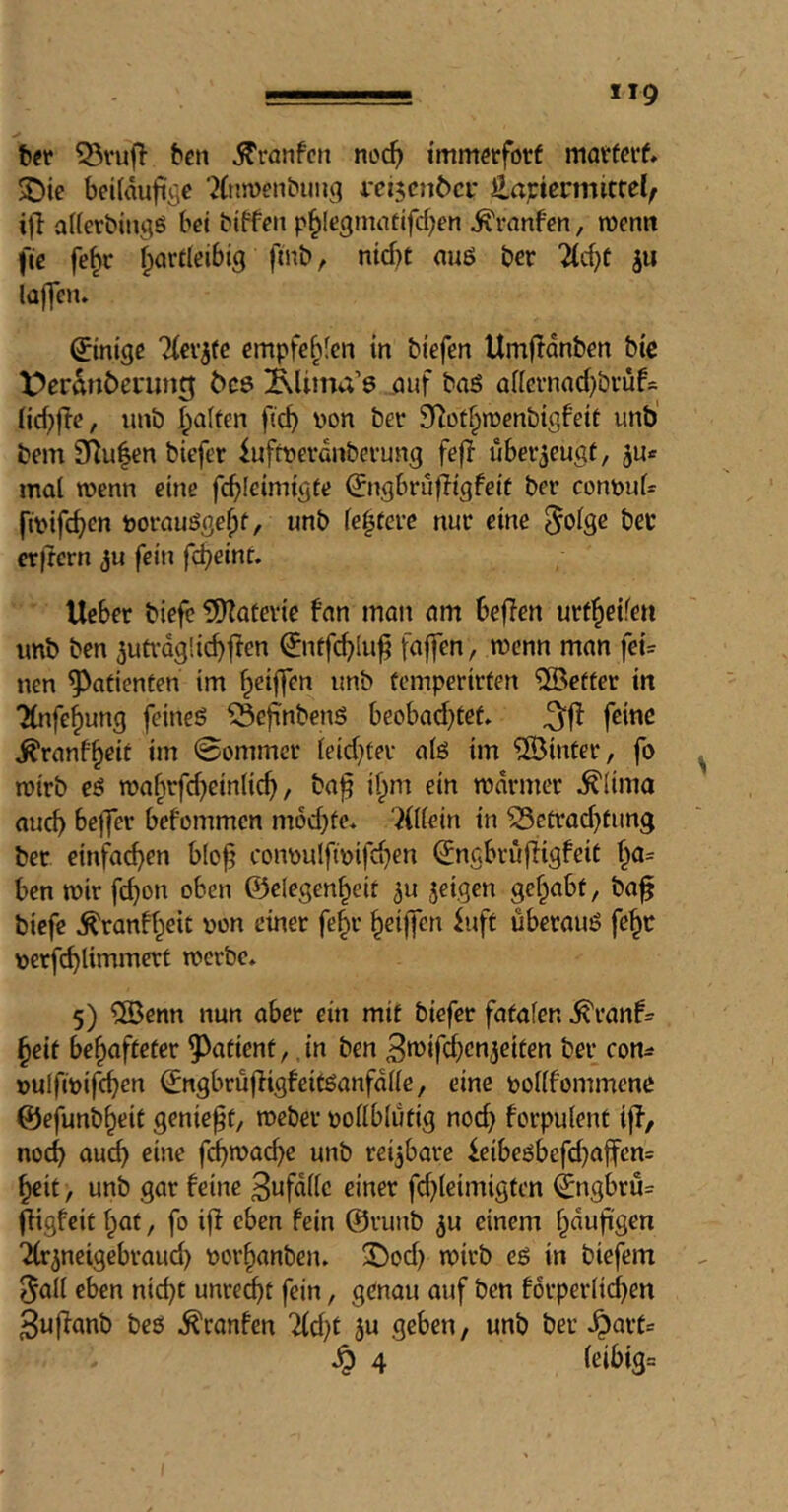 iig bet ^vuft ben ^ronfcti noc^ tmmetforf matferf» ^ie bciUwficje '^(njDenbung i'ei5cn6ci' iLavievmittelf ijl afferbitigö bet btffeit p^Icgtnattfd^en ^ranfen, menn fte fe§c fparfleibtg finb, nicf}£ nuö ber 2(c{}t ju lajfetu ©ntgc Tlev^te empfehlen in btefen Umftdnben btc X^erdtiöcnnttj 6c8 Alima’s .auf baö af[cvnad)bvüf= nd;|fe, unb I;a(fen ft^ \)on ber fRot^inenbigfeif unb' bem 9^u|en biefer iufrt>erdnberung fefi ubei^eugf, mal wenn eine fd)lcimigte (^ngbvuftigfeit ber cont>ul* fmifeb^” boi-auögc^f, unb festere nur eine bßc erflern ju fein fd^eint. lieber biefc 5)latevte fan matt am beffen urtl^eifen imb ben ^uü-dgücbjlen ^nffc^lu^ faffen, wenn man fei= nen Patienten im fpcij7en unb femperirten Keffer in Tlnfe^ung feineö ?5ejT:nbenS beobad}tef. feine ^ranf^eit im 0ommcr leidster alö im ©infer, fo wirb eö mafirfd^einlic^, ba^ if;m ein mdrmer ^(ima auch bejfer befommen m6d)fe* villein in ^cürad^fung ber einfachen b(o^ coimulfmifd^en (Jngbrüfiigfeif f^a= ben mir fc^on oben G3elegen^cif ^u seigen gef^abf, ba^ biefe ^ranff^eit non einer fe^r ^eijfcn iuft überauö fe^r nerfcblimmcrt werbe. 5) ©enn nun aber ein mit biefer fafafen ^ranf^ §etf be^affefer 5^afient, in ben 3tt><fcbßOjcifen ber con^* nulfwifc^en ^ngbrü|figfeitöanfdlle, eine poKfommene ©efunb^eif geniest, weber pollblufig nod} forpulent ijf, noch au(^ eine fcbwad)e unb reijbare leibeöbefd)ajfcn= ^it, unb gar feine 3«fdllc einer fd)leimigfcn ^ngbru= (figfeit l^af, fo iff eben fein @runb ^u einem §dufigen 'ifr^neigebraud) por^anben. X)od} wirb eö in biefem 5all eben nid}t unreif fein, genau auf ben forperlicben 3ujfanb beö .^ranfen lid)t ju geben, unb ber .^arf=