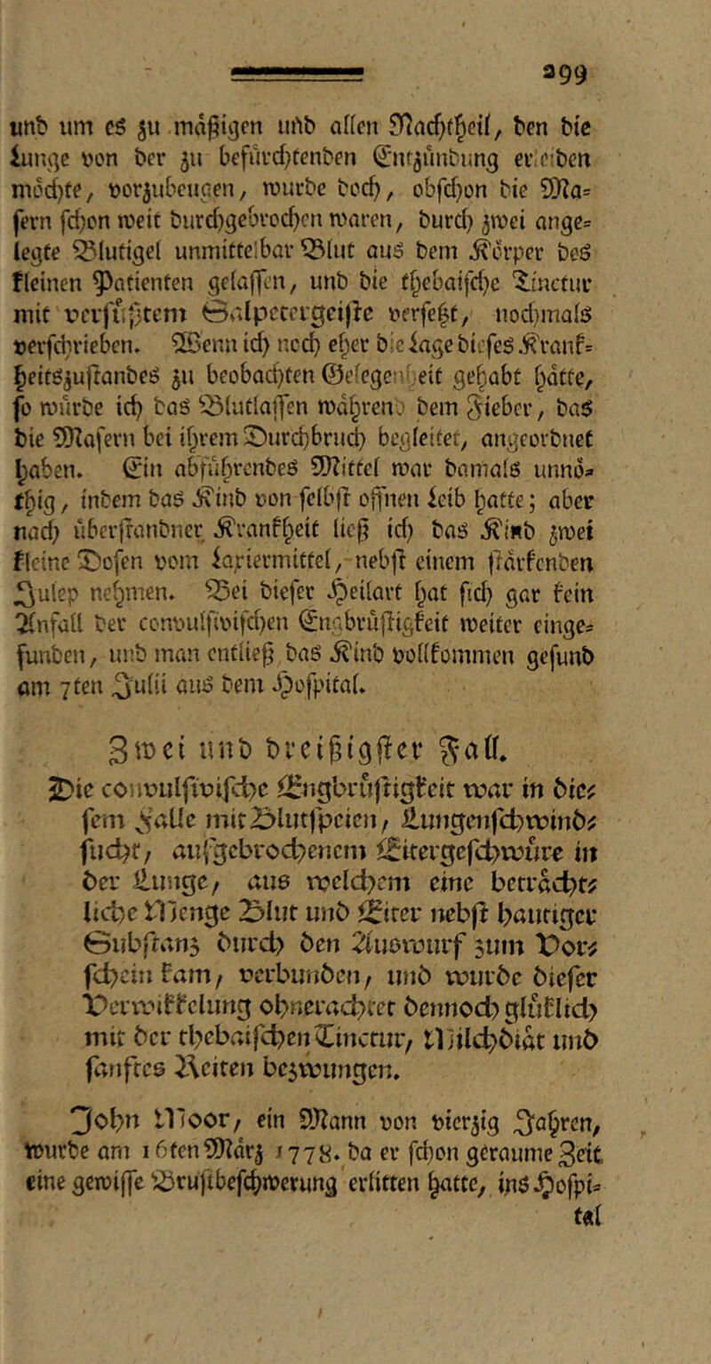 unb um c5 511 madigen urtb aKcii ben btc iunqe uon bcr ju bcfui’d)tenben ^'nf^unbimg evtCiben mod)te/ uorjubcuaen, würbe bcc^, obfd)on tie S[l?a= fern fd;cn weit burd)gebrod)cn waren, turd) jwei ange= legte blutige! unmittelbar ^(ut auö bem Körper teö f(einen Patienten gelaffen, unb bie t^ebaifd}e Xinctur mit vcifuf’tent Galpieteigeijie uerfe^t, nod)ma(S t)erfd}viebcn. ®enn id) ncd> e()er bie iagc biefeg ^ranf= ^eitöjuftanbeö ju beobad)ten ©efegenfjeit gehabt f^dtte, fo würbe ic^ baö ^^lutlajfen wdfprenO bem lieber, ha$ bie 5Kaferu bei if^rem ©ur(^brud) begleitet, angcorbneC I;aben» ©n abfii^rcnbeö 5D?ittel war bamalö unnd;» t^ig, intern baö d\inb »on felbft offnen ieib l^atfe; aber nad) ubcrfrantner ^ranf^eit licji id) baö ^'inb ^wet fleine 55ofen uom kpiermittel, nebfl einem frdifcnten J^ulep nef^men. 55ei tiefer .^eilart f^at fid) gar fein Unfall ter ccnuulfii>ifd)en ^ngbrufligfeit weiter cinge* (unten, unb man entließ ba6 ^inb bollfommen gefunb um 7ten ^ulii am? bem Jpofpital» Stbci unb brcigigffcr ^ic conx>Lilfit?ifd)e ^i:«gbrujtit|t‘eit war in öicf fern ^*5aUe mir2Mutfpeicn/ llmigenfct)winb^ fud)f/ aufgcbroc^encm ^^itergcfd)wurr m ber Hungc/ aue weld)em eine bcrrad)t? lid)c IVcn^c unb i^ircr mbft l>aufigcr 0ubfran3 burd) ben 2iußwurf 5111U t)or^ fc^cinfam/ rerbunben, iinö würbe biefer ■berwif tclimg obnerad)iet bemiod) gluCIid) mir bcr rl)cbaifd)cnilincriir, lliilc^biöt imö fdiiftcs i\citen bc^vmmgen. 'Jobn tlloor/ ein £D?ann von bicr^ig ^a§rcn, Würbe am 16fen?l)idr5 1778. ba er fd)on geraume3eit eine gewiffc ^^rufibefcf^wevung erlitten ^atte, ipö^ofpb t«l