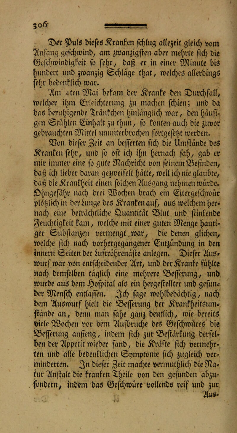 bicfeö hänfen fd^lug QÜe^tit gleich t>om “Anfang gffc^ivinb, am ^roanjigjlen aber m«f;rfe ficb bic ©efd^minbigfeit fo fef^r, ba§ er in einer Syjinutc bi3 ^unbert unb jwanaig 0c^idge t^at, n?eld;e!? alierbingö fef;r bebenfiic^ roar. 7(m 4 fen ?0iai befam ber .^ranfe ben ©urc^falf, roeld;er ii^m €rlei(^ferung mad)cn fc^ien; unb ba baö beru^igenbc ^rdnfcben f^in(dnglid) roar, ben ^duft= gen Sfu^len ©nf^aft 5u tf^un, fo fonten au(^ bie junor gebrandeten SDiittel unimferbrodeen fortgefc|f roerben. 5?on biefer B^it on bejferten fid) bie Umjldnbe beö ^ranfeufe^r, unb fo oft id) i^n ^ernad) fa^, gab er mir immer eine fo gute ^aebriebt oon feinem Sefünben, ba^ icb lirber baran ge^roeifeit ^dtte, roeii id) nie glaubte, ba^ bie ^ranfbeit einen fo{d)en7(iiögang nebmen rourte. öbngefdbr nad) brei Soeben brad) ein ^itergefebroue i)l6bltd)in berfunge beö ^ranfenauf, auö roe((^)em ber= hacb eine betrdd)tlicbe Üuantitdt ^Blut unb flinfenbc ^eud)tigfcif f'am, roeld)e mit einer guten SHenge böutU ger ©ubjlan^en vermengt,.roar, bie benen glichen, roeld)e fid) nach vorbergegangener ^ntjunbung in ben tnnern 0eiten ber fuftrdbrendfle anlegen. 55icfer 7(ug* rourf roar von entfebeibenber '^rf, unb ber.^ranfe fublfe nach bemfclben fdglid) eine mehrere ^eflTe.rung, unb rourbe au6 bem .^ofpital alö ein bcrficj^rdter unb gefun^ ber ?0?enf(^ entlaffen. ^cb fage rooblbebdcbtig, nac^ bem Tluörourf hielt bie Q3e|ferung ber ^ranfbeitöum-^ fidnbe an, benn man fabe gan^ beutlid), roie bereits viele Soeben vor bem Tlufbru^e beS @efd)roüreö bie S5efferung anfieng, inbem ficb a^r ^efldrfung berfeU Ben bet 2(ppctit roieber fanb, bie ^rdftc ficb vermebr=, fen unb alle bebenflicben ©pmptome ficb jwgleicb ver« minberfen. .^n biefer 3eit mad)te vermutblid) bie 9Ra* (ur 7lnf!alt bie franfen ^b^de von ben gefunben abau= fonberu/ inbem bas @efd)roure vollenbs reif unb ^ur