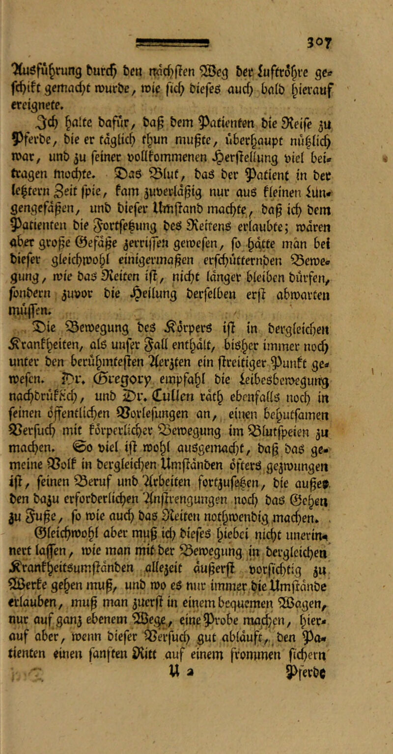 ^öfu^rung turc^ ten ndc^fTen tcc luftro^rc ge» fc^ift gemad^t murte, wie fid; tiefeß aud) bn(b f^ierauf «eignete. §n!fe tafür, ta^ tem 9^öfienfen tie SJeije Pferte, tie er tdglicj) t^un mu^te, überhaupt nüpc^ n>ar, unt feiner »ollfommenen .^erflcdung i)iel bei* tragen mod)te. ^(uf, taö ter 9^afient in tcr Ceprn Seif fpie, fam ^um-td^ig nur auö fieineniUn* gengefdpen, unt tiefer Itrtif^ant machte ^ ta^ ic^ tem 9>afienfen tie ^ortfepng teö Dieifenö erinubfe; trdren ab« gro^e ©efd^c ^errijfeu getrefen, fo ptte man bei tiefer glcicbir>o§I einigermaßen erfcbuttern,ten ^eme* gung, n?ie taö £Keitcn ifl, nießt (dnger bieiben tuifen, fontern ^uvor tie .^eilung tcrfclben erß abmavten mitjTen. ^ic SSemegung tes .^orperö i|l in terg{e{d)e» ^ranf^citen, al6 unfer ^ail entplt, biper immer nod) unter ten beru§mfejien Tier^fen ein fireitiger 93uidt ge* roefen. ir*i% empfahl tie ieibeöbctt>egung na^trufHcß, unt 2)i% (Tuücn rdt^ ebenfaii^ noc^ in feinen djfentiic^en Q^ovfefungen an, einen beptfamen S3erfuc^ mit forpcrlic^er Q3en)egung im 55iutfpcien ju machen. @o t)iel ij} roo^i auögemad)t, taß tag ge- meine Q3oIf in tergleid}en Umfidnten dfterö gezwungen ifi, feinen 33eruf unt'Arbeiten fortjufefen, tie außer ten ta^u erforteriic^cn ‘2(nßrengungen nod) taö ©e^en 3u§uße, fo wie auc^ taö gleiten nod;n)entig mad)en. ©ieießmo^i aber muß id) tiefes fpiebei nic^t unerin^ nert iaffen, wie mon mit ter Bewegung in tergleid)ea .^ranf^eitsumf^dnten aUejeit dußerj! öorßd)fig iu SBerfe ge^en muß, unt wo es nur immer,tie ilmßdnte «iauben, muß man ^uerß in einem bequemen ^äJagen, nur auf ganj ebenem 123egc., eine^^-obe mo^en, ^ier* ouf aber, wenn tiefer ^erfud) gut abiduft,, ten tiencen einen fanften Ö^itt auf einem frommen fiebern' U a 9>fertc