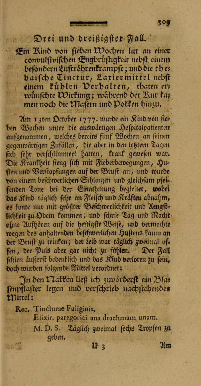 !?■■■■■■■ ■■■■! SOf $Drei unb bi’eigisjler gall,’ • <5iit jRinb t>on ficbcn tt>od>ett litt mi einer contjuljirifcbert ^^^gbnifligFeit nebfF einem befbnberrtlliifti-6brenframpfe; imbbic tlycf baifebe Cinctur/ J2.anermittel ncbfl einem Fubl«^» X>erbalten, tbaten er? minfcbte tX^irFung; tval>ren6 6er ^ur Fa? men nocb bic ITJafern imb PoFFen bi»5a» “Km 13t€n October 1777» murbe ein ^inb Don fte» ben ?Ö3ücbcn unter bie ouötrdrtigen ^ofpitalpatientcn'' üufgenommen, wefebeö bereite fünf ^Soeben an feinen gegenwärtigen , bie aber in ben ie|tern 'Xagen ficb fe^r Dcrfd}nnimerf batten, franf gewefen war, ^ie ^ranfbeit f^ng ficb mit ^ieberbewegungen, Jjuc flen nnb QSerjlopfungen auf ber ^rufi an, unb würbe Don einem befcbwerlicbcn 0d)(ingen unb gteiebfam pfet fenben ^one bei ber ©nafbmung begleitet, wobei baö ^inb tdglicb febe on ^^eif^b «nö Graften abnabm, eö fonte nur mit größter 53cfcbwer(id)feit unb 'dengfi-* litbfeif iu Obern fommen, unb febtie Xa^ unb S^adbt* ebne dufbören auf bie 5ßetfc, uob Dermoebte wegen beö anbaltenben bcfcbwcrlicben ^u(lcnö faum an ber Srujl ^u trinfen; ber ieib war tdglicb zweimal of» fen , ber ^ulö aber gar nicht ju fublcn. IDer gall febien du0erfi bebenflicb unb boö ^iub toerloren 3u fein^ boeb würben folgenbe i!DZitCel perorbnef; 3n Öen HaFFcn lic^ id? 5Ui?6rÖerfF ein (enppaflcr legen iinö tjerfc^rieb nad^|tc^enöe« illittei: Rec, Tindlurac FuHglnis, Elixir, paregorici ana drachmam unara. M. D. S. l^dglicb jweimol fecb$ Stopfen 5« geben, n 3
