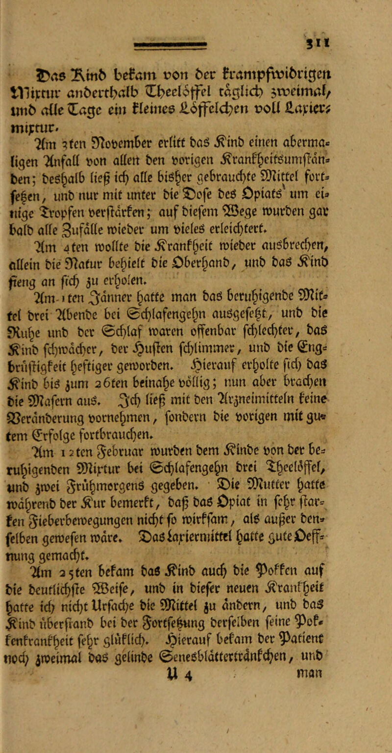 ■ —- SU 5>a6 befam von bec h*nmpfwi6rigett ini);tiir anbei'tbnlb ^b^cloffel taglicb $tiunmab imb oüe ^acjc ein tlcims ^iffclcben voU £a):ici*; mtprur. 7(m '^ten SRoöember er(i« bnö ^inb einen aberma« ligen Tlnfntt von allen ben vorigen ^ranf'^citöumfTön» ten; beö^alb (ie§ icb alle biö^er gebroud)fe 9)iitüei fort» fe|en, unb nur mit unter bie S!)ofe bcö Öpiatö' um ei» tiige 'iropfen verjldrfen; auf biefem ?Bege mürben gar baib alie micber um vieieö erleichtert. 7{m 4 ten tvollte bie^ranff^cit roieber auöbreeben^ cüein bie97atur befielt bie Ober§anb/ unb baö ^inb fteng an fid) 5u erholen. 2(nMten ^dnner hatte man baö bcruhtS^«&e $!)Zif» tel brei ^benbe bei ©chlafengehn anögefe^t, unb bie !Huhc unb ber @d)laf tvaren offenbar f^lcchter, böö ^inb fdjmdchcr, bec.^uflen fd;limmer, unb bic^ng» brujiigfeit heftiger gemorben. hierauf erholte ftd) baö ^inb biö ^um 2 6ten beinahe völlig; nun aber brad;en tie Sl)?afern auö. ^ch lief’ mit ben ^Irjncimitteln feine SJerdnberung vornehmen, fonbern bie vorigen mit gu« tem Erfolge fortbrauchen. “Km 12 ten 5^bruar mürben bem .^inbe von ber be» ruhigenben SDZiptur bei 0chlafengchn brei thecldffef, unb 5mci ^ruhmergenö gegeben. J)ie vOiUtter mdhrenb ber ^ur bemerft, baf baö Opiat in fehr ffar= fen ^ieberbemegungen nicht fo mirffam, alö auf er ben» fclben gemefen mdre. 3)a6 iajriernjittel hotte gute Oeff» nung gemacht. 7(m 3 5 ten befam baö Äb auch bie ^^offen auf tie beutlichfe ®eife, unb in tiefer neuen .^ranfheif hatte id; nicht tlrfad;e bie SSJlittel ju anbern, unb baö ^inb uberfranb bei ber ^ortfehung berfciben feine ^of* fenfranffrit fehr glüflid). ipierauf befam ber patient tied; ^meimal boö gelinbe ©eneöbldttertrdnfchen, unb