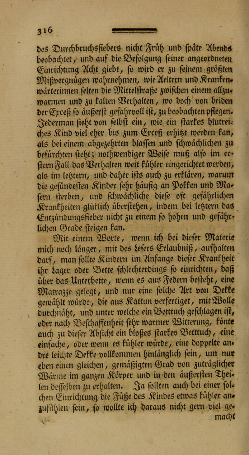 3 16 ^e5 35ur#ruc^5fieberö nic^t unb fpdtc 'iCScnb« beobachtet, unb auf bie iÖefofgung feinet angeorbneteu ^indchtung lid)t gtebt, fo wirb er ^u feinem größten 9Kißt)ergnügen njalpmehmen, n)ie2(eltern unb^ranfen* Wärterinnen feiten bie 9KitteIfh:aße ^roifchen einem affju* warmen unb 5u falten QSerhalten, wo hoch »on beiben ber ^jreeß fo duferfl gefahrvoll iff, ju beobachten pflegen* ;5eberman fie-ht von felbff ein, wie ein fforfeö blutreU d^eö ^inb viel eher biö ^um €pceß ei’hiit werben fan, alö bei einem abgezehrten blaffen unb fchwdchlichen zu bcfurcl)fen fleht; nothwenbiger ?S.cife muß alfo im er^ ffern ^'all baö Verhalten weit fehler eingerichtet werben, alö im lehtern, unb hoher iffß auch 5^ crfldren, warum bie gefunbeffen ^inber fchr hdufi'g on §3offen unb SOfa^ fern fferben, unb fehwdehliche biefe oft gefdhtlichen ^ranfheiten glüflid) überffehen, inbem bei le|tern baS (^ntzunbungöfieber nicht gU einem fo hohen unb gefdhr* lid)en ©tobe ffeigen fan, SKit einem ?[ßorte, wenn id) bei btefer SDlateric mich noch Idnger, mit beö ieferö ©rlaubniß, aufhalten barf, man follte ^inbern im 71nfange biefer ^ranfheiC ihr läget ober iSette fchled)terbingg fo einrichten, baß über baö Unterbette, wenn e5 auö Gebern beffeht, eine SDfatrazae gelegt, unb nur eine folche Zvt von $beffe gewdhlt würbe, bie ouö Kattun verfertiget, mit^öolle burd)ndht, unb unter weld}c ein55etttu^ gcfchlagen iff, über nad) ^efdjaffenheit fehr warmer ’Bitterung, font« öueh a« ibfichf dn bloßeö ffarfes S3etttuch, eine einfache, ober wenn eö fühlet würbe, eine hoppelte an* bre leid;te ^effe voUfommen htnldnglid) fein, um nur eben einen gleichen, gemdßigten ©rab von zutrdglichec Bdrme im ganzen Körper unb in ben dußerffen ^h^^' len beffelben zu erholten, ^a fotlten auch bei einer foU cheu ©inrid)tung bie ^nße beö ,^inbe5 etwaö fühlet an- iufühlen fein, fo wollte ich barauö nid)t gern viel ge- macht