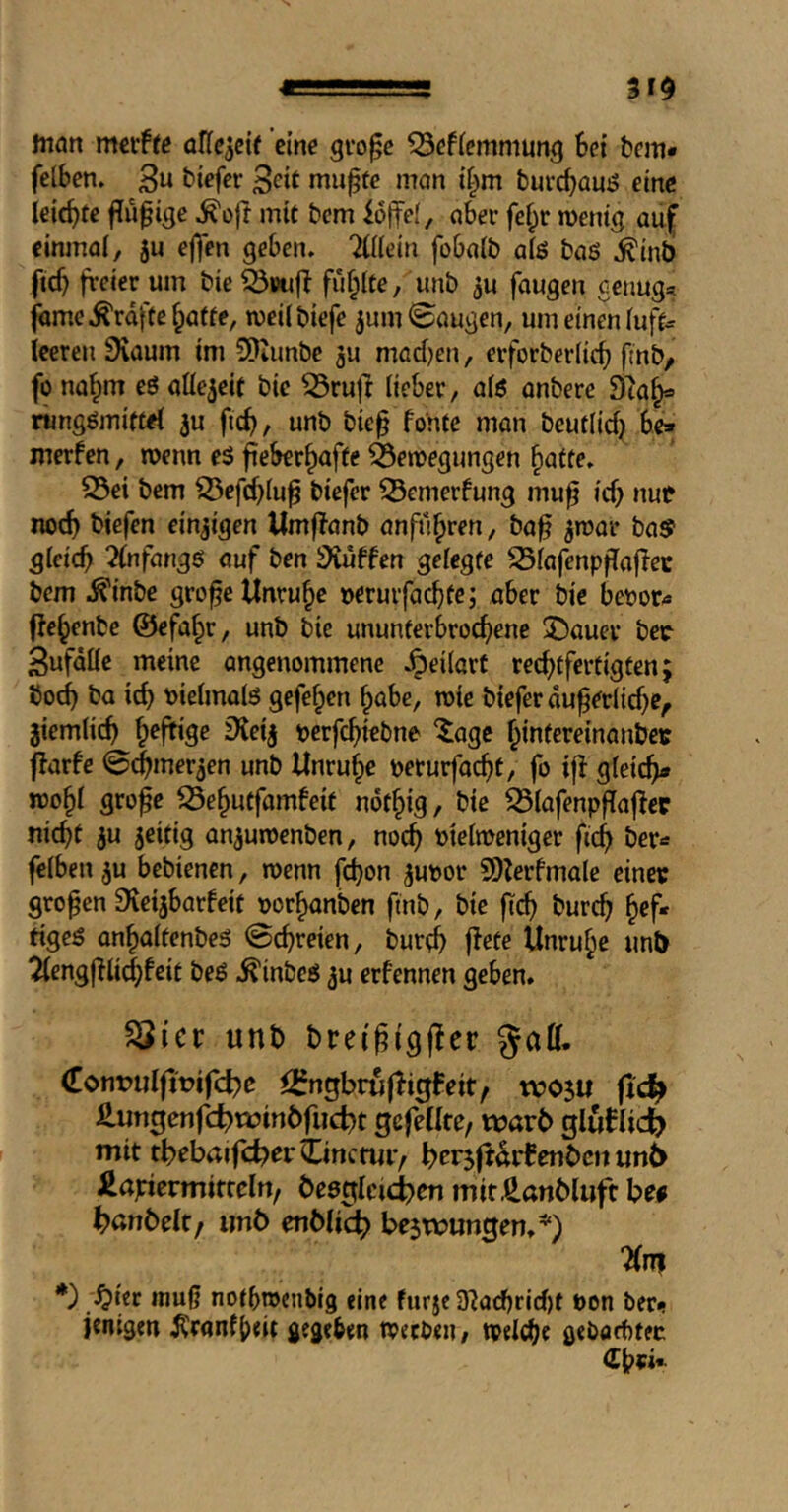 ■■ 31$ man oHc^cit eine gro^e ^effemmung Set bem* felScn. 3« biefcr ßeit mu^tc mon it^m burcSouj? eine leicSte f?iifige ^oft mit bem iolfel, nSer fe^r roentg auf eininol, 5u ejfen geben. Ätn foSalb afö bag .^inb ftef} freier um bie Q5vttfS fu§(te, unb ^u fangen Genug« fame .Kräfte ^affe, weilbiefe jum @ougen, um einen (uff« leeren 9vaum im SKunbe 3u mad)en, erforberlicS fmb/ fo nahm eg allezeit bie ^rufl Heber, a(g anbere 9ta^ rtmggmiffel ^u fteS, unb bie§ fon(e man bcuflid) Se» merfen, roenn eg fieSer^affe ^enoegungen ^atte. 25ei bem i23efd}(up biefer ^emerfung mu^ id) nut nod) tiefen einzigen Umflanb anfü^ren, ba^ ^roar ba^ g(cicS 2(nfangg auf ben 3iuffen gelegte SSiafenpfTaflec bem .^inbe grofe Unruhe oerurfaeSfe; aber bie beüor« fle^enbe ©efaf^r, unb bie ununterbroeSene 3!)auer bec 3ufdHc meine angenommene .^eilart recStfertigten; bocS ba icS t)ie(malg gefe^en ^abc, wie biefer du^erHd)e^ jiemlicS heftige 9{eij oerfcSitbne ‘^age ^intereinanbei: flarfe ©i^mer^en unb Unruhe oeturfacSt, fo ijl gleich» n)o§( gro^e iSe^utfamfeif ndf§ig, bie ^(afenpffaflec nicSf ju jeifig an^uroenben, nocS bie(n>eniger ficS ber« fclben 5u bebienen, wenn fd)on ^uoor SDMdmale einer großen 9ieijbarfeit oorSanben ftnb, bie fteS bureb tigeg an^altenbeg ©ebreien, burtb f^ete Unruhe unt) 2(engjTHd^feit beg .^inbeg ^u erfennen geben. SSicr unb breigigfler <[ont)ulfit?ifd)e <2?ngbru|li0feit^ tvosu fic^ £un0enfd)n?inbfud)t gefeilte, warb gluflicb mit tbebaifd?erimctmv bcriftarBenbcn un6 ^apiermitteln, be8glcici)en mitÄanbluft bef bßnbelt, imb enblic^ be5wungen.*) 7(n| *) ^^icr muß notbroenbig eine furje 3^acbrid)t bon ber^ jenigen ^ranf{)dt gegeben tpeeben, tpelibe gebaebtec