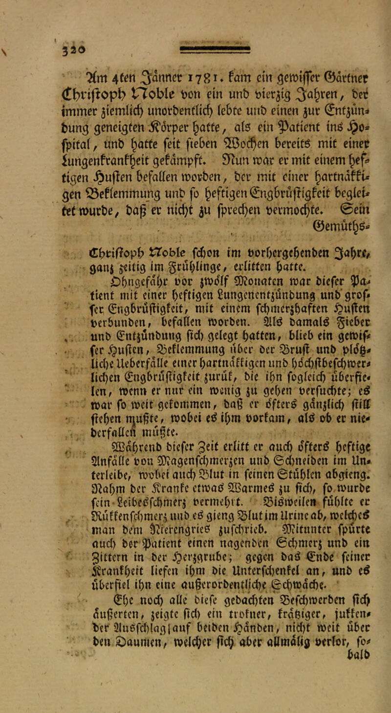'Hm Atm Rannet 1781* fam cm ßctütlfcc ©ärfncr (t^riftopl? rioblu feon ci» unb mv^ig 3^a§rcrt, bet immer jtemlic^ unorbentlic^ lebte uiib einen jur ©ntjün» bung geneigten ^iJrper ^affe, a(6 ein patient inö J^o* fpitaf, unb Tratte feit fteben ®oc^en bereits mit einer iungenfranfl^eit gefdmpft» SKun mar er mit einem f^ef» figen ^uflen befallen morben, ber mit einer ^artndf gen ^efiernmimg unb fo heftigen ^ngbruftigfeit begicir fe( würbe / bap er nicht ^u fprechen permochte, ©em ©emüths* CbtifJopb i^cble f(^on im porbergehenben 3ahrf, gan$ jeitig im grublinge, erlitten hatte. Dhngefdht Por jwdif COJonaten war biefer tient mit einer heftigen ßungenentjunbung unb grof* fer Orngbrujligfeit/ mit einem fehmersbaften ^ugen perbunben, befallen worben. 2llö bamalS giebec ., unb ^ntjünbung ftd) gelegt hatten, blieb ein gewife fer^uften, Slieflemmung über ber SBru|^ unb pid|- licije Ueberfnlle einer hartndffigen unb hi5d)gbefchwertf Iid)en ß:ngbrugigfeit jurüf, bie ihn foglcicfj uberfic« len, wenn er nur ein wenig ju gehen Perfuchte; eS war fo weit gefommen, baß er dfterS gdnjlich f^iff fiehen mußte, wobei eS ihm porfom, olö ob ec nie- berfalicn mußte. Cffinhrenb biefer 3cif ttÜft er and) offerö h^ftis« Slnfdile pon SD?agenfd)mer^en unb ©d)neiben im Un* ferleibe, wobei and) 53Iut in feinen 0tuhlen abgieng. a^ahm ber j^ranfe etwaö SBarnieS ju fid), fo würbe fein SeibeSfehmerj permehit. EBiSweiie« fuhitc ec SHuffenfd)mer,iunbeSgiengS5IutimUrincab, wel^e^ man bem SiierengrieO jufd)rieb. Mitunter fpurte nud) ber ipatient einen nagenben ©djmerj unb ein ber ^perjgrube; gegen baö €nbe feiner i^ranfheit liefen ihm bie Unterfd)enfel an, unb eS uberßel ihn eine außcrorbentliche (Schwache. ^ht uod) olle biefe gebadeten S5efd)werben fii^ äußerten, jeigte ftd) ein trofner, frdßiger, juffen# her 21u6fd)laglauf beiben .^dnben, nid)t weit über ben Si^aumen, wcld;er fich aber aümolig perlor, fo# haib