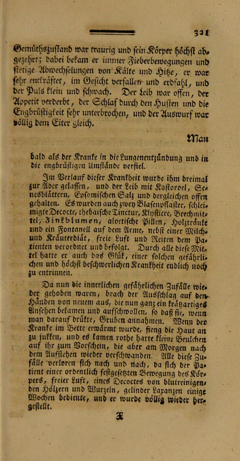 @<?miit^öju|Tönb mar frauri'g unb fein ^orprr f)6c^|! ab- gejc^rf; habet befam er immer 5*«eberbemegungen unb fletige :i(bmec^felunsen »on\^aIte unb ^i|e, er mae febr enttrdftet, im ©eftebt berfaaen unb erbfa^I, unb bei- 9)uiö fiein unb fc^macb» ®er ieib mar offen, bet Tlppefif bcrberbt, ber @cbiof bureb ö^n ^uflen unb bie enabriifti^feit fe^r unfevbrocben, unb ber 2(u$rourf mat »öUia gleich» XTlan I Salb af^ ber 5?ranfc in bieSun^enenfjönbung unb in bie engbrujTigcn Umfidnbe oerfieL 3m SSerfauf biefer ^ranfbeif würbe ibm breimaf jur 2iDer gclaffen, unb ber 2eib mit Äafroroel, ©e< neöbldttern, (^pfomifeben ©af^ unb bergleidjen offen Ö^balten. würben aud) jwep Slafenpflafler, fd)lci. inigtcSecocte, tf)e6aifd)eXinctur,5?Ii;ftiere, ipreebmit# fei, Sintblumen, oIoctifdK ^JiCen, ^oljtrdnfc unb ein gontanell ouf bem Sinne, nebf? einer ?0?ilc^- unb Ärduterbidf, freie £iift unb Sieiten bem fienten nerorbnet unb befolgt, S^urd) atte biefeS0?ifc fei batte er aud) ba^ 0luf, einer foldjen gefdbriü eben unb boebf? befcbwerlicben ^ranfbelt enbli^ nocö $u entrinnen. 2)a nun bic innerlichen gefdbrlicben ^ufdffe wie. ber gehoben waren, brod) ber Sluöfchlag auf betv- .^anben bon neuem au^, bie nun ganj ein Erdßartige^ Slnfehen befamen unb auffcbmollen, fo bagfie, menti man barauf brufte, ©ruben annahmen. S®enn bet ^ranfe im Sette ermdrmt würbe, füeng bie .^aut ati }u juffen, unb eö famen rothe harte fleine Seulcbeii ' auf tbr ium Sorfebein, bie aber am borgen nach bem Sluffiehen wieber oerfdjwanben. Sitte biefc Su. falle oerlorcn ficb nad) unb tiad), ba fid) ber ipa» fient einer orbentlid) feflgefeßten Semegung beö 5?dr. per^, freier 2uft, eineö öecocteö t>on blutreinigen^ ben ^dljern unb ffiurjeln, gclinber Sayanjen einige ttBoeben hebiente, unb er würbe Pdttia wieber ber- Seflettt, • X