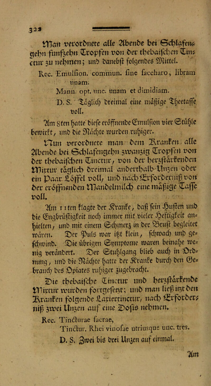 329 \Xlan vevorönete aUe Tihtnbe bei Gc^Iafem; ^eb« fiinfjebn tropfen von bei* tbebaifct>cn ctiii* ju tiebmen; unt) banebfl folgen&eö SKitfeU Kec. Emiilfion. commun. fine faccharo, librani nnam. Mann. opt. iinc. iinam et diinidiam. D. S. ‘^aglid) breimal eine mapge ‘^^eetaffe ^Tt 8(en ^aüte' tiefe evoffnente ©nulfion t)iev 0tu§fc benjirft/ unt tie SKdd)te murten ruhiger. trtun Deroi'bnetc man bcm 2^ranBen affe Tlhcnbe bei ©cblafcngebti sivan^ig tropfen nott bcr tbebaifcben ^inctm*/ t?on bei* bei'5|t^id‘enbcn tDiptui* taglicb brcimal anbcrtbalb'Un^cn ober ein Paar Äoffel üOÜ, unb nöd> iJ^rfoi-bernij) non bei* crojfttenben tllanbelmilcb eine mäßige ^affc roU» “Hm I ifen ffagte ter .^anfe, taß fein Jpuflen unb tie d'ngbrüfiigfeit noch immer mit tieiev .^eftigfeit an= hielten/ unt mit einem ©d^rner^ in tec Q3rufi begleitet tuaven. J)er ^ulS mar i|t flein, fd)roa^ unt ge= fdimint. 2)ie übrigen ©i;mptome maren beinahe n)c= nig toerdnterf. 3>er ©fu^lgang blieb auch i« nung, unt tie SRdchte hatte ter .^ranfe turch ten @e= -brauch teö Opiates ruhis^'-* ^ugebracht. ^ie tbebaifebe CLinctuc nnb niiptiii* t\nii*ben forrgefet^t; iinb man liepit5tbeii Traufen folgcnbc ilapiertinctim/ ttad? il^rfovbcr^ niß ei Unsen auf eine Stoffs nebnicn* Rec. Tindnrae facrae, Tindur. Rhei vinofae utriusque unc. tres. D. S. 3>Vti 71m