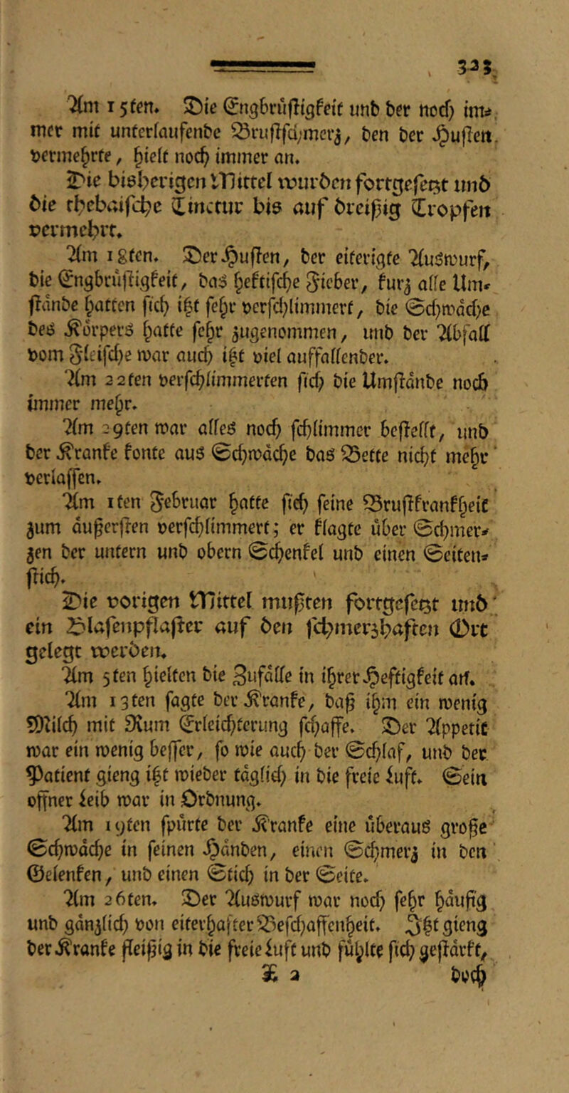 15 fen* ©igbrujligfetf imb ber nocf) inv. mcr mk unferfaufenbc Q3riiflfd;mcrj, ben ber Jpuflett. berme^ite, ^ielt noc^ immer an. J'ie biel^crigmlTlittcI ivuröcn fortgefci^t un6 tie rl^ebaifc^c bie auf bicipig Cropfeit tjcimcbit. 2(m igren. ®er.^uf?en, ber etferijjfe 7(ujSn)urf, bie ^ngbrillli^feie, §eftifc^e Richer, fura affe Unu jidnbc |iatfcn ftc^ i|f fe§r t>erfd}limmerf, bie @d}mdcf)e beiS .^orperö f^atfe fc^r angenommen, imb ber Ithfaii bom 5(eifd)e mar aucb i^t oiel auffattenber. ‘2(m 2 2 fen beifcblimmerfen fief; bie Umfldnbe no6 immer me^r. ?(m 2 9fen mar affeö noc^ fcf}(immcr befiefft, imb ber .^ranfe fonte au5 ©cf;mdc^e ba6 35effe nic^t me§r ‘ berfaffen. Tfm I fen ^ebruar ^atfe fid; feine ^ruflfranff^eic ’ aum du^erften berfe^fimmerf; er fiagfe über @d;mer^ aen ber unfern unb obern @(^enfel unb einen 0eiten* fric^. ^ie borigen tTIittcI miifjten forftjcfcQt irnb.; ein ^lafenpflajter auf ben fd^inerabaftcn 0it gelegt werbett* Tim 5 fen ^ielfcn bie 3«follr in i§rer Jpeffigfeif aif. Tim i3frn fagfe ber.^ranfe, baf i§m ein mem'g SDZilc^ mif 9vum ^rleic^fcrung fd;affe. ^er Tlppetic mar ein menig beffer, fo mie auc^ ber 0c^(af, unb bee patient gieng i^f mieber tdgfid; in bie freie iuff. 0eirt offner ieib mar in örbnung. Tim lyfen fpiirfe ber i^’ranfe eine uberauß grofe 0cf)mdc^e in feinen .^dnben, einen ©cfimerj in ben ©elenfen, unb einen 0ficb in ber 0eife. Tim 2 6 fen. 2)er Tlußmurf mar nod; fe^r §dufi'g unb gdnalic^ bon eifer^after^efd;affcn§eif. ber.^ranle feifjig in bie freie luff unb ful;lte fief) gejidrff, £ 2 boe^