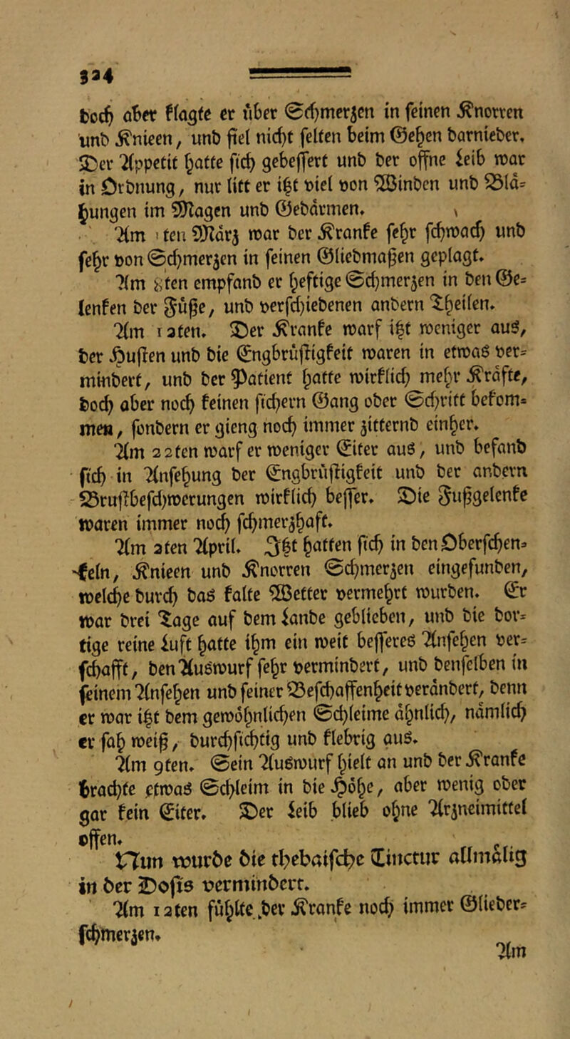 )94 -- boc^ o!>er et fiber 0ff)mer5cn in feinen Knorren «nb ^nieen, nnb fiel nid)t feiten beim @c§cn barnieber, SDer “ilppetit f^atte fid) gebeffert unb ber offne ieib mar in öibnung, nur litt er i^t biel non ^Sinbcn unb S5ld= j^ungen im ^Kogen unb 0ebdrmen. > '2(m ' ten SHdrj mor ber ^ranfe fc^r fc^mad) unb fe^r »on Sd^merjen in feinen ©licbmofen geplogt, 7(m 8fen empfanb er l^eftige ©djmerjen in ben@e= Icnfen ber gu^e, unb bcrfd)iebenen anbern t^eilen. 7(m 13ten, ^er ,^ranfe marf i|t roeniger au5, ber Jöuflen unb bie ^ngbrüfligfeit maren in etroaö bcr^ minberf, unb ber^^atienf l;atte mirflid; mefjr Kräfte, boc^ ober noc^ feinen fiebern @ang ober ©d)ritt befom* me«, fonbern er gieng noc^ immer ^itternb einher, im 3 2 ten marf er roenigev (Jitcr auö, unb befanb fteb in Tlnfcbung ber ^ngbruffigfeit unb ber anbern 23ruf!befd)n)crungcn mirflid) beffer, ©ie ^ti^Qfitnfe waren immer noch febmeraböft* 7(m 3 ten Tlpril, ^|t baffe« ficb in ben Oberfeben- •lein, ^nieen unb ,^norren ©cbmer^en eingefunben, wclcbe bureb baö falte ^Better nermebrt mürben, ^r war brei ‘läge auf bem^anbe geblieben, unb bie bor* tige reine iuft baffe tbm ein weit beffereö Ttnfeben ber= febafft, bcn'Hugmurffebrperminbert, unb benfelbcn in feinem 7(nfeben unb feiner 23efcbaffenbeitperdnbert, beim er mar i^t bem gemobnlid)en ©cbleime dbnlid), ndmlicb er fab mei^, burebfi^fis fiebrig guS, im gten. ©ein 7luömurf bielf an unb ber ^ranfe Ibracbfe pfmaö ©cbleim in bie ,^6be, aber menig ober gar fein ^itcr. 5Der ieib blieb ohne Tlrjncimittel effen. p tr?iin tvuröe ^ie tl;)cbaifc^c Itiiictuc allmalig in ber J)oft5 üerminbert. %m 12 ten fubltc.bcv ^ranfe noch immer ©lieber^ febmeraern Tim