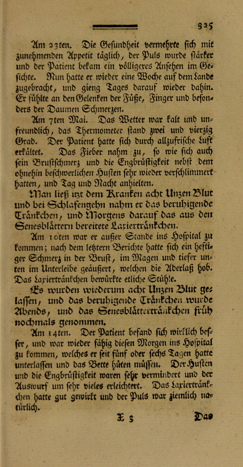 S35 3 3(«t. ©efunb^etf bfrmc^rfc ft(^ mit june^mcnbcn Tippcfit taglicf), ber 5^u(ö rourbc fldrfec unb ber patient befam ein tooütgereö ^nfe^en im @e» fiepte. 9^un ^aCte cr wieber eine ^©oefje auf bem lanbc jugebroc^t, unb gieng “Jageö barauf wieber ba^in* ©r füllte an bcn@e(enfen ber 5^^^/ finger unb befoni» berS ber 55aumen @d}mer3en. 7(m 7ten SOiau 3Ü)aö better war fai( unb un- freunbiid), ba3 X^ermometer jianb $wei unb bier^ig @rab. i)er patient ^atfe ft4 attjufrifebe luff erfdltef, J)aö fein 53ruflfcbmer5 unb bic ©ngbruffigfeit nebff bent o^ne^in befc^werlicben ^ufTen fe^r roieber perfd^iimmerC fatten, unb ‘iag unb 9^ad)t an^ieifen. tTlan lie^ it^t bem Äranfen ßd>t Un$m ^lut unb bet 0d)lafengc^n nabm ec baa beru^>igenbe CEranfd)ctt / unb tTJorgena barauf baa aue bett ©eneabldttcnt bereitete ilapiertrdnfct^eti. 2(m I Ofen war er au^er 0ianbe ina ^ofpifat ju fommen; nacb bem iebfern ^erid}te f^affc fi(^ ein hefti- ger 0chmerj in ber ^rujf, im9)kgen unb tiefer un= fen im Unfericibe geäußert, n>ei(^en bic 2(betla^ hob* 5Daö iapiertrdnfcben bemurfte etliche ©tuhle* ^8 würben wieb erum ac^t Un5ert Slut ge; laffen, unb baa berubi^enbe (Trdnfcben wurbe ^benba/ unb baa Beneabldttcrtrdnfct^cn frub ttocbmala genommen* 7(m i4fen. 5Der ?)afient befanb (uh tbirflid) bef fer, unb roar roieber fd^ig biefen 5Dlorgen ina ^ofpital ^u fommen, roef^ea er feit fünf ober fed)6 *tagen ^attc imterlaffen unb baa ^ette hüten mujfen» jDcr^ujfcti unb bie ©ngbrujfigfeit roaren fehr v>ermü\bcrt unb bec Tluarourf um fehr bieleö erleichtert» 35aa kpiertrdnfc d)en hötte gut gcroirft unb ber 5^ula roar |icmlich na«? fürlich* 3E s