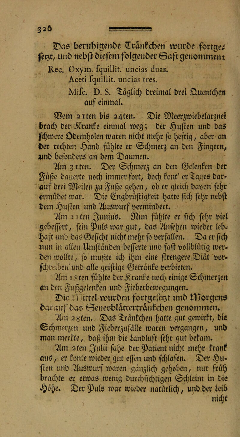 T>ae beru^igen5e ^tMd>en vtjiirbc fortge^ inib nebfi biefemfoIgenbecGaftgetioinmcnt Rcc. Üxym. fquilHt. uncias duas. Aceti fquiliit. uncias tres. Mifc. D. S. brdmal brei Üuenfc^CH auf einmal. Q5om alten btö a4fen. S^ie CDZeer^roiebefar^net brad) ber ^ranfe einmal n?eg; ber .^ujlen unb baö fermere öbem^olen waren nid)t me^r fo Ipcftig, aber an her rechten ^anb füf^lte er Gc^merj an ben Ringern, imb befonberö an bem 3!)aumen. Tim 3 rfen. ©er 0d)mer3 an ben ©elenden ber l^-u^e bauerte ned) immerfort, boc^ font’ er^aaeö bar^ auf brei ^Keilen 3u 5*u^e ge^en, ob er gleid) baoen fe^r €rmubef war. ©ie ©ngbrujligfeit ^atte fid) fel^r neb^ bem .^u|7en unb Tlußwurf yjerminbert. Tim I ] ten ^uniuö. 3Tun füllte er fief) fe^r biel gebefjert, fein 5^utö roar gut, baö Tlnfe^en micber leb«? ^aft unb baö @efid)t nid)t me§r fo berfallen. ©a er fn^ nun in allen Umfldnben befferte unb fajf bollblutig wer^ ben wollte, fo muffte ic^ i^m eine j?rengere©idt bor» fd)veiben'unb alle geiffige ©etrdnfe berbieten. Tim ! sten ful^lte ber.^vanfe nocf>, einige 0d)mer3en an ben ^u^gelcnfcn unb [^ieberbewegungen. ©te li I iftel würben fortgefe^t «116 tDorgens barauf bas @enesbl^ffertranfd>en genommen. Tim agten. ©aö '5.rdnfd)en ^atte gut gewirft, bte ©c^mer^en unb ^icber^ufdlle waren bergangen, unb man merfte, ba^ t^m bie ianbluft felpr gut befam. Tim 2ten ^ulii fol^e ber 9)atient nid)t mcl^r franf OU0, er fönte wieber gut effen unb fcfilafen. ©er .^u* flen unb TluSwurf waren gdn^lid) gehoben, nur fru^ l)rad)te er etwas wenig buvd)fid)tigen ©d)leim in bic •^df;e. ©er 9^ulS war wieber natürlich, unb ber icib nic^t