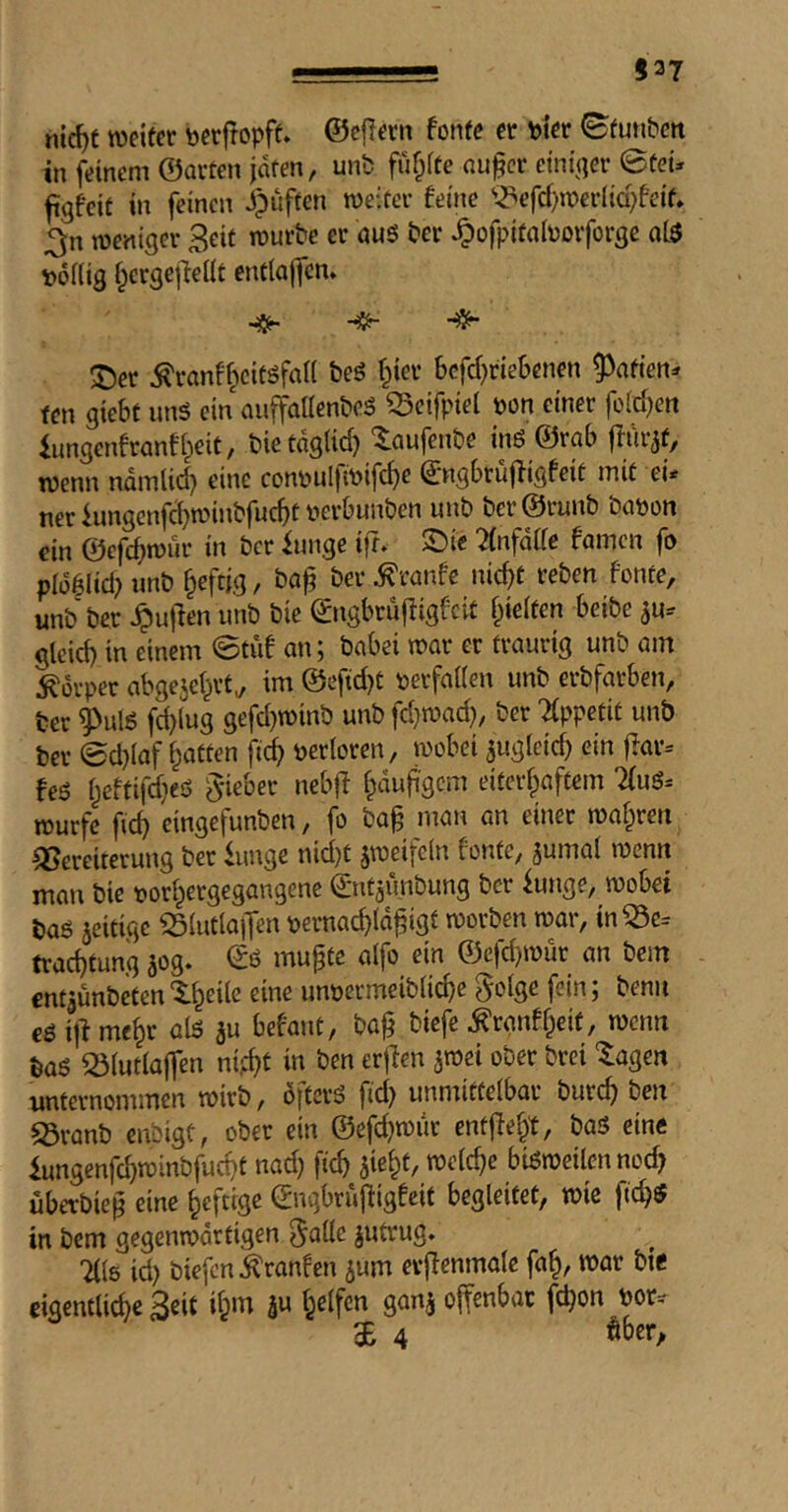 537 hic^t wdfcr bcr|!opff. ©ejiern fonfc ct pier Sfutibcn in jVinem ©arten jdten, unb fuf^ite au^cr etnt^qer ©teü figfcit in feinen Jpuften weiter feine '^efd)n?er(icpfeif» ^n weniger Beit würbe er au6 ber ^ofpitabovforge ol3 poKig ^ergejlelit entiaffen» T)er ^ranf^citsfall beö f^ier Scfd)riet>enen ^afien=r fen giebt imö ein auffaUenbeS ^cifpiel pon einer feieren iungenfranffieit, bie täglich ^aufenbe tnö ©rab flur^f, wenn ndmlid) eine conpulfiP#e (^ngbrüffigfeit mit ei< ner iungcnfcbwinbfucbt perbunben unb ber@runb bapon ein ©efcbwnr in ber iunge ifr. ©ie ^infdde famen fp pldgiidHinb ^eftjg, baj? ber^ranfe nicht reben fonte, unb ber ^ujien unb bie (^ngbruffigfeit hielten beibe ^u-- gleid) in einem ©tu! on; babei war er traurig unb am Körper abgejehrt^ im @eftd}t perfailen unb erbfarben, ber ^ulö fd)(ug gefd}winb unb fd}wad), ber TCppetit unb ber ©d}laf jidh Perioren, wobei ^ugleid) ein ffar= feö heftifd^eö lieber nebff l^mfi'gcm eiterhaftem 7(uS= würfe fich eingefunben, fo bag man an einer wahren Vereiterung ber knge nid)t jweifein fönte, jumai wenn man bie porhergegangene ©ntaunbung ber iunge, wobei baö jeitige VIutlajTen pernachidhigl worben war, in Ve= trachtung jog. ©ö mu^te aifo ein ©efd}wur an bem entjunbeten'^-hedc eine unpermeibiiehe fei»; t'enu cö i|^ mehr 3» i’efont, baj} biefe ^rgnfheit, wenn baö Vlutlajfen nifht in ben erjlen jwei ober brei “Ziagen unternommen wirb, öftere fid) unmittelbar burch ben Vranb enbigt, ober ein ©efd}wur entffeht, baö eine iungenfd)winbfucht nad) ftcb bisweilen nod? überbiep eine heftige ©ugbrujiigfcit begleitet, wie fid}fi? in bem gegenwärtigen 5^üe jutrug. 71(6 id) biefen^ranfen ^um evffenmole fah, war bie eigentlid)e Beit ihm a« offenbar fd)on por^^ gE 4 ober.