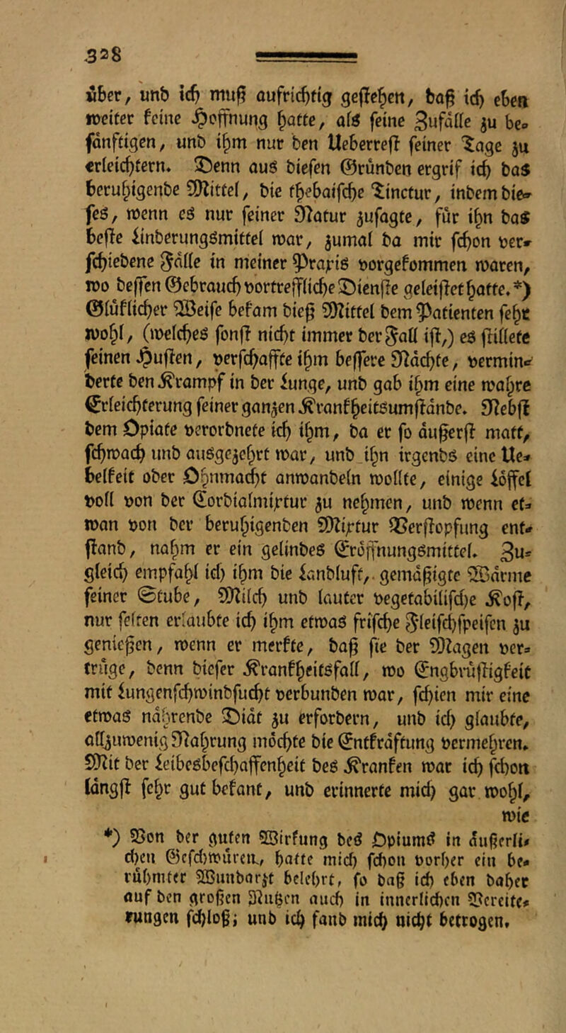 über, unb tcb mu^ oufricbtt^r gefielen, bof id) eben tDcifer feine Hoffnung ^atte, aiö feine SufaHc ju be» fdnffigen, unb i^m nur ben Ueberreff feiner ^agc ju erleichtern, ^enn aus biefen ©rünben ergrif ich bas beruhtgenbe SDlitfel, bie thebaifche ‘linctur, inbembie- feö, wenn cS nur feiner 3l^atur ^ufagte, für ihn baS befle iinberungömitfel war, ^umal ba mir fchon ver» fchiebene ^dlle in meiner ^^rajris t)orgefommen waren, IDO beffen ©ebraud) Dortrejfliche ® ienfle gcleijfet hafte. *) ©tuflicher '2öeifc befam bie§ 9)?ittel bem Patienten fehc iDohl, (welches fonfi nicht immer ber^aü ifi,) eS ftillefc feinen Jpuflen, Derfchaffte ihm beffere D^achfe, Dermin.^ Wte ben Krampf in ber iunge, unb gab ihm eine wahre Erleichterung feiner ganzen .^ranf heitöum^dnbe. S^ebfl bem Opiate perorbnete ich ih«^/ ba et fo du^rjl matt, fchwach unb auSgejehrt war, unb ihn irgenbs eine Ue^» belfeit ober Ohnma^t anwanbeln wollte, einige hoffet Poll Don ber ©orbialmiptur ju nehmen, unb wenn et=« wan Don bei* beruhigenben SDZijttur Qßerflopfimg ent# flanb, nahm er ein gelinbeS EroffnungSmittel. 3u* gleich empfahl id) ihm bie fanbluff,, gemäßigte ®drme feiner 0fube, SKilch unb lauter Degefabilifd)c nur feiten erlaubte ich ih*^ etwas frifche 5‘leifchfpeifcn ju genießen, wenn er merfte, ba^ ji'e ber 5l2agen per» trüge, benn biefer ^ranfheitöfall, wo ©ngbi-ujiigfeic mit fungenfchwinbfucht perbunben war, fehlen mir eine etwas ndbrenbe ©idt ^u erforbern, unb id) glaubte, atr^uwenigSliahrung mochte bie Entfrdftung Permehren. SDZit ber feibcsbefchajfenheit bes ^ranfen war ich fd)oit Idngjl fchr gutbefant, unb erinnerte mid) gar wohl, wie ♦) SSon ber guten ©irfung bcS jÖpiumS in dußcrli# d)en @cfd)tpuren., ^atte mid) fd)on Porber ein be* rubmter SBunbarjt belehrt, fo bug ich eben bähet auf ben großen ^^iiljen auch in innerlichen 5?ercitf* rungen fd)logi unb ich f‘JHb mich nicht betrogen.