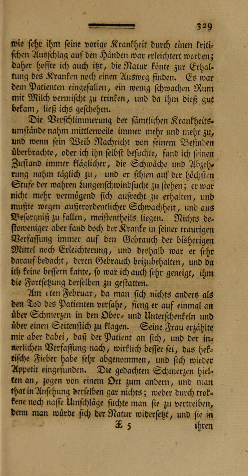 »ie fc^t i^m feine t>ori^e J^ranffpetf turc^ einen frifi= fc^cn 'äuöfd)ia(; auf ben .^dnben mav er[eid)tert »roiten; ba^er Reffte id; auc^ i|t, bie Statur fdnte jur (Jr^aU fling beö ^ranfen nod) einen ^uöweg ftnben. (Jg n)ac bem Patienten eingefaiicn, ein tuenig fc^>n)ac^en Stum mit SJiilc^ Dermifd)t ju trinfen, unb bo d^in bie^ gut befam, (ie§ tc^g gefd)e^cn. $Die 2i?evfd)(imn]erung bet fdmfiic^en ^ronf^eitg* umfldnbe no^m mifdemciie immer mc^r unb mebr 5U, «nb wenn fein ^ei& Stac^vid)t t)on feinem ?5ef[nben iibcrbrac^te, ober ic^ i^n felbjl befud)fe, fanb id) feinen 3ujlonb immer fidglid)er, bte (gebmdebe unb ?{b^ef;* rung no^im fdgiicb 511, unb er fc^icn auf bet f^dd)tlen ©tufe ber warren iungenfd)n)inbfud)f ^u flehen; er mar nicht me^r oermogenb fteb aufrecht 311 erbalfen, unb mu^te megen auberorbentUcher 0cf)road)beit, unb aug S?eforgni§5u fatten, meiftenthettg liegen. Äid)fg be= flomeniger aber fanb bod) ber .feranfe in feiner traurigen SSerfoffung immer auf ben ©ebraueb her bfgberigen Vyiittei noch ©rleicbterung, unb begbalb mar er fe^c barauf bebad)t, beren ©ebraud) bei^ubcbalten, unb ba icb feine bejfern fante, fo mar icb auch fe^r geneigt, i^m bie gortfe|ung berfelbcn 5u geflatten. 1 ten Februar, ba man fteb nid)fg anberg a(g ben Zob beg Patienten oerfabe, fieng er auf einmal an fiber (gebmer^en in ben öber» unb Unterfcbenfeln unb fiber einen 0citcniiicb ju flogen, ©eine g'rau er^dbltc mir aber bobei, bo^ ber patient an fteb, unb ber in^ nerlid)en QSerfaffung nach, mirflicb beffer fei, bag bef= fifebe lieber bobe febr abgenommen, unb ficb miebec Appetit eingefunben. 2)ie gebaebten ©d)mer3en bi^l** fen an, ^ogen oon einem Ort jum anbern, unb man tbatinTlnfebung feerfelben gar niebtg; meber bureb trof= fene noch naffe Umf^ldge fuebte man fie 311 oertreiben, tenn man mürbe fteb hßf Statur miberfebt, unb fte in c£ 5