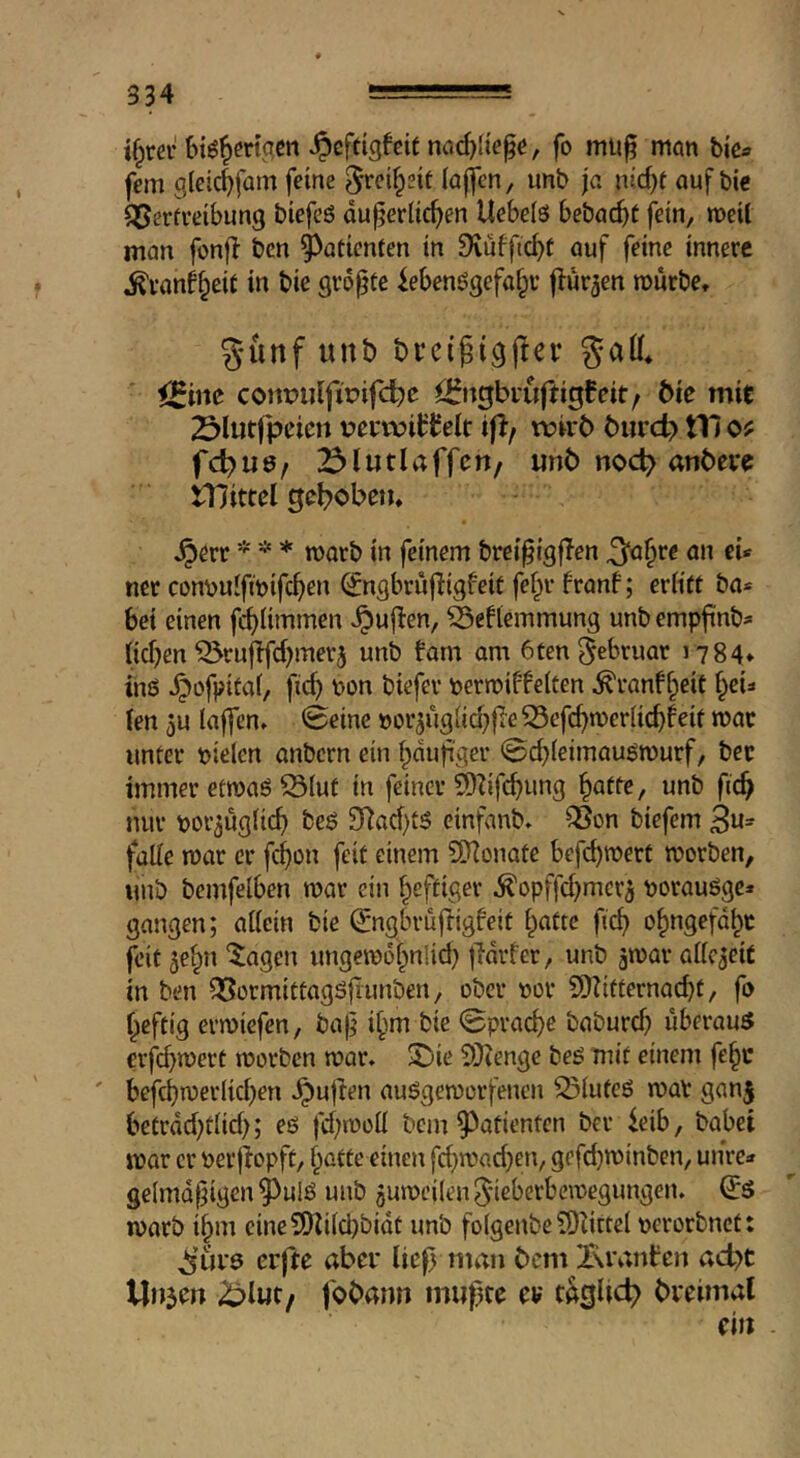 ifpm-^cftigfetf nac^ltege, fo mii^ mon tie« fern glcic^fam feine ^»‘(^i^eit (ajicn, unb ja nid)t auf bie Q^erfreibung biefeö dujjerlic^en Uebeiö bebac^t fein, meU man fonfl ben ^atienfen in 9vuffic^t auf feine innere ^uanf^eit in bie größte iebenögefa^v flur^en mürbe, g-ünf unb breigigjier gad, conmilfirifd^e <25ngbi'uftigfeit/ tie mit Slutfpeien i^etroittelr if!/ rcab buret) tTi o? fd)US/ ^lutlaffctt/ unb noc^ anbere tnittel gebobeu, ^err * * * marb in feinem brei^igften ^a^rc an eU ner convtulfmifc^en (Jngbrujtigfeit fef)r franf; eriiU ba* bei einen fcf)Ummen v^ujten, ^eftemmung unbempfinb« ficken ^ruftfd^merj unb tarn am 6tengebruar i784* inö ^ofpitaf, fic^ wn biefer permiffelten ^ranff^eit f)eia ten 3u tajfen, ©eine »or3ugiid;|ie33efc^mer(ic^feif mar unter tjielcn anbern ein ^dufi'ger @cf)ieimau^murf, bee immer etmaö Slut in feiner ?Dbfcb»n3 unb fic^ nur por^ugtic^ beö 3*)ad)t5 einfanb, Son biefem Be- falle mar cr fc^on feit einem 3)]onate befc^mert morben, unb bemfelben mar ein f^eftiger ^opffd^mcr^ t>orauöge* gangen; attcin bie ^ngbruftigfeit t^atre fic^ o^ngefd^t feit ^e^n ‘$;agen ungemot^nlid) jTdrfer, unb gmar attc^eit in ben SormittagSltunben, ober »or CDtitternai^t, fo f^eftig ermiefen, ba|^ i^m bie ©prad)e baburd) uberau3 €rfd}mert morben mar, 5jie SDZenge beö mit einem fe^c ' befcbmerlicben ^ujten auögemorfeneii Siuteö mar ganj betrdd)tiid); eö fd;moü bem 9^atientcn ber teib, babet mar cr »ecjtopft/ f^otte einen fd^mad^en, gefdjminben, unre* gelmdfjigen ^ulö unb gumeilengieberbemegungen. ^5 marb i^m eineSDti(d)bidt unb folgenbe 50iirte( »erorbnet: ^’urs crfte aber ließ tuan bem 2\rantcn ad)t Uujeu 2?l«t/ fobann mußte er tagUci) breimal